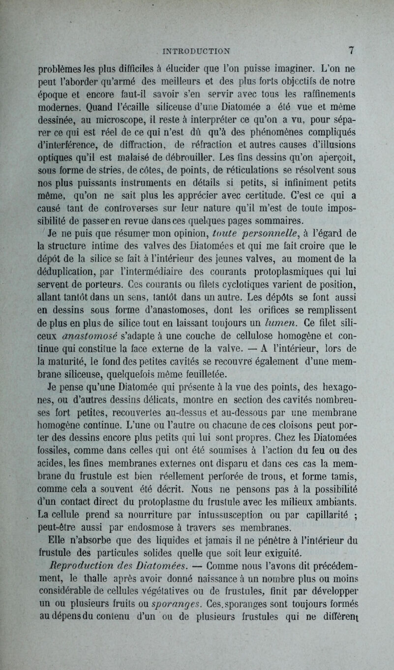 problèmes les plus difficiles à élucider que l’on puisse imaginer. L’on ne peut l’aborder qu’armé des meilleurs et des plus forts objectifs de notre époque et encore faut-il savoir s’en servir avec tous les raffinements modernes. Quand l’écaille siliceuse d’une Diatomée a été vue et même dessinée, au microscope, il reste à interpréter ce qu’on a vu, pour sépa- rer ce qui est réel de ce qui n’est dû qu’à des phénomènes compliqués d’interférence, de diffraction, de réfraction et autres causes d’illusions optiques qu’il est malaisé de débrouiller. Les fins dessins qu’on aperçoit, sous forme de stries, de côtes, de points, de réticulations se résolvent sous nos plus puissants instruments en détails si petits, si infiniment petits même, qu’on ne sait plus les apprécier avec certitude. C’est ce qui a causé tant de controverses sur leur nature qu’il m’est de toute impos- sibilité de passer en revue dans ces quelques pages sommaires. Je ne puis que résumer mon opinion, toute personnelle, à l’égard de la structure intime des valves des Diatomées et qui me fait croire que le dépôt de la silice se fait à l’intérieur des jeunes valves, au moment de la déduplication, par l’intermédiaire des courants protoplasmiques qui lui servent de porteurs. Ces courants ou filets cyclotiques varient de position, allant tantôt dans un sens, tantôt dans un autre. Les dépôts se font aussi en dessins sous forme d’anastomoses, dont les orifices se remplissent de plus en plus de silice tout en laissant toujours un lumen. Ce filet sili- ceux anastomosé s’adapte à une couche de cellulose homogène et con- tinue qui constitue la face externe de la valve. — A l’intérieur, lors de la maturité, le fond des petites cavités se recouvré également d’une mem- brane siliceuse, quelquefois même feuilletée. Je pense qu’une Diatomée qui présente à la vue des points, des hexago- nes, ou d’autres dessins délicats, montre en section des cavités nombreu- ses fort petites, recouvertes au-dessus et au-dessous par une membrane homogène continue. L’une ou l’autre ou chacune de ces cloisons peut por- ter des dessins encore plus petits qui lui sont propres. Chez les Diatomées fossiles, comme dans celles qui ont été soumises à l’action du feu ou des acides, les fines membranes externes ont disparu et dans ces cas la mem- brane du frustule est bien réellement perforée de trous, et forme tamis, comme cela a souvent été décrit. Nous ne pensons pas à la possibilité d’un contact direct du protoplasme du frustule avec les milieux ambiants. La cellule prend sa nourriture par intussusception ou par capillarité ; peut-être aussi par endosmose à travers ses membranes. Elle n’absorbe que des liquides et jamais il ne pénètre à l’intérieur du frustule des particules solides quelle que soit leur exiguité. Reproduction des Diatomées. — Comme nous l’avons dit précédem- ment, le thalle après avoir donné naissance à un nombre plus ou moins considérable de cellules végétatives ou de frustules, finit par développer un ou plusieurs fruits ou sporanges. Ces. sporanges sont toujours formés au dépens du contenu d’un ou de plusieurs frustules qui ne différent