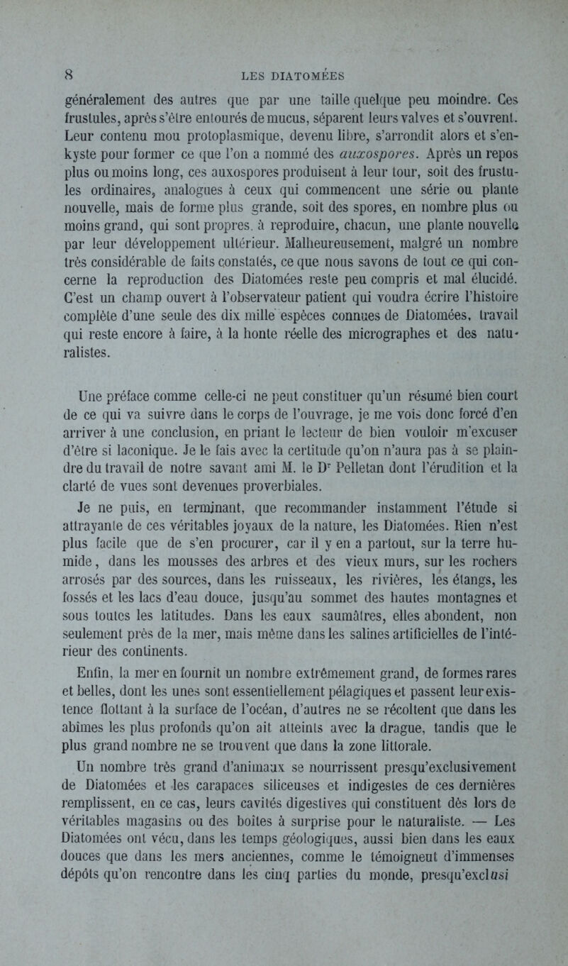 généralement des autres que par une taille quelque peu moindre. Ces frustules, après s’êlre entourés de mucus, séparent leurs valves et s’ouvrent. Leur contenu mou protoplasmique, devenu libre, s’arrondit alors et s’en- kyste pour former ce que l’on a nommé des auxospores. Après un repos plus ou moins long, ces auxospores produisent à leur tour, soit des frustu- les ordinaires, analogues à ceux qui commencent une série ou plante nouvelle, mais de forme plus grande, soit des spores, en nombre plus ou moins grand, qui sont propres, ù reproduire, chacun, une plante nouvelle par leur développement ultérieur. Malheureusement, malgré un nombre très considérable de faits constatés, ce que nous savons de tout ce qui con- cerne la reproduction des Diatomées reste peu compris et mal élucidé. C’est un champ ouvert à l’observateur patient qui voudra écrire l’histoire complète d’une seule des dix mille espèces connues de Diatomées, travail qui reste encore à faire, à la honte réelle des micrographes et des natu- ralistes. Une préface comme celle-ci ne peut constituer qu’un résumé bien court de ce qui va suivre dans le corps de l’ouvrage, je me vois donc forcé d’en arriver à une conclusion, en priant le lecteur de bien vouloir m’excuser d’être si laconique. Je le fais avec la certitude qu’on n’aura pas à se plain- dre du travail de notre savant ami M. le Dr Pelletan dont l’érudition et la clarté de vues sont devenues proverbiales. Je ne puis, en terminant, que recommander instamment l’étude si attrayante de ces véritables joyaux de la nature, les Diatomées. Rien n’est plus facile que de s’en procurer, car il y en a partout, sur la terre hu- mide , dans les mousses des arbres et des vieux murs, sur les rochers arrosés par des sources, dans les ruisseaux, les rivières, les étangs, les fossés et les lacs d’eau douce, jusqu’au sommet des hautes montagnes et sous toutes les latitudes. Dans les eaux saumâtres, elles abondent, non seulement près de la mer, mais môme dans les salines artificielles de l’inté- rieur des continents. Enfin, la mer en fournit un nombre extrêmement grand, de formes rares et belles, dont les unes sont essentiellement pélagiques et passent leur exis- tence flottant à la surface de l’océan, d’autres ne se récoltent que dans les abîmes les plus profonds qu’on ait atteints avec la drague, tandis que le plus grand nombre ne se trouvent que dans la zone littorale. Un nombre très grand d’animaux se nourrissent presqu’exclusivement de Diatomées et les carapaces siliceuses et indigestes de ces dernières remplissent, en ce cas, leurs cavités digestives qui constituent dès lors de véritables magasins ou des boîtes à surprise pour le naturaliste. — Les Diatomées ont vécu, dans les temps géologiques, aussi bien dans les eaux douces que dans les mers anciennes, comme le témoigneut d’immenses dépôts qu’on rencontre dans les cinq parties du monde, presqu’exel asi