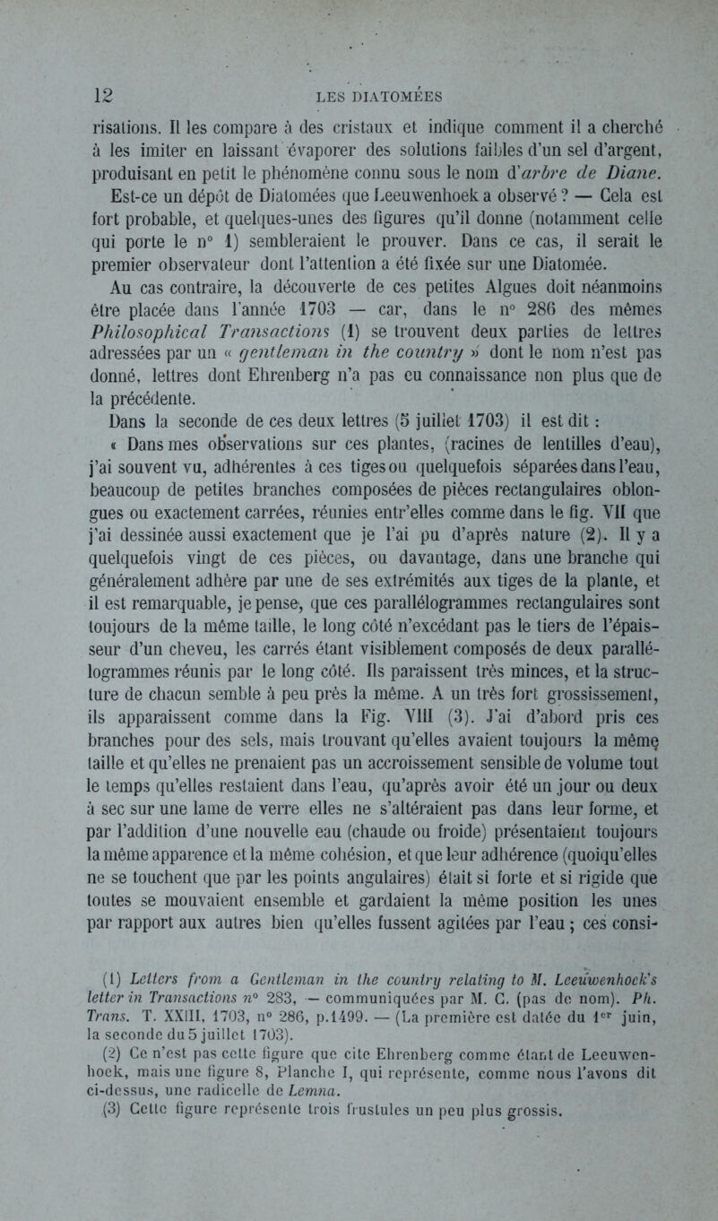 risations. Il les compare à des cristaux et indique comment il a cherché à les imiter en laissant évaporer des solutions faibles d’un sel d’argent, produisant en petit le phénomène connu sous le nom d'arbre de Diane. Est-ce un dépôt de Diatomées que Leeuwenhoek a observé ? — Gela est fort probable, et quelques-unes des figures qu’il donne (notamment celle qui porte le n° 1) sembleraient le prouver. Dans ce cas, il serait le premier observateur dont l’attention a été fixée sur une Diatomée. Au cas contraire, la découverte de ces petites Algues doit néanmoins être placée dans l’année 1703 — car, dans le n° 286 des mêmes Philosophical Transactions (1) se trouvent deux parties de lettres adressées par un « gentleman in the country » dont le nom n’est pas donné, lettres dont Ehrenberg n’a pas eu connaissance non plus que de la précédente. Dans la seconde de ces deux lettres (5 juillet 1703) il est dit : « Dans mes observations sur ces plantes, (racines de lentilles d’eau), j’ai souvent vu, adhérentes à ces tiges ou quelquefois séparées dans l’eau, beaucoup de petites branches composées de pièces rectangulaires oblon- gues ou exactement carrées, réunies entr’elles comme dans le fig. Y1I que j’ai dessinée aussi exactement que je l’ai pu d’après nature (2). Il y a quelquefois vingt de ces pièces, ou davantage, dans une branche qui généralement adhère par une de ses extrémités aux tiges de la plante, et il est remarquable, je pense, que ces parallélogrammes rectangulaires sont toujours de la même taille, le long côté n’excédant pas le tiers de l’épais- seur d’un cheveu, les carrés étant visiblement composés de deux parallé- logrammes réunis par le long côté. Ils paraissent très minces, et la struc- ture de chacun semble à peu près la même. A un très fort grossissement, ils apparaissent comme dans la Fig. VIII (3). J'ai d’abord pris ces branches pour des sels, mais trouvant qu’elles avaient toujours la même taille et qu’elles ne prenaient pas un accroissement sensible de volume tout le temps qu’elles restaient dans l’eau, qu’après avoir été un jour ou deux à sec sur une lame de verre elles ne s’altéraient pas dans leur forme, et par l’addition d’une nouvelle eau (chaude ou froide) présentaient toujours la même apparence et la même cohésion, et que leur adhérence (quoiqu’elles ne se touchent que par les points angulaires) était si forte et si rigide que toutes se mouvaient ensemble et gardaient la même position les unes par rapport aux autres bien qu’elles fussent agitées par l’eau ; ces consi- (1) Letters from a Gentleman in the country relating to M. Leeuwenhoek's leiter in Transactions n° 283, — communiquées par M. G. (pas de nom). Pli. Trans. T. XXIII, 1703, n° 286, p. 1499. — (La première est datée du 1er juin, la seconde du 5 juillet 1703). (2) Ce n’est pas celte figure que cite Ehrenberg comme étant de Leeuwen- hoek, mais une figure 8, Planche I, qui représente, comme nous l’avons dit ci-dessus, une radicelle de Lemna. (3) Cette figure représente trois Pustules un peu plus grossis.