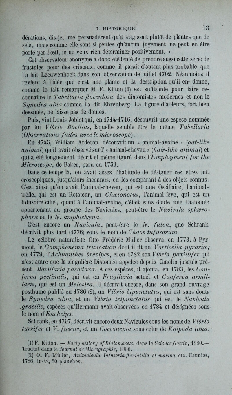 dérations, dis-je, me persuadèrent qu’il s’agissait plutôt de plantes que de sels, mais comme elle sont si petites qu’aucun jugement ne peut en être porté par l’œil, je ne veux rien déterminer positivement. » Cet observateur anonyme a donc été tenté de prendre aussi cette série de frustules pour des cristaux, comme il paraît d’autant plus probable que l’a fait Leeuwenhoek dans son observation de juillet 1702. Néanmoins il revient à l’idée que c’est une plante et la description qu’il en donne, comme le fait remarquer M. F. Kitton (1) est suffisante pour faire re- connaître le Tabellaria flocculosa des dialomistes modernes et non le Synedra nlna comme l’a dit Ehrenberg. La figure d’ailleurs, fort bien dessinée, ne laisse pas de doutes. Puis, vint Louis Joblotqui, en 1714-1716, découvrit une espèce nommée par lui Vibrio Bacillus, laquelle semble être le même Tabellaria ('Observations faites avec le microscope). En 1745, William Arderon découvrit un « animal-avoine » [oat-like animal) qu’il avait observé suri’ « animal-cheveu » (hair-like animal) et qui a été longuement décrit et même figuré dans YEmploymenl for the Microscope, de Baker, paru en 1753. Dans ce temps là, on avait assez l’habitude de désigner ces êtres mi- croscopiques, jusqu’alors inconnus, en les comparant à des objets connus. C’est ainsi qu’on avait l’animal-cheveu, qui est une Oscillaire, l’animal- trèfle, qui est un Rotateur, un Chætonotns, l’animal-fève, qui est un Infusoire cilié; quant à l’animal-avoine, c’était sans doute une Diatomée appartenant au groupe des Navicules, peut-être le Navicula sphæro- phora ou le N. amphisbæna. C'est encore un Navicula, peut-être le N. fulva, que Schrank décrivit plus lard (1776) sous le nom de Chaos infusorum. Le célèbre naturaliste Otto Frédéric Müller observa, en 1773, à Pyr- mont, le Gomphonema truncatum dont il fit un Vorticella pyraria; en 1779, YAchnanthes brevipes, et en 17S2 son Vibrio paxillifer qui n’est autre que la singulière Diatomée appelée depuis Gmelin jusqu’à pré- sent Bacillaria parocloxa. A ces espèces, il ajouta, en 1783, les Con- ferva pectinalis, qui est un Fragilaria actuel, et Conferva armil- laris, qui est un Melosira. Il décrivit encore, dans son grand ouvrage posthume publié en 1786 (2), un Vibrio bipunctatns, qui est sans doute le Synedra ulna, et un Vibrio tripunctatus qui est le Navicula gracilis, espèces qu’Hermann avait observées en 1784 et désignées sous le nom AEnchelys. Schrank,en 1797, décrivit encore deux Navicules sous les nomsde Vibrio turrifer et V. fuscus, et un Cocconema sous celui de Kolpoda lima. (1) F. Kitton. — Early lustory ofDiatomaceæ, dans le Science Gossip, 1880.— Traduit dans le Journal de Micrographie, 1880. (2) O. F, Müller, Animalcula hifusoria fluviatilia et marina, etc. Hauniæ, 1786, in-4°, 50 planches.