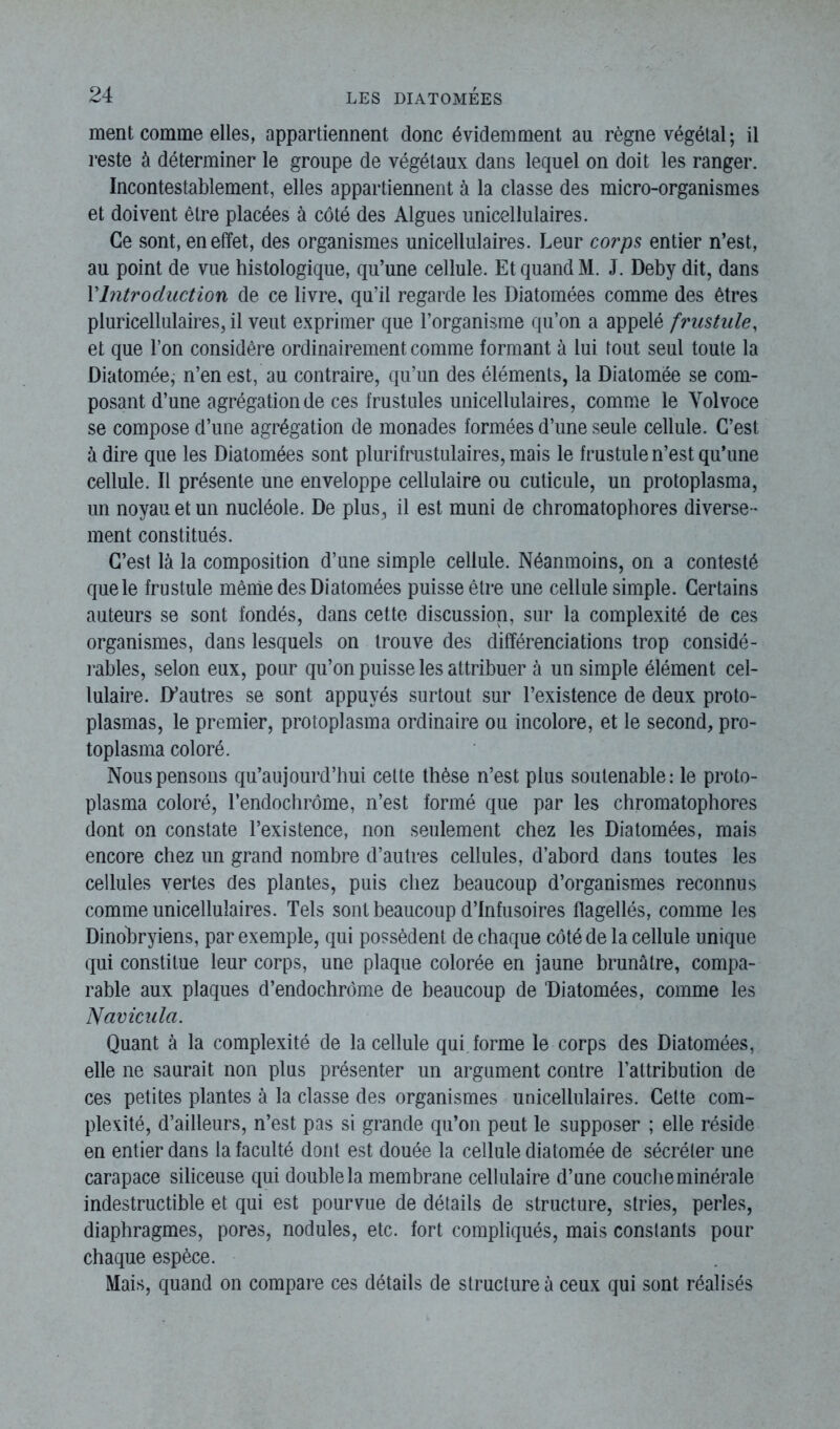 ment comme elles, appartiennent donc évidemment au règne végétal; il reste à déterminer le groupe de végétaux dans lequel on doit les ranger. Incontestablement, elles appartiennent à la classe des micro-organismes et doivent être placées à côté des Algues unicellulaires. Ce sont, en effet, des organismes unicellulaires. Leur corps entier n’est, au point de vue histologique, qu’une cellule. Et quand M. J. Deby dit, dans rIntroduction de ce livre, qu’il regarde les Diatomées comme des êtres pluricellulaires, il veut exprimer que l’organisme qu’on a appelé frustnle, et que l’on considère ordinairement comme formant à lui tout seul toute la Diatomée, n’en est, au contraire, qu’un des éléments, la Diatomëe se com- posant d’une agrégation de ces frustules unicellulaires, comme le Yolvoce se compose d’une agrégation de monades formées d’une seule cellule. C’est à dire que les Diatomées sont plurifrustulaires, mais le frustule n’est qu’une cellule. Il présente une enveloppe cellulaire ou cuticule, un protoplasma, un noyau et un nucléole. De plus, il est muni de chromatophores diverse- ment constitués. C’est là la composition d’une simple cellule. Néanmoins, on a contesté que le frustule même des Diatomées puisse être une cellule simple. Certains auteurs se sont fondés, dans cette discussion, sur la complexité de ces organismes, dans lesquels on trouve des différenciations trop considé- rables, selon eux, pour qu’on puisse les attribuer à un simple élément cel- lulaire. D’autres se sont appuyés surtout sur l’existence de deux proto- plasmas, le premier, protoplasma ordinaire ou incolore, et le second, pro- toplasma coloré. Nous pensons qu’au jourd’hui cette thèse n’est plus soutenable: le proto- plasma coloré, l’endochrôme, n’est formé que par les chromatophores dont on constate l’existence, non seulement chez les Diatomées, mais encore chez un grand nombre d’autres cellules, d’abord dans toutes les cellules vertes des plantes, puis chez beaucoup d’organismes reconnus comme unicellulaires. Tels sont beaucoup d’infusoires flagellés, comme les Dinobryiens, par exemple, qui possèdent de chaque côté de la cellule unique qui constitue leur corps, une plaque colorée en jaune brunâtre, compa- rable aux plaques d’endochrôme de beaucoup de Diatomées, comme les Navicula. Quant à la complexité de la cellule qui. forme le corps des Diatomées, elle ne saurait non plus présenter un argument contre l’attribution de ces petites plantes à la classe des organismes unicellulaires. Celte com- plexité, d’ailleurs, n’est pas si grande qu’on peut le supposer ; elle réside en entier dans la faculté dont est douée la cellule diatomée de sécréter une carapace siliceuse qui double la membrane cellulaire d’une couche minérale indestructible et qui est pourvue de détails de structure, stries, perles, diaphragmes, pores, nodules, etc. fort compliqués, mais constants pour chaque espèce. Mais, quand on compare ces détails de structure à ceux qui sont réalisés