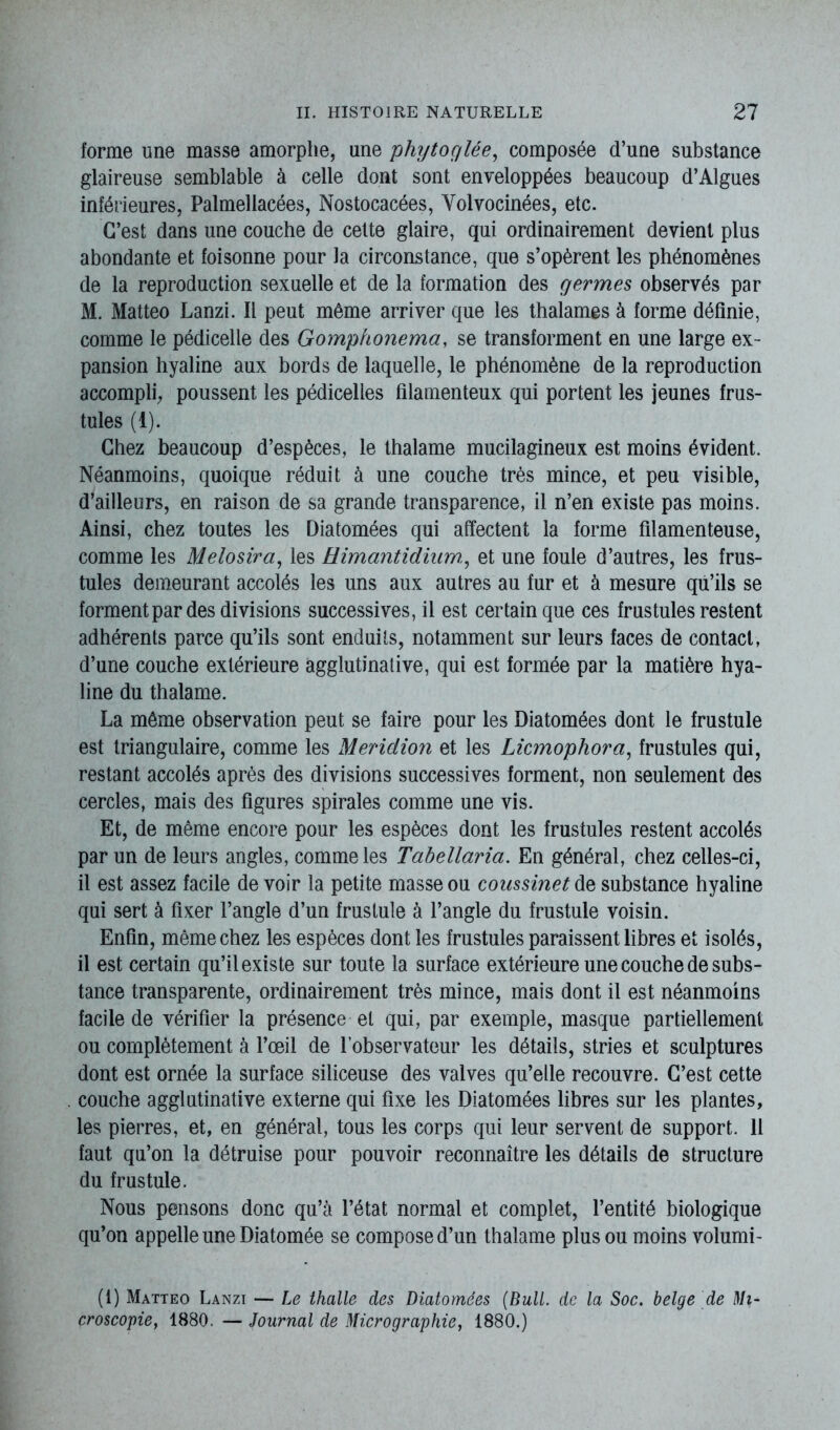 forme une masse amorphe, une phytoglée, composée d’une substance glaireuse semblable à celle dont sont enveloppées beaucoup d’Algues inférieures, Palmellacées, Nostocacées, Yolvocinées, etc. C’est dans une couche de cette glaire, qui ordinairement devient plus abondante et foisonne pour la circonstance, que s’opèrent les phénomènes de la reproduction sexuelle et de la formation des germes observés par M. Matteo Lanzi. Il peut même arriver que les thalames à forme définie, comme le pédicelle des Gomphonema, se transforment en une large ex- pansion hyaline aux bords de laquelle, le phénomène de la reproduction accompli, poussent les pédicelles filamenteux qui portent les jeunes frus- tules (1). Chez beaucoup d’espèces, le thalame mucilagineux est moins évident. Néanmoins, quoique réduit à une couche très mince, et peu visible, d’ailleurs, en raison de sa grande transparence, il n’en existe pas moins. Ainsi, chez toutes les Diatomées qui affectent la forme filamenteuse, comme les Melosira, les üimantidiiim, et une foule d’autres, les frus- tules demeurant accolés les uns aux autres au fur et à mesure qu’ils se forment par des divisions successives, il est certain que ces frustules restent adhérents parce qu’ils sont enduits, notamment sur leurs faces de contact, d’une couche extérieure agglutinative, qui est formée par la matière hya- line du thalame. La même observation peut se faire pour les Diatomées dont le frustule est triangulaire, comme les Meridion et les Licmophora, frustules qui, restant accolés après des divisions successives forment, non seulement des cercles, mais des figures spirales comme une vis. Et, de même encore pour les espèces dont les frustules restent accolés par un de leurs angles, comme les Tabellaria. En général, chez celles-ci, il est assez facile de voir la petite masse ou coussinet de substance hyaline qui sert à fixer l’angle d’un frustule à l’angle du frustule voisin. Enfin, même chez les espèces dont les frustules paraissent libres et isolés, il est certain qu’il existe sur toute la surface extérieure une couche de subs- tance transparente, ordinairement très mince, mais dont il est néanmoins facile de vérifier la présence et qui, par exemple, masque partiellement ou complètement à l’œil de l’observateur les détails, stries et sculptures dont est ornée la surface siliceuse des valves qu’elle recouvre. C’est cette couche agglutinative externe qui fixe les Diatomées libres sur les plantes, les pierres, et, en général, tous les corps qui leur servent de support. 11 faut qu’on la détruise pour pouvoir reconnaître les détails de structure du frustule. Nous pensons donc qu’à l’état normal et complet, l’entité biologique qu’on appelle une Diatomée se compose d’un thalame plus ou moins volumi- (1) Matteo Lanzi — Le thalle des Diatomées (Bull, de la Soc. belge de Mi- croscopie, 1880. — Journal de Micrographie, 1880.)