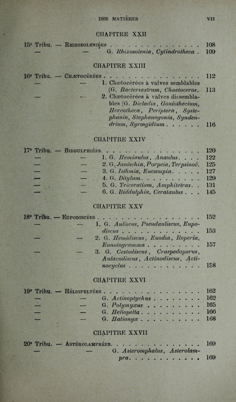 CHAPITRE XXII 15e Tribu. — Rhizosoleniées 108 — — G. Rhizosolenia, Cylindrotheca . 109 CHAPITRE XXIII 16° Tribu. — Chætocérées 112 — — 1. Chætocérées à valves semblables (G. Bâclertaslrum, Chaetoceros. 313 — - - 2. Chætocérées à valves dissembla- bles (G. Dicladia, Goniothecium, IJcrcolheca, Per ip ter a, Syste- phanin, Stéphane g onia, Synden- drium, Synngidium 116 CHAPITRE XXIV 17e Tribu. — Biddulphiées 120 — — 1. G. Uemiaulus, Anaulus. . . . 122 — — 2. G. Janischia, Porpeia, Terpsinoë. 125 — — 3. G. Isthmia, Eucampia 127 — — 4. G. Ditylum 129 — . — 5. G. Triceratium, Amphitetras. . 131 — — 6. G. Biddulphia, Çeralaulus . . . 145 CHAPITRE XXV 18e Tribu. —Eüpodiscêes 152 — — 1. G. Auliscus, Pseudauliscus, Eupo- discus 153 — — 2. G. Ilemidiscus, Euodia, Roperia, Eunologramma 157 — — 3. G. Cestodiscus, Craspedoporus, Anlacodiscus, Actinodiscus, Rcù'- nocyclns 158 CHAPITRE XXVI 19e Tribu. — Héliopeltées 162 — — G. Actinoptychus 162 — — G. Polymyxus 165 — — G. Heliopelta 166 — — G. Ilalionyx 168 CHAPITRE XXVII 20e Tribu. — Astérolamprées 169 — — G. Asteromphalus, Asterolam- pra 169