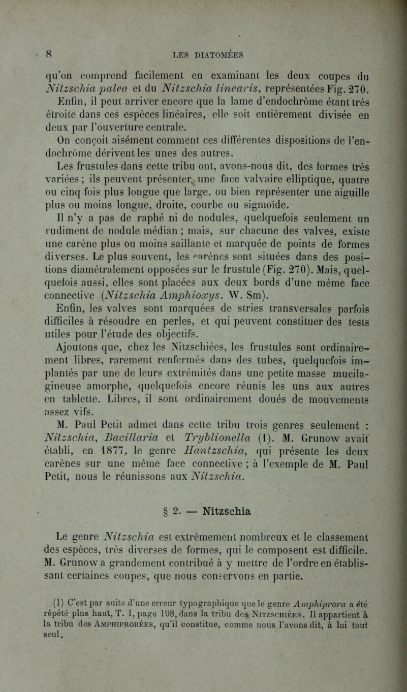 qu’on comprend facilement en examinant les deux coupes du Nitzschia pale a et du Nitzscliia linearis, représentées Fig. 270. Enfin, il peut arriver encore que la lame d’endochrôme étant très étroite dans ces espèces linéaires, elle soit entièrement divisée en deux par l’ouverture centrale. On conçoit aisément comment ces différentes dispositions de l’en- dochrôme dérivent les unes des autres. Les frustules dans cette tribu ont, avons-nous dit, des formes très variées ; ils peuvent présenter, une face valvaire elliptique, quatre ou cinq fois plus longue que large, ou bien représenter une aiguille plus ou moins longue, droite, courbe ou sigmoïde. Il n’y a pas de raphé ni de nodules, quelquefois seulement un rudiment de nodule médian ; mais, sur chacune des valves, existe une carène plus ou moins saillante et marquée de points de formes diverses. Le plus souvent, les ^arènes sont situées dans des posi- tions diamétralement opposées sur le frustule (Fig. 270). Mais, quel- quefois aussi, elles sont placées aux deux bords d’une même face connective (Nitzschia Amphioxys. W. Sm). Enfin, les valves sont marquées de stries transversales parfois difficiles à résoudre en perles, et qui peuvent constituer des tests utiles pour l’étude des objectifs. Ajoutons que, chez les Nitzschiées, les frustules sont ordinaire- ment libres, rarement renfermés dans des tubes, quelquefois im- plantés par une de leurs extrémités dans une petite masse mucila- gineuse amorphe, quelquefois encore réunis les uns aux autres en tablette. Libres, il sont ordinairement doués de mouvements assez vifs. M. Paul Petit admet dans cette tribu trois genres seulement : Nitzschia, Bacillaria et Tryhlionella (1). M. Grunow avait établi, en 1877, le genre Hantzschia, qui présente les deux carènes sur une même face connective ; à l’exemple de M. Paul Petit, nous le réunissons aux Nitzschia. § 2. — Nitzschia Le genre Nitzschia est extrêmement nombreux et le classement des espèces, très diverses de formes, qui le composent est difficile. M. Grunow a grandement contribué à y mettre de l’ordre en établis- sant certaines coupes, que nous conservons en partie* (1) C’est par suite d’une erreur typographique que Je genre Amphiprora a été répété plus haut, T. I, page 198, dans la tribu des Nitzschiées. Il appartient à la tribu des Amphiprorées, qu’il constitue, comme nous l’avons dit, à lui tout seul.