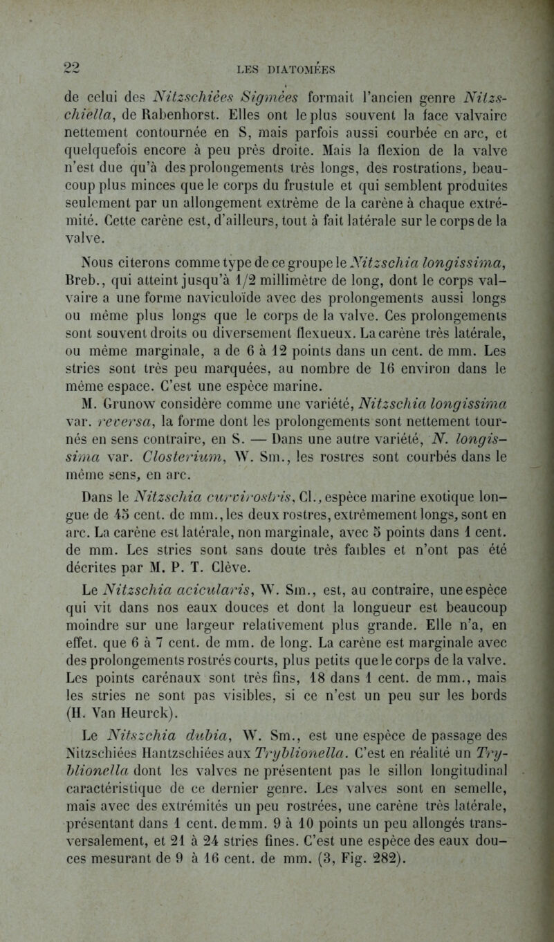 de celui des Nitzscliièes Sigillées formait l’ancien genre Nitzs- chiélla, de Rabenhorst. Elles ont le plus souvent la face valvaire nettement contournée en S, niais parfois aussi courbée en arc, et quelquefois encore à peu près droite. Mais la flexion de la valve n’est due qu’à des prolongements très longs, des rostrations, beau- coup plus minces que le corps du frustule et qui semblent produites seulement par un allongement extrême de la carène à chaque extré- mité. Cette carène est, d’ailleurs, tout à fait latérale sur le corps de la valve. Nous citerons comme type de ce groupe le Nitzscliia longissima, Breb., qui atteint jusqu’à 1/2 millimètre de long, dont le corps val- vaire a une forme naviculoïde avec des prolongements aussi longs ou même plus longs que le corps de la valve. Ces prolongements sont souvent droits ou diversement flexueux. La carène très latérale, ou même marginale, a de 6 à 12 points dans un cent, de mm. Les stries sont très peu marquées, au nombre de 16 environ dans le même espace. C’est une espèce marine. M. Grunow considère comme une variété, Nitzscliia longissima var. reversa, la forme dont les prolongements sont nettement tour- nés en sens contraire, en S. — Dans une autre variété, N. longis- sima var. Closterium, W. Sm., les rostres sont courbés dans le même sens, en arc. Dans le Nitzscliia curvirostris, CL, espèce marine exotique lon- gue de 4o cent, de mm., les deux rostres, extrêmement longs, sont en arc. La carène est latérale, non marginale, avec 5 points dans 1 cent, de mm. Les stries sont sans doute très faibles et n’ont pas été décrites par M. P. T. Clève. Le Nitzscliia acicularis, W. Sm. , est, au contraire, une espèce qui vit dans nos eaux douces et dont la longueur est beaucoup moindre sur une largeur relativement plus grande. Elle n’a, en effet, que 6 à 7 cent, de mm. de long. La carène est marginale avec des prolongements rostrés courts, plus petits que le corps de la valve. Les points carénaux sont très fins, 18 dans 1 cent, de mm., mais les stries ne sont pas visibles, si ce n’est un peu sur les bords (H. Van Heurck). Le Nitszchia dubia, W. Sm., est une espèce de passage des Nitzschiées Hantzschiées aux Tryblionella. C’est en réalité un Try- blionella dont les valves ne présentent pas le sillon longitudinal caractéristique de ce dernier genre. Les valves sont en semelle, mais avec des extrémités un peu rostrées, une carène très latérale, présentant dans 1 cent, de mm. 9 à 10 points un peu allongés trans- versalement, et 21 à 24 stries fines. C’est une espèce des eaux dou- ces mesurant de 9 à 16 cent, de mm. (3, Fig. 282).