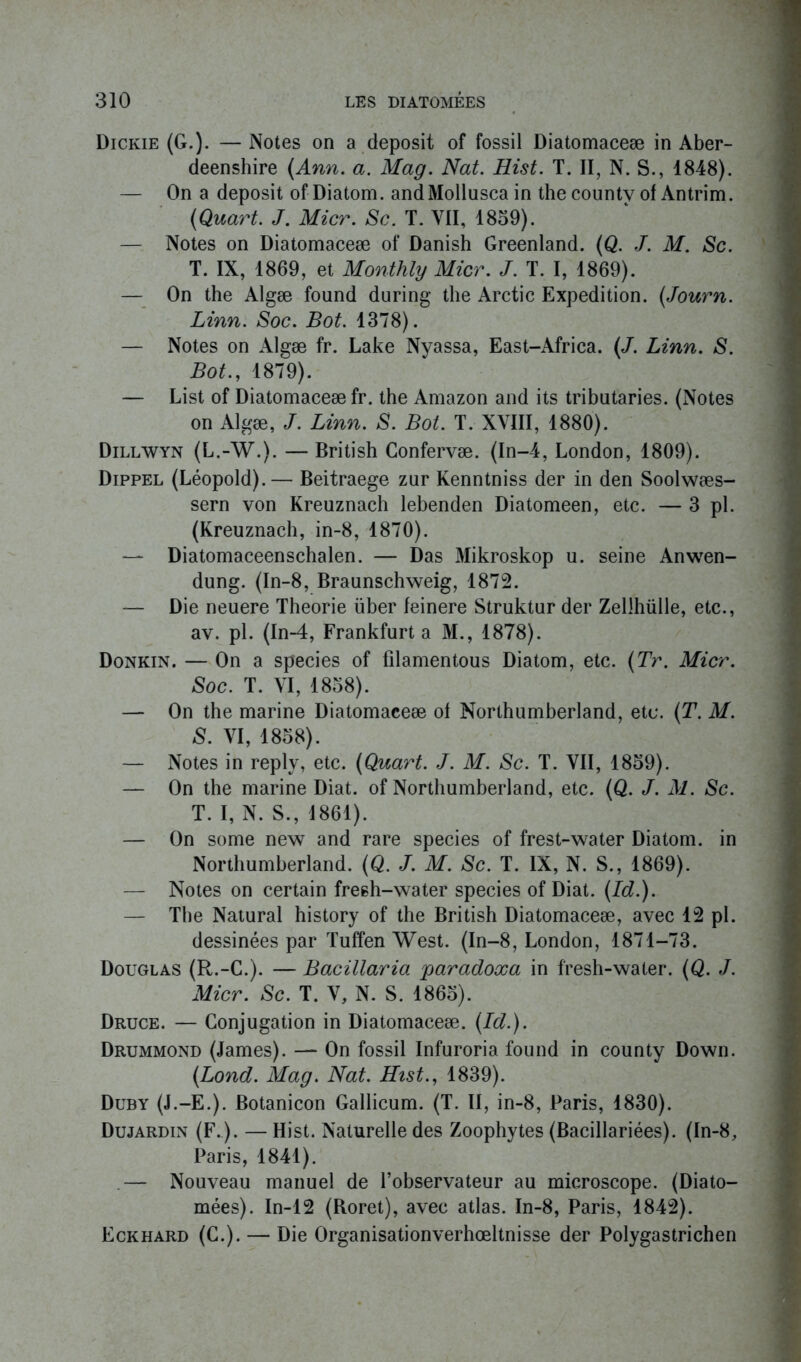 Dickie (G.). — Notes on a deposit of fossil Diatomaceæ in Aber- deenshire (Ann. a. Mag. Nat. Hist. T. II, N. S., 1848). — On a deposit of Diatom. and Mollusca in the county of Antrim. (Quart. J. Micr. Sc. T. VII, 1859). — Notes on Diatomaceæ of Danish Greenland. (Q. J. M. Sc. T. IX, 1869, et Monthly Micr. J. T. I, 1869). — On the Algæ found during the Arctic Expédition. (Journ. Linn. Soc. Bot. 1378). — Notes on Algæ fr. Lake Nyassa, East-Africa. (J. Linn. S. Bot., 1879). — List of Diatomaceæ fr. the Amazon and its tributaries. (Notes on Algæ, J. Linn. S. Bot. T. XVIII, 1880). Dillwyn (L.-W.). — British Confervæ. (In-4, London, 1809). Dippel (Léopold). — Beitraege zur Kenntniss der in den Soolwæs- sern von Kreuznach lebenden Diatomeen, etc. — 3 pl. (Kreuznach, in-8, 1870). — Diatomaceenschalen. — Das Mikroskop u. seine Anwen- dung. (In-8, Braunschweig, 1872. — Die neuere Théorie über feinere Struktur der Zellhülle, etc., av. pl. (In-4, Frankfurt a M., 1878). Donkin. — On a species of filamentous Diatom, etc. (Tr. Micr. Soc. T. VI, 1858). — On the marine Diatomaceæ of Northumberland, etc. (T. M. S. VI, 1858). — Notes in reply, etc. (Quart. J. M. Sc. T. VII, 1859). — On the marine Diat. of Northumberland, etc. (Q. J. M. Sc. T. I, N. S., 1861). — On some new and rare species of frest-water Diatom. in Northumberland. (Q. J. M. Sc. T. IX, N. S., 1869). — Notes on certain freeh-water species of Diat. (Id.). — The Natural history of the British Diatomaceæ, avec 12 pl. dessinées par Tuffen West. (In-8, London, 1871-73. Douglas (R.-C.). — Bacülaria jparadoxa in fresh-water. (Q. J. Micr. Sc. T. V, N. S. 1865). Druce. — Conjugation in Diatomaceæ. (Id.). Drummond (James). — On fossil Infuroria found in county Down. (Lond. Mag. Nat. Hist., 1839). Duby (J.-E.). Botanicon Gallicum. (T. II, in-8, Paris, 1830). Dujardin (F.). — Hist. Naturelle des Zoophytes (Bacillariées). (In-8, Paris, 1841). .— Nouveau manuel de l’observateur au microscope. (Diato- mées). In-12 (Roret), avec atlas. In-8, Paris, 1842). Eckhard (G.). — Die Organisationverhoeltnisse der Polygastrichen