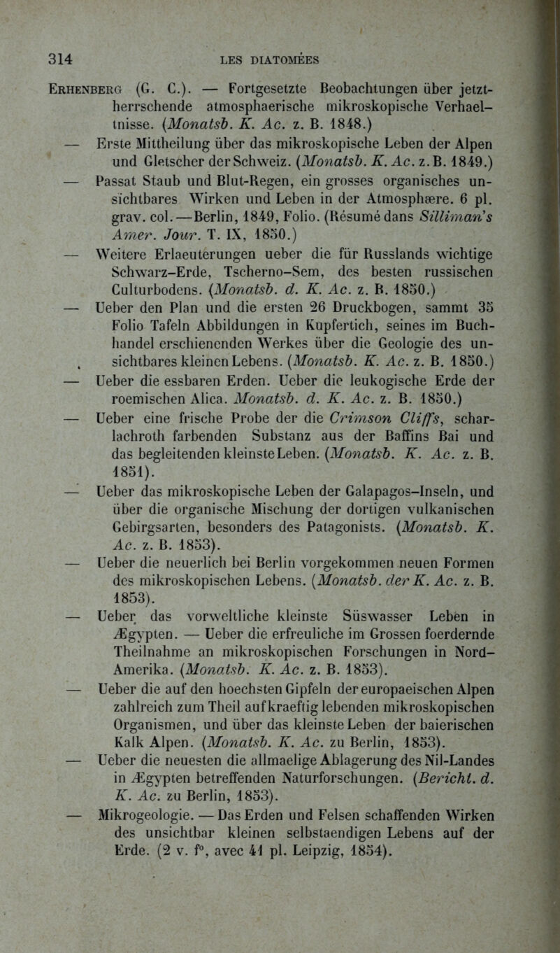 Erhenberg (G. C.). — Fortgesetzte Beobachtungen über jetzt- herrschende atmosphaerische mikroskopische Verhael- tnisse. (Monatsb. K. Ac. z. B. 1848.) — Erste Mittheilung über das mikroskopische Leben der Alpen und Gletscher derSchweiz. (Monatsb. K. Ac. z.B. 1849.) — Passât Staub und Blut-Regen, ein grosses organisches un- sïchtbares Wirken und Leben in der Atmosphære. 6 pl. grav. col.—Berlin, 1849, Folio. (Résumé dans Sillimaris Amer. Jour. T. IX, 1830.) — Weitere Erlaeuterungen ueber die fur Russlands wichtige Schwarz-Erde, Tscherno-Sem, des besten russischen Culturbodens. {.Monatsb. d. K. Ac. z. B. 1830.) — Ueber den Plan und die ersten 26 Druckbogen, sammt 35 Folio Tafeln Abbildungen in Kupfertich, seines im Buch- handel erschienendcn Werkes über die Géologie des un- 4 sichtbares kleinenLebens. (Monatsb. K. Ac. z. B. 1850.) — Ueber die essbaren Erden. Ueber die leukogische Erde der roemischen Alica. Monatsb. d. K. Ac. z. B. 1850.) — Ueber eine frische Probe der die Crimson Gliffs, schar- lachroth farbenden Substanz aus der Baffins Bai und das begleitenden kleinsteLeben. (Monatsb. K. Ac. z. B. 1851). — Ueber das mikroskopische Leben der Galapagos-Inseln, und über die organische Mischung der dortigen vulkanischen Gebirgsarten, besonders des Patagonists. (Monatsb. K. Ac. z. B. 1853). — Ueber die neuerlich bei Berlin vorgekommen neuen Formen des mikroskopischen Lebens. (Monatsb. der K. Ac. z. B. 1853). — Ueber das vorweltliche kleinste Süswasser Leben in Ægvpten. — Ueber die erfreuliche im Grossen foerdernde Theilnahme an mikroskopischen Forschungen in Nord- Amerika. (Monatsb. K. Ac. z. B. 1853). — Ueber die auf den hoechsten Gipfeln der europaeischen Alpen zahlreich zumTheil aufkraeftig lebenden mikroskopischen Organismen, und über das kleinste Leben der baierischen Kalk Alpen. (Monatsb. K. Ac. zu Berlin, 1853). — Ueber die neuesten die allmaelige Ablagerung des Nil-Landes in Ægypten betreffenden Naturforschungen. (Berichl. d. K. Ac. zu Berlin, 1853). — Mikrogeologie. — Das Erden und Felsen schaffenden Wirken des unsichtbar kleinen selbstaendigen Lebens auf der Erde. (2 v. f°, avec 41 pl. Leipzig, 1854).