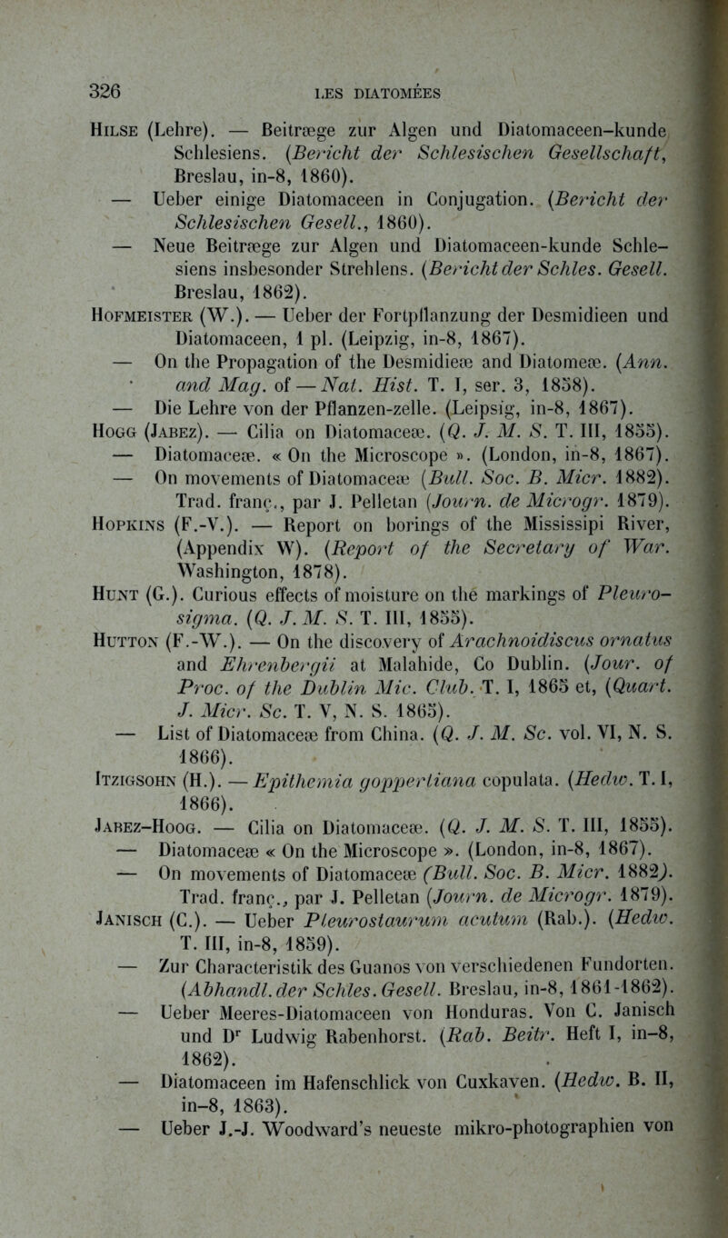 Hilse (Lehre). — Beitræge zur Algen und Diatomaceen-kunde Schlesiens. (Bericht der Schlesischen Gesellschaft, Breslau, in-8, 1860). — Ueber einige Diatomaceen in Conjugation. (Bericht der Schlesischen Gesell., 1860). — Neue Beitræge zur Algen und Diatomaceen-kunde Schle- siens insbesonder Strehlens. (Bericht der Schles. Gesell. Breslau, 1862). Hofmeister (W.). — Ueber der Fortpilanzung der Desmidieen und Diatomaceen, 1 pl. (Leipzig, in-8, 1867). — On the Propagation of the Desmidieæ and Diatomeæ. (Ann. and Mag. of — Nat. Hist. T. I, ser. 3, 1858). — Die Lehre von der Pflanzen-zelle. (Leipsig, in-8, 1867). Hogg (Jabez). — Cilia on Diatomaceæ. (Q. J. M. S. T. III, 1855). — Diatomaceæ. «On the Microscope ». (London, in-8, 1867). — On movements of Diatomaceæ (Bull. Soc. B. Micr. 1882). Trad. franc., par J. Pelletan (Journ. de Microgr. 1879). 1 Hopkins (F.-V.). — Report on borings of the Mississipi River, (Appendix W). (Report of the Secretary of War. Washington, 1878). Hunt (G.). Curious effects of moisture on thé markings of Pleuro- sigma. (Q. J.M. S. T. III, 1855). Hutton (F.-W.). — On the disco.very of Arachnoidiscus ornatus and Ehrenbergii at Malahide, Co Dublin. (Jour, of Proc, of the Dublin Mic. Club. T. I, 1865 et, (Quart. J. Micr. Sc. T. Y, N. S. 1865). — List of Diatomaceæ from China. (Q. J. M. Sc. vol. VI, N. S. 1866). Itzigsohn (H.). —Epithemia goppertiana copulata. (Hedio. T. I, 1866). Jabez-Hoog. — Cilia on Diatomaceæ. (Q. J. M. S. T. III, 1855). — Diatomaceæ « On the Microscope ». (London, in-8, 1867). — On movements of Diatomaceæ (Bull. Soc. B. Micr. 1882J. Trad. franc., par J. Pelletan (Journ. de Microgr. 1879). Janisch (C.). — Ueber Pleurostaurum acutum (Rab.). (Hedio. T. III, in-8, 1859). — Zur Characteristik des Guanos von verschiedenen Fundorten. (Abhandl.der Schles. Gesell. Breslau, in-8,1861-1862). — Ueber Meeres-Diatomaceen von Honduras. Von C. Janisch und Dr Ludwig Rabenhorst. (Rab. Beitr. Heft I, in-8, 1862). — Diatomaceen im Hafenschlick von Cuxkaven. (Hedio. B. II, in-8, 1863). — Ueber J.-J. Woodward’s neueste mikro-photographien von »