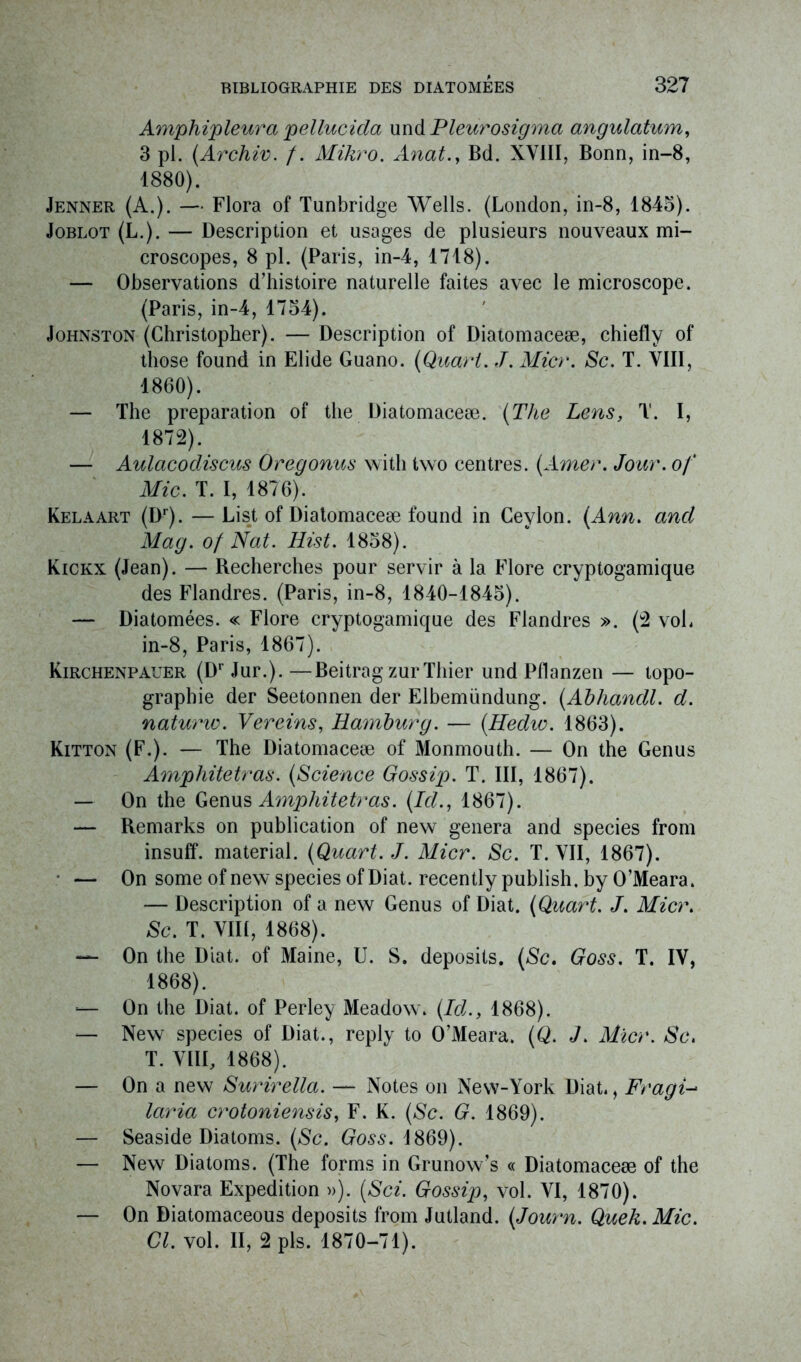 Amphipleura pellucida und P leur o sigma angulatum, 3 pl. (Archiv. f. Mikro. Anat., Bd. XVIII, Bonn, in-8, 1880). Jenner (A.). — Flora of Tunbridge Wells. (London, in-8, 1845). Joblot (L.). — Description et usages de plusieurs nouveaux mi- croscopes, 8 pl. (Paris, in-4, 1718). — Observations d’histoire naturelle faites avec le microscope. (Paris, in-4, 1754). Johnston (Christopher). — Description of Diatomaceæ, chiefly of those found in Elide Guano. (Quart. J. Micr. Sc. T. VIII, 1860). — The préparation of the Diatomaceæ. (The Lens, T. I, 1872). — Aulacodiscus Oregonus witli two centres. (Amer. Jour, of Mic. T. I, 1876). Kelaart (Dr). — List of Diatomaceæ found in Ceylon. (Ann. and Mag. of Nat. Hist. 1858). Kickx (Jean). — Recherches pour servir à la Flore cryptogamique des Flandres. (Paris, in-8, 1840-1845). — Diatomées. « Flore cryptogamique des Flandres ». (2 voL in-8, Paris, 1867). Kirchenpaeer (Dr Jur.). —Beitrag zurThier und Pflanzen — topo- graphie der Seetonnen der Elbemündung. (Abhandl. d. naturw. Vereins, Hamburg. — (Hedw. 1863). Kitton (F.). — The Diatomaceæ of Monmouth. — On the Genus Amphitetras. (Science Gossip. T. III, 1867). — On the Genus Amphitetras. (Id., 1867). — Remarks on publication of new généra and species from insuff. material. (Quart. J. Micr. Sc. T. VII, 1867). • — On some of new species of Diat. recently publish. by O’Meara. — Description of a new Genus of Diat. (Quart. J. Micr. Sc. T. VIII, 1868). — On the Diat. of Maine, U. S. deposits. (Sc. Goss. T. IV, 1868). — On the Diat. of Perley Meadow. (Id., 1868). — New species of Diat., reply to O’Meara. (Q. J. Micr. Sc. T. VIII, 1868). — On a new Surirella. — Notes on New-York Diat., Fragi- laria crotoniensis, F. K. (Sc. G. 1869). — Seaside Diatoms. (Sc. Goss. 1869). — New Diatoms. (The forms in Grunow’s « Diatomaceæ of the Novara Expédition »). (Sci. Gossip, vol. VI, 1870). — On Diatomaceous deposits from Jutland. (Journ. Quek. Mic. Cl. vol. II, 2 pis. 1870-71).