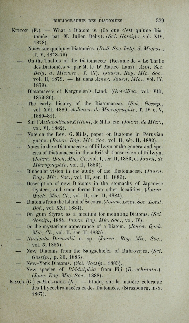 Kitton (F.). — What a Diatom is. (Ce que c’est qu’une Dia- tomée, par M. Julien Deby). (Sci. Gossip., vol. XIV, 1878) . — Notes sur quelques Diatomées. (Bull. Soc. belg. cl. Micros., T. V, 1878-79). — On the Thallus of the Diatomaceæ. (Résumé de « Le Thalle des Diatomées », par M. le Dr Matteo Lanzi. Ann. Soc. Belg. d. MicroscT. IV). (Journ. Roy. Mic. Soc., vol. II, 1879. — Et dans Amer. Journ. Mic., vol. IV, 1879) . — Diatomaceæ of Kerguelen’s Land. (Grevillea, vol. VIII, 1879- 80). — The early history of the Diatomaceæ. (Sci. Gossip., vol. XVI, 1880, et Journ. de Micrographie, T. IV ei V, 1880- 81). — Sur l’AulacodiscusKittoni, de Mills, etc. (Journ. de Micr., vol. VI, 1882). — Note on the Rev. G. Mills, paper on Diatoms in Peruvian guano. (Journ. Roy. Mic. Soc. vol. II, sér. II, 1882). — Notes in the « Diatomaceæ » of Dillwyn or the généra and spe- cies of Diatomaceæ in the «Rritish Conservæ» of Dillwyn. (Journ. Quek. Mic. CL, vol. I, sér. II, 1883, et Journ. de Micrographie, vol. II, 1883). — Rinocular vision in the study of the Diatomaceæ. (Journ. Roy. Mic. Soc., vol. III, sér. II, 1883). — Description of new Diatoms in the stomachs of Japanese Oysters, and some forms from other localities. (Journ. Quek. Mic. CL, vol. Il, sér. Il, 1884). — Diatoms from the Island of Socotra. (Journ. Linn. Soc. Lond. Bot., vol. XXI, 1884). — On gum Styrax as a medium for mounting Diatoms. (Sci. Gossip., 1884. Journ. Roy. Mic. Soc., vol. IV). — On the mysterious appearance of a Diatom. (Journ. Quek. Mic. CL, vol. II, sér. 11,188^). — Naricida Durandii n. sp. (Journ. Roy. Mic. Soc., vol. 5, 1883). — New Diatoms from the Sangschiefer of Dubrovrica. (Sci. Gossip., p. 36, 1885). — New-York Diatoms. (Sci. Gossip., 1885). — New species of Biddulpliia from Fiji (B. echinata.). (Jour. Roy. Mic. Soc., 1888). Kraus (G.) et Millardet (A.). — Etudes sur la matière colorante des Phvcochromacées et des Diatomées. (Strasbourg, in-4, 1867)/