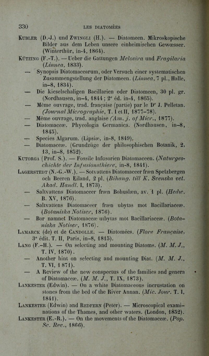 Kubler (D.-J.) und Zwingli (H.). — Diatomeen. Mikroskopische Bilder aus dem Leben unsere einheimischen Gewœsser. (Winterthür, in-4,1864). Kützing (F.-T.). —Ueber die Gattungen Melosira und Fragilaria (.Linné a, 1833). — Synopsis Diatomacearum, oder Yersuch einer systematischen Zusammengstellung der Diatomeen. (Linnea, 7 pl., Halle, in-8, 1834). — Die kieselschaligen Bacillarien oder Diatomeen, 30 pl. gr. (Nordhausen, in-4, 1844 ; 2e éd. in-4, 1863). — Même ouvrage, trad. française (partie) par le Dr J. Pelletan. (JournalMicrographie, T. I et II, 1877-78). — Même ouvrage, trad. anglaise (Am. j. of Micr., 1877). — Diatomaceæ. Phycologia Germanica. (Nordhausen, in-8, 1843). — Species Algarum. (Lipsiæ, in-8, 1849), — Diatomaceæ. (Grundzüge der philosophischen Botanik, 2, 13, in-8, 1832). Kutorga (Prof. S.). — Fossile Infusorien Diatomaceen. (Naturges- chichte der Inf usions t hier e, in-8, 1841). Lagerstedt (N.-G.-W.). —Sotvattens Diatomaceer fræn Spetzbergen och Beeren Eiland, 2 pl. (Bihang. till K. Svenska vet. Akad. Handl. I, 1873). — Saltvattens Diatomaceer fræn Bohuslæn, av. 1 pl. (Hedw. B. XY, 1876). — Saltvattens Diatomaceer fræn ubytas mot Bacillariaceæ. (Botaniska Noliser, 1876). — Bor namnet Diatomaceæ utbytas mot Bacillariaceæ. (Bota- niska Noliser, 1876). Lamarck (de) et de Candolle. — Diatomées. (Flore Française, 3e édit. T. II, Paris, in-8, 1813). Lang (F.-H.). — On selecting and mounting Diatoms. (M. M.J., T. IV, 1870). — Another hint on selecting and mounting Diat. (M. M. J., T. VI, 1871). — A Review of the new conspectus of the families and généra of Diatomaceæ. (M. M. J., T. IX, 1873). Lankester (Edwin). — On a white Diatomaceous incrustation on stones from the bed of the River Annan. (Mic. Jour. T. I, 1841). Lankester (Edwin) and Redfern (Peter). — Microscopieal exami- nations of the Thames, and other waters. (London, 1832). Lankester (E.-R.). — On the movements of the Diatomaceæ. (Pop. Sc. Rev., 1866).