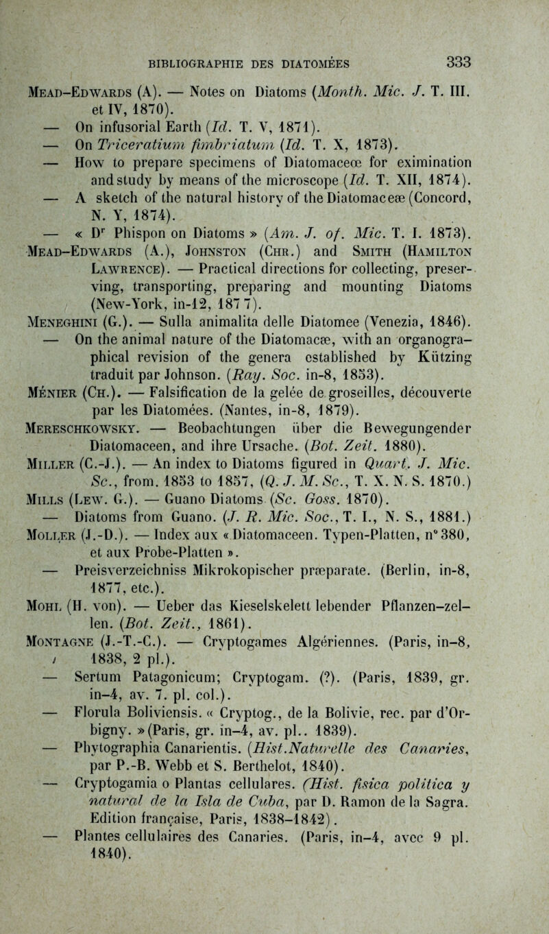 Mead-Edwards (A). — Notes on Diatoms (Month. Mic. J. T. III. et IV, 1870). — On infusorial Earth (Id. T. V, 1871). — On Triceratium fimbriatum (Id. T. X, 1873). — How to préparé specimens of Diatomaceœ for eximination andstudy by means of the microscope (Id. T. XII, 1874). — A sketch of the natural historv of the Diatomaceæ (Concord, N. Y, 1874). — « Dr Phispon on Diatoms » (Am. J. of. Mic. T. I. 1873). Mead-Edwards (A.), Johnston (Chr.) and Smith (Hamilton Lawrence). —Practical directions for collecting, preser- ving, transporting, preparing and mounting Diatoms (New-York, in-12, 187 7). Meneghini (G.). — Sulla animalita delle Diatomee (Yenezia, 1846). — On the animal nature of the Diatomacæ, with an organogra- phical révision of the généra established by Kützing traduit par Johnson. (Ray. Soc. in-8, 1853). Ménier (Ch.). — Falsification de la gelée de groseilles, découverte par les Diatomées. (Nantes, in-8, 1879). Mereschkowsky. — Beobachtungen über die Bewegungender Diatomaceen, and ihre Ursache. (Bot. Zeit. 1880). Miller (C.-J.). — An index to Diatoms figured in Quart. J. Mic. Sc., from. 1853 to 1857, (Q. J. M. Sc., T. X. N. S. 1870.) Mills (Lew. G.). — Guano Diatoms (Sc. Goss. 1870). — Diatoms from Guano. (J. R. Mic. Soc.y T. I., N. S., 1881.) Moller (J.-D.). — Index aux « Diatomaceen. Tvpen-Platten, n°380, et aux Probe-Platten ». — Preisverzeichniss Mikrokopischer præparate. (Berlin, in-8, 1877, etc.). Mohl (H. von). — Ueber das Kieselskelett lebender Pflanzen-zel- len. (Bot. Zeit., 1861). Montagne (J.-T.-C.). — Cryptogames Algériennes. (Paris, in-8, / 1838, 2 pl.). — Sertum Patagonicum; Cryptogam. (?). (Paris, 1839, gr. in-4, av. 7. pl. col.). — Florula Boliviensis. « Cryptog., de la Bolivie, rec. par d’Or- bigny. » (Paris, gr. in-4, av. pl.. 1839). — Phytographia Canarientis. (Hist.Naturelle des Canaries, par P.-B. Webb et S. Berthelot, 1840). — Cryptogamia o Plantas cellulares. (Hist. fisica politica y natural de la Isla de Cuba, par D. Bamon de la Sagra. Edition française, Paris, 1838-1842). — Plantes cellulaires des Canaries. (Paris, in—4, avec 9 pl. 1840).