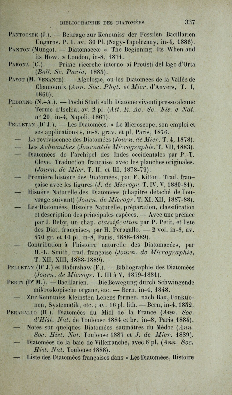 Pantocsek (J.). — Beitrage zur Kenntniss der Fossilen Bacillarien Ungarns. P. I. av. 30 PJ. (Nagv-Tapolczany, in-4, 1886). Panton (Mungo). — Diatomaceæ « The Beginning. Its When and its How. » London, in-8, 1871. Parona (C.). — Prime ricerche interno ai Protisti del lago d’Orta (Boll. Sc. Pavia, 1885). Payot (M. Venance). — Algologie, ou les Diatomées de la Vallée de Chamounix (Ann. Soc. Phyt. et Micr. d’Anvers, T. I, 1866). Pedicino (N.-A.). — Pochi Studi sulle Diatome viventi presso alcune Terme dTschia, av. 2 pl. (Att. R. Ac. Sc. Pis. e Nat. n° 20, in-4, Napoli, 1867). Pelletan \Dr J.). — Les Diatomées. « Le Microscope, son emploi et ses applications», ïn-8, grav. et pl. Paris, 1876. — La reviviscence des Diatomées (Journ. de Micr. T. 4, 1878). — Les Achnanthes (Journal de Micrographie. T. VN, 1883). — Diatomées de l’archipel des Indes occidentales par P.-T. Cleve. Traduction française avec les planches originales. (Journ. de Micr. T. II. et III, 1878-79). — Première histoire des Diatomées, par F. Kitton. Trad. fran- çaise avec les figures (J. de Microgr. T. IV, V, 1880-81). — Histoire Naturelle des Diatomées (chapitre détaché de l’ou- vrage suivant) (Journ. de Microgr. T. XI, XII, 1887-88). — Les Diatomées, Histoire Naturelle, préparation, classification et description des principales espèces. — Avec une préface par J. Deby, un chap. classification par P. Petit, et liste des Diat. françaises, par H. Peragallo. — 2 vol. in-8, av. 470 gr. et 10 pl. in-8, Paris, 1888-1889). — Contribution à l’histoire naturelle des Diatomacées, par H.-L. Smith, trad. française (Journ. de Micrographie, T. XII, XIII, 1888-1889). Pelletan (Dr J.) et Habirshaw (F.). — Bibliographie des Diatomées (Journ. de Microgr. T. III à V, 1879-1881). Perty (Dr M.). —Bacillarien. —DieBewegung durcli Schwingende mikroskopische organe, etc. — Bern, in-4, 1848. — Zur Kenntniss Kleinsten Lebens formen, nach Bau, Fonktio- nen, Systematik, etc. ; av. 16 pl. lith. — Bern, in-4,1852. Peragallo (H.). Diatomées du Midi de la France (Ann. Soc. d’Hist. Nat. de Toulouse 1884 et br. in-8, Paris 1884). — Notes sur quelques Diatomées saumâtres du Médoc (Ann. Soc. Hist. Nat. Toulouse 1887 et J. de Micr. 1889). — Diatomées de la baie de Villefranche, avec 6 pl. (Ann. Soc. Hist. Nat. Toulouse 1888). —* Liste des Diatomées françaises dans « Les Diatomées, Histoire