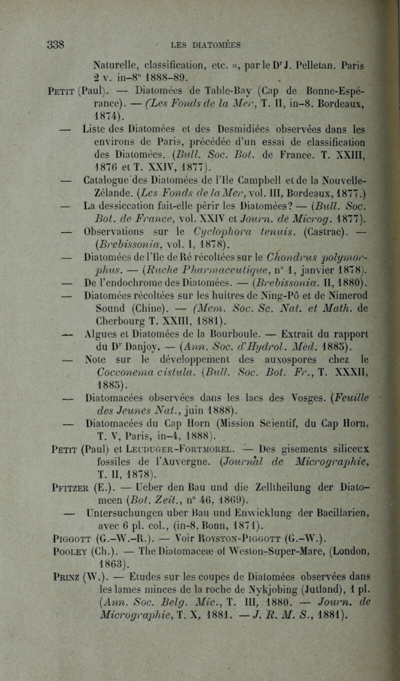 Naturelle, classification, etc. », par le Dr J. Pelletan. Paris 2 v. in-8° 1888-89. Petit (Paul). — Diatomées de Table-Bay (Cap de Bonne-Espé- rance). — (Les Fonds de la Mer, T. II, in-8. Bordeaux, 1874). — Liste des Diatomées et des Desmidiées observées dans les environs de Paris, précédée d’un essai de classification des Diatomées. (Bull. Soc. Bot. de France. T. XXIII, 1876 et T. XXIV, 1877). — Catalogue'des Diatomées de Pile Campbell et de la Nouvelle- Zélande. (Les Fonds de la Mer, vol. III, Bordeaux, 1877.) — La dessiccation fait-elle périr les Diatomées? — (Bull. Soc. Bot. de France, vol. XXIV et Journ. de Microg. 1877). — Observations sur le Cyclophora tennis. (Castrac). — (Brebissonia, vol. I, 1878). — Diatomées de Pile de Ré récoltées sur le Cliondrus polyrnor- phus. — (Ruche Pharmaceutique, n° 1, janvier 1878). — De Pendochrome des Diatomées. — (Brebissonia. II, 1880). — Diatomées récoltées sur les huîtres de Ning-Pô et de Nimerod Sound (Chine). — (Mem. Soc. Sc. Nat. et Math, de Cherbourg T. XXIII, 1881). — Algues et Diatomées de la Bourboule. — Extrait du rapport du Dr Danjoy. — (Ann. Soc. dMIydrol. Mêd. 1885). — Note sur le développeiiient des auxospores chez le Cocconerna cistula. (Bull. Soc. Bot. Fr., T. XXXII, 1883). — Diatomacées observées dans les lacs des Vosges. (Feuille des Jeunes Nat., juin 1888). — Diatomacées du Cap Horn (Mission Scientif, du Cap Horn, T. V, Paris, in-4, 1888). Petit (Paul) et Legduger-Fortmorel. — Des gisements siliceux fossiles de PAuvergne. (Journal de Micrographie, T. II, 1878). Pfitzer (E.). — Ueber den Bau und die Zelltheilung der Diato- meen (Bot. Zeit., n° 46, 1869). — Untersuchungen uber Bau und Enwicklung der Bacillarien, avec 6 pl. col., (in-8, Bonn, 1871). Piggott (G.-W.-R.). — Voir Royston-Piggott (G.-VV.). Pooley (Ch.). — TheDiatomaceæ of Weston-Super-Mare, (London, 1863). Prixz (W.). — Etudes sur les coupes de Diatomées observées dans les lames minces de la roche de Nvkjobing (Jutland), 1 pl. (Ann. Soc. Belg. Mic., T. III, 1880. — Journ. de Micrographie, T. X, 1881. —J. R. M. S., 1881).