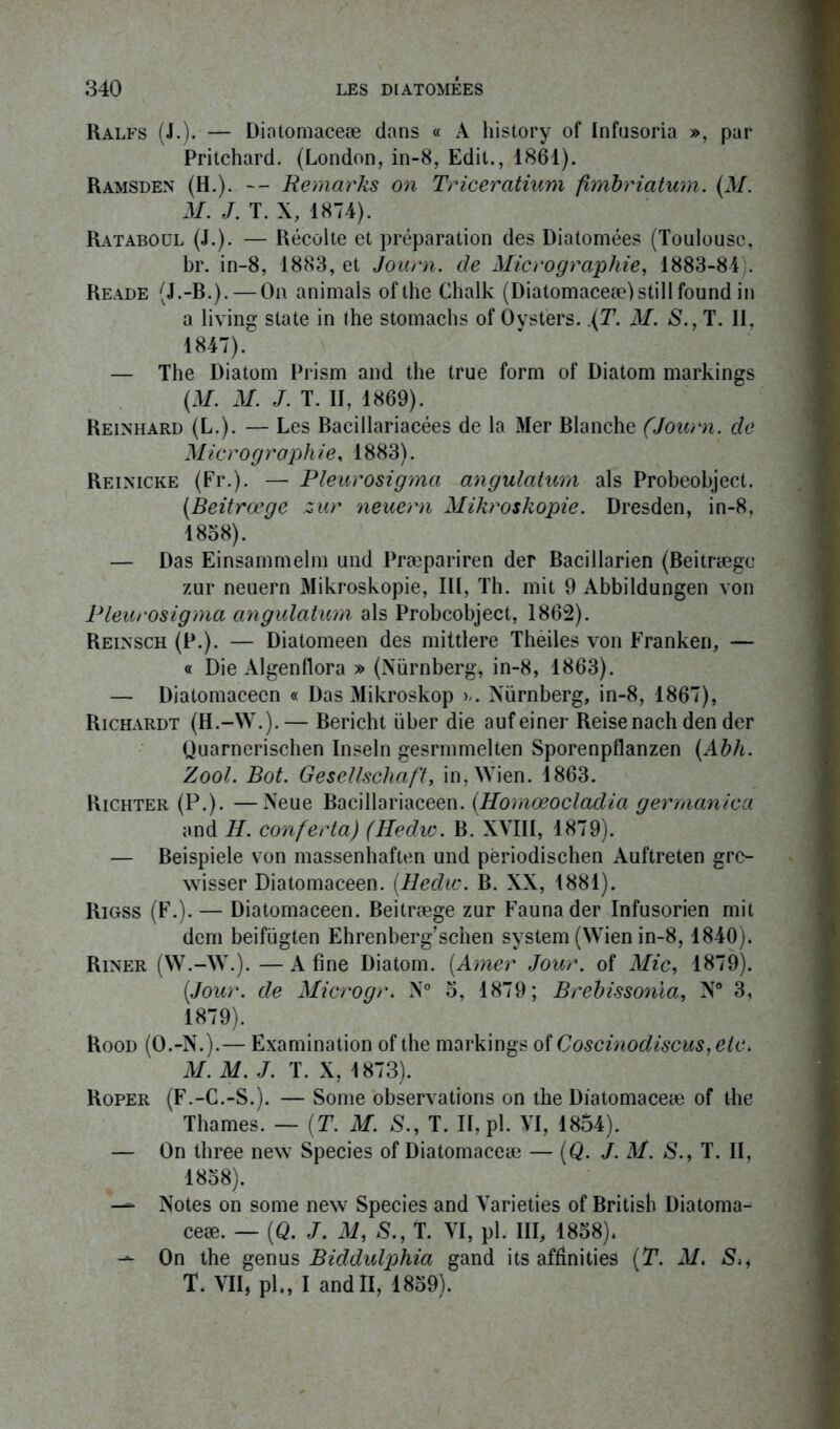 Ralfs (J.). — Diatomaceæ dans « A history of Infusoria », par Pritchard. (London, in-8, Edit., 1861). Ramsden (H.). — Remarks on Triceratium fhribriatum. (M. M. J. T. X, 1874). Rataboul (J.). — Récolte et préparation des Diatomées (Toulouse, br. in-8, 1883, et Journ. de Micrographie, 1883-84 ;. Reade (J.-B.). — On animais ofthe Chalk (Diatomaceæ)stillfound in a living State in the stomachs of Oysters. (T. M. S., T. II, 1847).° — The Diatom Prism and the true form of Diatom markings (M. M. J. T. II, 1869). Reinhard (L.). — Les Bacillariacées de la Mer Blanche (Journ. de Micrographie, 1883). Reinicke (Fr.). — Pleurosigma angulaturn als Probeohject. (Beitrœge zur neuern Mikroskopie. Dresden, in-8, 1858). — Das Einsammelm und Præpariren der Bacillarien (Beitrægc zur neuern Mikroskopie, III, Th. mit 9 Abbildungen von Pleurosigma angulaturn als Probcobject, 1862). Reinsch (P.). — Diatomeen des mittlere Thèiles von Franken, — « Die Algenflora » (Nürnberg, in-8, 1863). — Diatomacecn « Das Mikroskop >/. Nürnberg, in-8, 1867), Richardt (H.-W.).— Bericht über die aufeiner Reise nach den der Quarnerischen Inseln gesrmmelten Sporenpflanzen (Ahh. Zool. Bot. Gesellschaft, in,Wien. 1863. Richter (P.). —Neue Bacillariaceen. (Homœocladia germanica and IJ. conferta) (Hedic. B. XVIII, 1879). — Beispiele von massenhaften und përiodischen Auftreten grc- wisser Diatomaceen. (Hedic. B. XX, 1881). Rigss (F.). — Diatomaceen. Beitræge zur Faunader Infusorien mit dem beifügten Ehrenberg’schen System (Wien in-8,1840). Riner (W.-W.).—A fine Diatom. (Amer Jour, of Mic, 1879). (Jour, de Microgr. N° 5, 1879; Brebissonïa, N° 3, 1879). Rood (O.-N.).— Examination of the markings of Coscinodiscus, etc > M. M. J. T. X, 1873). Roper (F.-C.-S.). — Some observations on the Diatomaceæ of the Thames. — (T. M. S., T. II, pl. VI, 1854). — On three new Species of Diatomaceæ — (Q. J. M. S., T. II, 1858). — Notes on some new Species and Varieties of British Diatoma- ceæ. — (Q. J. M, S., T. VI, pl. III, 1858)* — On the genus Biddulphia gand its affinities (T. M. S** T. VII, pl., I and II, 1859).