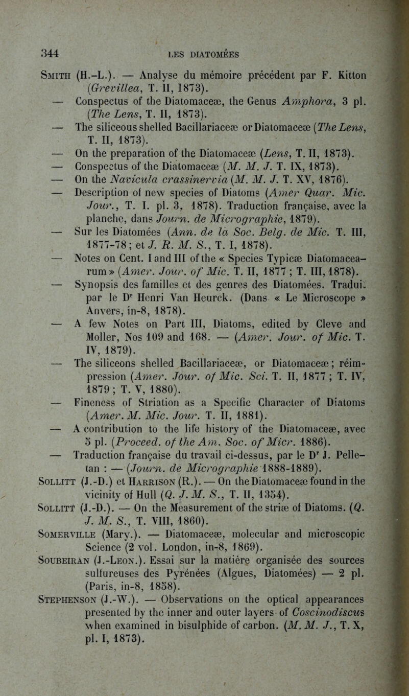 Smith (H.-L.). — Analyse du mémoire précédent par F. Kitton (Grevillea, T. II, 1873). — Conspectus of the Diatomaceæ, the Genus Amphora, 3 pl. {The Lens, T. II, 1873). — The siliceousshelled Bacillariaceæ or Diatomaceæ {The Lens, T. II, 1873). — On the préparation of the Diatomaceæ {Lens, T. II, 1873). — Conspectus of the Diatomaceæ {M. M. J. T. IX, 1873). — On the Navicula crassinervia {M. M. J. T. XV, 1876). — Description of new species of Diatoms {Amer Quar. Mic. Jour., T. I. pl. 3, 1878). Traduction française, avec la planche, dans Journ. de Micrographie, 1879). — Sur les Diatomées {Ann. de là Soc. Belg. de Mic. T. III, 1877-78; et J. R. M. S., T. I, 1878). — Notes on Cent. I and III of the « Species Typicæ Dialomacea- rum» {Amer. Jour, of Mic. T. II, 1877 ; T. III, 1878). — Synopsis des familles et des genres des Diatomées. Tradui: par le Dr Henri Van Heurck. (Dans « Le Microscope » Anvers, in-8, 1878). — A few Notes on Part III, Diatoms, edited by Cleve and Moller, Nos 109 and 168. — {Amer. Jour, of Mic. T. IV, 1879). — The siliceons shelled Bacillariaceæ, or Diatomaceæ ; réim- pression {Amer. Jour, of Mic. Sci. T. II, 1877 ; T. IV, 1879; T. V, 1880). — Fineness of Striation as a Spécifie Character of Diatoms {Amer. M. Mic. Jour. T. II, 1881). — A contribution to the life history of the Diatomaceæ, avec 5 pl. {Proceed. of the Am. Soc. of Micr. 1886). — Traduction française du travail ci-dessus, par le Dr J. Pelle- tan : — {Journ. de Micrographie 1888-1889). Sollitt (J.-D.) et Harrison (R.). — On the Diatomaceæ found in the vicinity of Hull (Q. J.M. S., T. II, 1354). Sollitt (J.-D.). — On the Measurement of thestriæ of Diatoms. {Q. J. M. S., T. VIII, 1860). Somerville (Mary.). — Diatomaceæ, molecular and microscopie Science (2 vol. London, in-8, 1869). Soubeiran (J.-Leon.). Essai sur la matière organisée des sources sulfureuses des Pyrénées (Algues, Diatomées) — 2 pl. (Paris, in-8, 1858). Stephenson (J.-W.). — Observations on the optical appearances presented by the inner and outer layers of Coscinodiscus when examined in bisulphide of carbon. {M. M. J., T. X, pl. I, 1873).