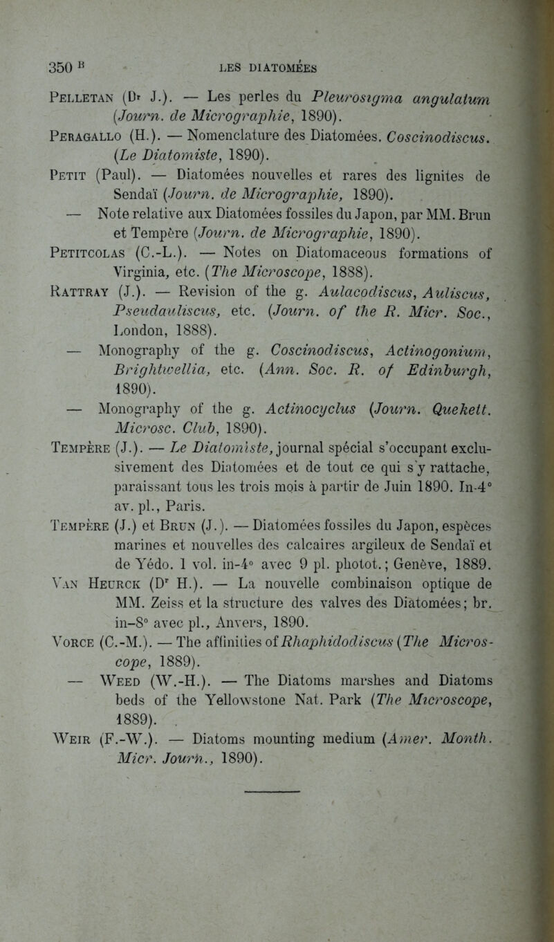 Pelletan (Dr J.). — Les perles du Pleurosigma angulatum (Journ. de Micrographie, 1890). Peragallo (H.). — Nomenclature des Diatomées. Coscinodiscus. (Le Diatomiste, 1890). Petit (Paul). — Diatomées nouvelles et rares des lignites de Sendaï (Journ. de Micrographie, 1890). — Note relative aux Diatomées fossiles du Japon, par MM. Brun et Tempère (Journ. de Micrographie, 1890). Petitcolas (C.-L.). — Notes on Diatomaceous formations of Virginia, etc. (The Microscope, 1888). Rattray (J.). — Révision of the g. Aulacodiscus, Auliscus, Pseudauliscus, etc. (Journ. of the R. Micr. Soc., London, 1888). — Monography of the g. Coscinodiscus, Actinogonium, Brightivellia, etc. (Ann. Soc. R. of Edinburgh, 1890). — Monography of the g. Actinocyclus (Journ. Quekett. Microsc. Club, 1890). Tempère (J.). — Le Diatomiste, journal spécial s’occupant exclu- sivement des Diatomées et de tout ce qui s'y rattache, paraissant tous les trois mois à partir de Juin 1890. In-4° av. pl., Paris. Tempère (J.) et Brun (J.). —Diatomées fossiles du Japon, espèces marines et nouvelles des calcaires argileux de Sendaï et de Yédo. 1 vol. in-4° avec 9 pl. photot. ; Genève, 1889. Van Heürck (Dr H.). — La nouvelle combinaison optique de MM. Zeiss et la structure des valves des Diatomées; br. in-8° avec pl., Anvers, 1890. Vorce (C.-M.). — The af (inities of Rhaphidodiscus (The Micros- cope, 1889). — Weed (W.-H.). — The Diatoms marshes and Diatoms beds of the Yellowstone Nat. Park (The Microscope, 1889). . Weir (F.-W.). — Diatoms mounting medium (Amer. Month. Micr. Jourb., 1890).