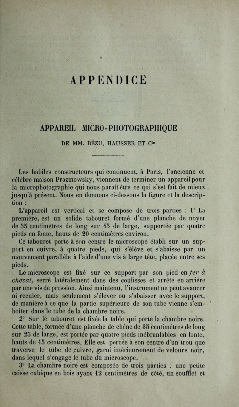 APPENDICE APPAREIL MICRO-PHOTOGRAPHIQUE DE MM. BÉZU, HAUSSER ET C1® Les habiles constructeurs qui continuent, à Paris, l’ancienne et célèbre maison Prazmowsky, viennent de terminer un appareil pour la microphotographie qui nous paraît être ce qui s’est fait de mieux jusqu’à présent. Nous en donnons ci-dessous la figure et la descrip- tion : L’appareil est vertical et se compose de trois parties : 1° La première, est un solide tabouret formé d’une planche de noyer de 55 centimètres de long sur 45 de large, supportée par quatre pieds en fonte, hauts de 20 centimètres environ. Ce tabouret porte à son centre le microscope établi sur un sup- port en cuivre, à quatre pieds, qui s’élève et s’abaisse par un mouvement parallèle à l’aide d’une vis à large tête, placée entre ses pieds. Le microscope est fixé sur ce support par son pied en fer à cheval, serré latéralement dans des coulisses et arrêté en arrière par une vis de pression. Ainsi maintenu, l’instrument ne peut avancer ni reculer, mais seulement s’élever ou s’abaisser avec le support, de manière à ce que la partie supérieure de son tube vienne s’em- * boiter dans le tube de la chambre noire. 2° Sur le tabouret est fixée la table qui porte la chambre noire. Cette table, formée d’une planche de chêne de 35 centimètres de long sur 25 de large, est portée par quatre pieds inébranlables en fonte, hauts de 45 centimètres. Elle est percée à son centre d’un trou que traverse le tube de cuivre, garni intérieurement de velours noir, dans lequel s’engage le tube du microscope. 3° La chambre noire est composée de trois parties : une petite caisse cubique en bois ayant 12 centimètres de côté, un soufflet et