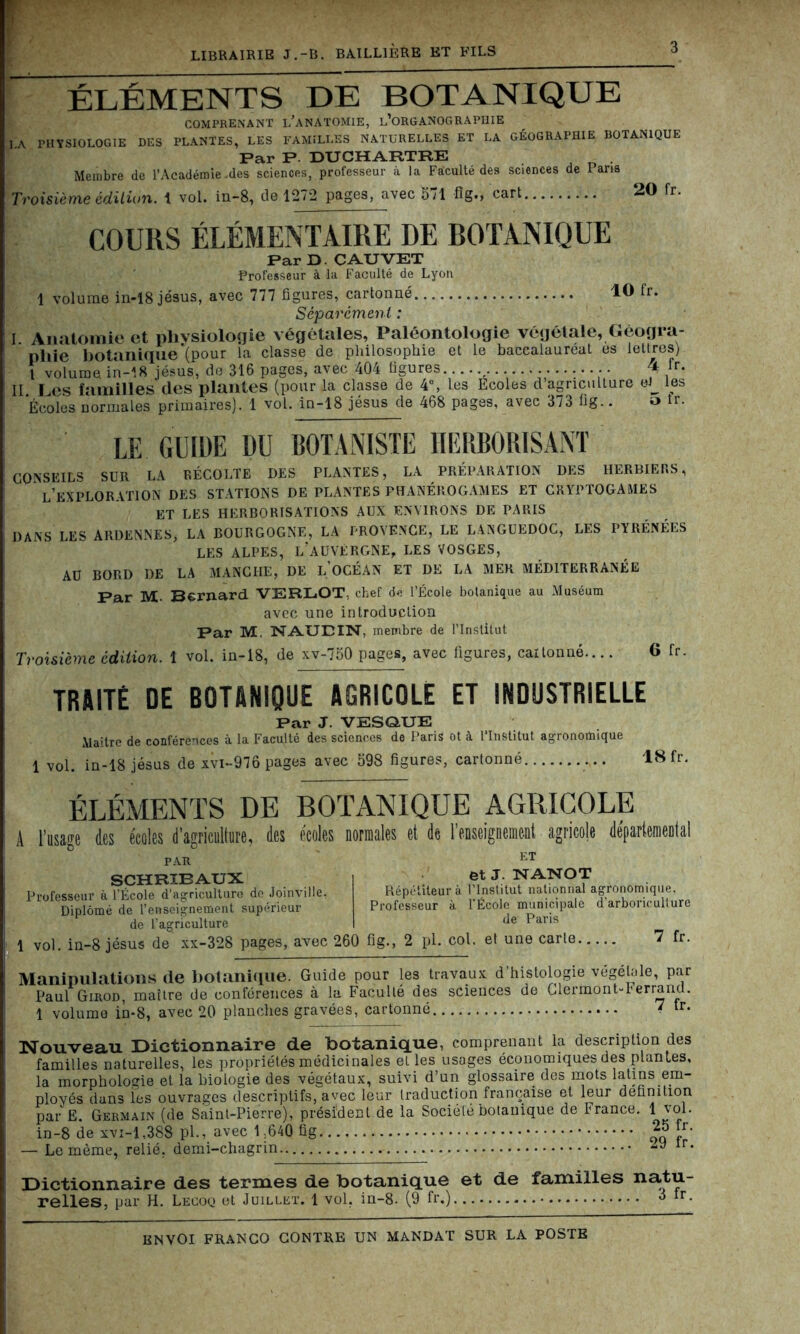 10 fr. ÉLÉMENTS DE BOTANIQUE comprenant l’anatomie, l’organographie LA PHYSIOLOGIE DES PLANTES, LES FAMILLES NATURELLES ET LA GÉOGRAPHIE BOTANIQUE Par P. DUCHARTRE Membre de l’Académie-des sciences, professeur à la Faiculté des sciences de Pans Troisième édition. 1 vol. in-8, de 1272 pages, avec 5il fig», cart 20 fr. COURS ÉLÉMENTAIRE DE BOTANIQUE Par D. C AU VET Professeur à la Faculté de Lyon 1 volume in-18 jésus, avec 777 figures, cartonné Séparément : I Anatomie et physiologie végétales, Paléontologie végétale, Géogra- phie botanique‘(pour la classe de philosophie et le baccalaureat es lettres) l volume in-18 jésus, de 316 pages, avec 404 figures , •• f ,fr* II Les familles clés plantes (pour la classe de 4°, les Ecoles d’agriculture ei_ les Écoles normales primaires). 1 vol. in-18 jésus de 468 pages, avec 373 fig.. 5 îr. LE GUIDE DU BOTANISTE HERBORISANT CONSEILS SUR LA RÉCOLTE DES PLANTES, LA PRÉPARATION DES HERBIERS, L’EXPLORATION DES STATIONS DE PLANTES PHANÉROGAMES ET CRYPTOGAMES ET LES HERBORISATIONS AUX ENVIRONS DE PARIS DANS LES ARDENNES, LA BOURGOGNE, LA PROVENCE, LE LANGUEDOC, LES PYRÉNÉES LES ALPES, L’AUVERGNE, LES VOSGES, AU BORD DE LA MANCHE, DE L OCÉAN ET DE LA MER MÉDITERRANÉE Par M- Bernard VERLOT, chef de l’École botanique au Muséum avec une introduction Par M. NAUDIN, membre de l’Institut Troisième édition. 1 vol. in-18, de xv-750 pages, avec figures, cartonné.... 6 fr. TRUITÉ DE BOTANIQUE AGRICOLE ET INDUSTRIELLE Par J. VESQUE Maître de conférences à la Faculté des sciences de Paris ot à l’Institut agronomique 1 vol. in-18 jésus de xvi-976 pages avec 598 figures, cartonné 18 fr. ÉLÉMENTS DE BOTANIQUE AGRICOLE A l’usage des écoles d’agriculture, (les écoles normales et de l’enseignement agricole départemenlil *&v D' PAR SCHRIBAUX Professeur à l’École d’agriculture de Joinville, Diplômé de l’enseignement supérieur de l’agriculture 1 vol. in-8 jésus de xx-328 pages, avec 260 fig., 2 pl. col. et une carie ET et J. NANOT Répétiteur à l’Institut nationnal agronomique. Professeur à l'École municipale d'arboriculture de Paris 7 fr. Manipulations de botanique. Guide pour les travaux d’histologie vegelale, par Paul Girod, maître de conférences à la Faculté des sciences de Clermont-Ferrand. 1 volume in-8, avec 20 planches gravées, cartonné 7 h. Nouveau Dictionnaire de botanique, comprenant la description des familles naturelles, les propriétés médicinales et les usages économiques des plantes, la morphologie et la biologie des végétaux, suivi d’un glossaire des mots latins em- ployés dans les ouvrages descriptifs, avec leur traduction française et leur définition par E. Germain (de Saint-Pierre), prési'denl.de la Société botanique de France. 1 vol. in-8 de xvi-1,388 pl., avec 1 ;640 fig ™ “• — Le même, relié, demi-chagrin Ir* Dictionnaire des termes de botanique et de familles natu- relles, par H. Lecoq et Juillet. 1 vol, in-8. (9 fr.) 3 fr.