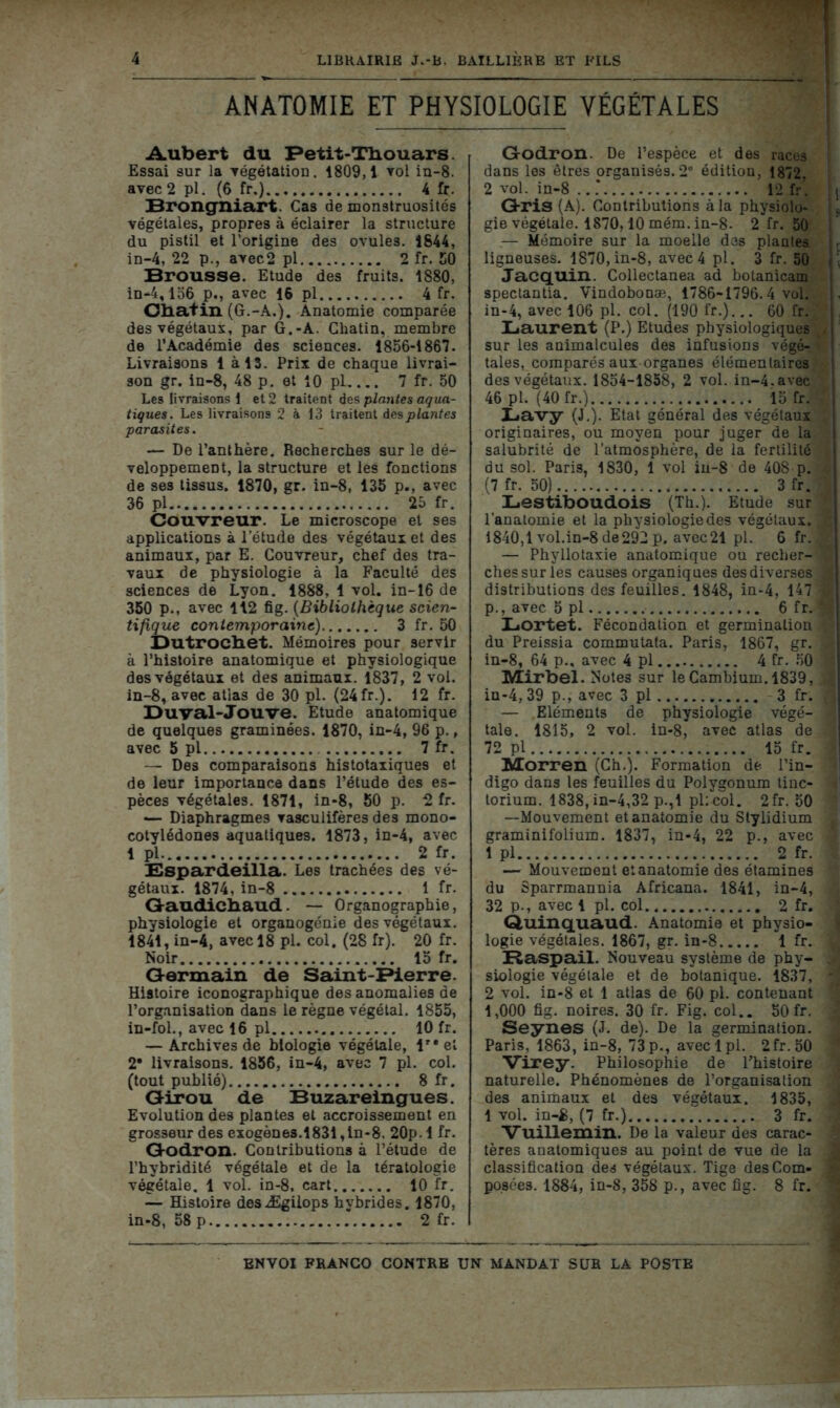 ANATOMIE ET PHYSIOLOGIE VÉGÉTALES Aubert du Petit-Tbouars. Essai sur la végétation. 1809,1 vol in-8. avec 2 pl. (6 fr.) 4 fr. Brongniart. Cas de monstruosités végétales, propres à éclairer la structure du pistil et l’origine des ovules. 1844, in-4, 22 p., avec2 pl 2 fr. 50 Brousse. Etude des fruits. 1880, in-4,156 p., avec 16 pl 4 fr. Oba+in (G.-A.). Anatomie comparée des végétaux, par G.-A. Chatin, membre de l’Académie des sciences. 1856-1867. Livraisons 1 à 13. Prix de chaque livrai- son gr. in-8, 48 p. et 10 pl, ... 7 fr. 50 Les livraisons! et 2 traitent des plantes aqua- tiques. Les livraisons 2 à 13 traitent des plantes parasites. — De l’anthère. Recherches sur le dé- veloppement, la structure et les fonctions de ses tissus. 1870, gr. in-8, 135 p., avec 36 pl 25 fr. Couvreur. Le microscope et ses applications à l’étude des végétaux et des animaux, par E. Couvreur, chef des tra- vaux de physiologie à la Faculté des sciences de Lyon. 1888, 1 vol. in-16 de 350 p., avec 112 ûg. (Bibliothèque scien- tifique contemporaine) 3 fr. 50 Dutrocbet. Mémoires pour servir à l’histoire anatomique et physiologique des végétaux et des animaux. 1837, 2 vol. in-8, avec atlas de 30 pl. (24 fr.). 12 fr. Du val-Jouve. Etude anatomique de quelques graminées. 1870, in-4, 96 p., avec 5 pl 7 fr. — Des comparaisons histotaxiques et de leur importance dans l’étude des es- pèces végétales. 1871, in-8, 50 p. 2 fr. — Diaphragmes vasculifères des mono- cotylédones aquatiques. 1873, in-4, avec 1 pl. 2 fr. Bspardeilla. Les trachées des vé- gétaux. 1874, in-8 1 fr. Gaudi.cb.aud. — Organographie, physiologie et organogénie des végétaux. 1841, in-4, avec 18 pl. col. (28 fr). 20 fr. Noir 15 fr. Germain de Saint-Pierre. Histoire iconographique des anomalies de l’organisation dans le règne végétal. 1855, in-fol., avec 16 pl 10 fr. — Archives de biologie végétale, lre et 2* livraisons. 1856, in-4, avec 7 pl. col. (tout publié) 8 fr. Girou de Buzareingues. Evolution des plantes et accroissement en grosseur des exogènes.1831,in-8. 20p. 1 fr. Godron. Contributions à l’étude de l’bybridité végétale et de la tératologie végétale. 1 vol. in-8. cart 10 fr. — Histoire desÆgiiops hybrides. 1870, in-8, 58 p 2 fr. Godron. De l’espèce et des races dans les êtres organisés. 2e édition, 1872. 2 vol. in-8 .. * 12 fr. \ Gris (A). Contributions à la physiolo- gie végétale. 1870,10 mém. in-8- 2 fr. 50 — Mémoire sur la moelle des plantes ligneuses. 1870, in-8, avec 4 pl. 3 fr. 50 Jacquin. Collectanea ad botanicam spectantia. Vindobooæ, 1786-1796.4 vol. in-4, avec 106 pl. coi. (190 fr.)... 60 fr. Laurent (P.) Etudes physiologiques j sur les animalcules des infusions végé-v taies, comparés aux organes élémentaires des végétaux. 1854-1858, 2 vol. in-4. avec 46 pl. (40 fr.) 15 fr. Lavy (J.). Etat général des végétaux originaires, ou moyen pour juger de la salubrité de l’atmosphère, de la fertilité du sol. Paris, 1830, 1 vol in-8 de 408 p. 4 (7 fr. 50) 3 fr. Lestiboudois (Th.). Etude sur l’anatomie et la physiologie des végétaux. , .ê 1840,1 vol.in-8 de292 p. avec21 pl. 6 fr. v — Phyllotaxie anatomique ou recher- » ches sur les causes organiques des diverses 1 distributions des feuilles. 1848, ia-4, 147 « p., avec 5 pl 6 fr. Lortet. Fécondation et germinalion V du Preissia commutata. Paris, 1867, gr. I in-8, 64 p.. avec 4 pl 4 fr. 50 ■ Mirbel. Notes sur le Cambium. 1839, jl in-4, 39 p., avec 3 pl 3 fr. — Eléments de physiologie végé- 9 taie. 1815, 2 vol. in-8, avec atlas de 9 72 pl 15 fr. 1 Morren (Ch.). Formation de. l’in- * digo dans les feuilles du Polygonum tiuc- i torium. 1838, in-4,32 p.,1 pl:col. 2fr. 50 ' —Mouvement et anatomie du Stylidium j graminifolium. 1837, in-4, 22 p., avec 1 1 pl 2 fr. : — Mouvement et anatomie des étamines du Sparrmannia Africana. 1841, in-4, * 32 p., avec 1 pl. col 2 fr. i Quinquaud. Anatomie et physio- j logie végétales. 1867, gr. in-8 1 fr. I Raspail. Nouveau système de phy- . siologie végétale et de botanique. 1837, - 2 vol. in-8 et 1 atlas de 60 pi. contenant j 1,000 fig. noires. 30 fr. Fig. col.. 50 fr. Seynes (J. de). De la germination. Paris, 1863, in-8, 73p., aveclpl. 2fr.50 Virey. Philosophie de l’histoire naturelle. Phénomènes de l’organisation des animaux et des végétaux. 1835, . 1 vol. in-JB, (7 fr.) 3 fr. 5 Vuillemin. De la valeur des carac- ^ tères anatomiques au point de vue de la J classification des végétaux. Tige desCom- * po.sées. 1884, in-8, 358 p., avec fig. 8 fr. |