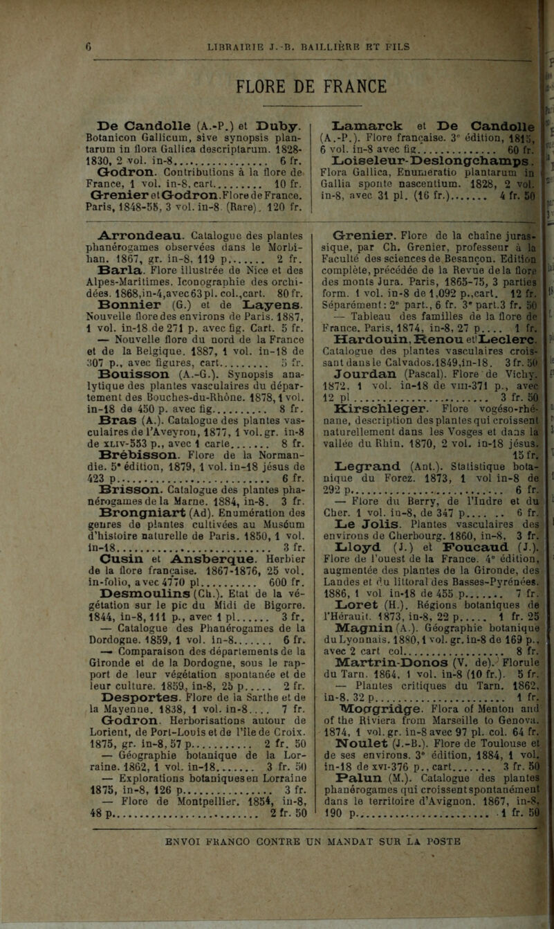 FLORE DE FRANCE 33e Candolle (A.-P.) et Duby. Botanicon Gallicura, sive synopsis plan- tarum in flora Galiica descriplarum. 1828- 1830, 2 vol. in-8 6 fr. Godron. Contributions à la flore de France, 1 vol. in-8, cart 10 fr. G-renier 01 Godron.Flore d e France. Paris, 1848-58, 3 vol. in-8. (Rare), 120 fr. Arrondeau. Catalogue des plantes phanérogames observées dans le Morbi- han. 1867, gr. in-8, 119 p.. 2 fr. Baria. Flore illustrée de Nice et des Alpes-Maritimes. Iconographie des orchi- dées. 1868,in-4,avec63pl. col.,cart. 80 fr. Bonnier (G.) et de Layens. Nouvelle flore des environs de Paris. 1887, 1 vol. in-18 de 271 p. avec fig. Cart. 5 fr. — Nouvelle flore du nord de la France et de la Belgique. 1887, 1 vol. in-18 de 307 p., avec figures, cart 5 fr. Bouisson (A.-G.). Synopsis ana- lytique des plantes vasculaires du dépar- tement des Bouches-du-Rhône. 1878,1vol. in-18 de 450 p. avec fig 8 fr. Bras (A.). Catalogue des plantes vas- culaires de l’Aveyron, 1877, 1 vol.gr. in-8 de xliv-553 p., avec 1 carte 8 fr. Brébisson. Flore de la Norman- die. 5* édition, 1879, 1 vol. in-18 jésus de 423 p 6 fr. Brisson. Catalogue des plantes pha- nérogames de la Marne. 1884, in-8. 3 fr. Brongniart (Ad). Enumération des genres de plantes cultivées au Muséum d’histoire naturelle de Paris. 1850, 1 vol. in-18 3 fr. Cusin et Ansberque. Herbier de la flore française. 1867-1876, 25 vol. in-folio, avec 47*70 pl 600 fr. Desmoulins (Ch.). Etat de la vé- gétation sur le pic du Midi de Bigorre. 1844, in-8,111 p., avec 1 pl 3 fr. — Catalogue des Phanérogames de la Dordogne. 1859, 1 vol. in-8 6 fr. —- Comparaison des départements de la Gironde et de la Dordogne, sous le rap- port de leur végétation spontanée et de leur culture. 1859U in-8, 25 p 2 fr. Desportes. Flore de la Sarthe et de la Mayenne. 1838, 1 vol. in-8.... 7 fr. Godron. Herborisations autour de Lorient, de Port-Louis et de l’îlede Croix. 1875, gr. in-8, 57 p 2 fr. 50 — Géographie botanique de la Lor- raine. 1862, 1 vol. in-18 3 fr. 50 — Explorations botaniques en Lorraine 1875, in-8, 126 p 3 fr. — Flore de Montpellier. 1854, iu-8, 48 p 2 fr. 50 Lamarck et De Candolle (A.-P.). Flore française. 3e édition, 1815, 6 vol. in-8 avec fig 60 fr. Loiseleur-Deslongcbamps. Flora Galiica, Enumeratio plantarum in Gallia sponte nascentium. 1828, 2 vol. in-8, avec 31 pl. (16 fr.) 4 fr. 50 Grenier. Flore de la chaîne juras- sique, par Ch. Grenier, professeur à la Faculté des sciences de Besançon. Edition complète, précédée de la Revue delà flore des monts Jura. Paris, 1865-75, 3 parties form. t vol. in-8 de 1,092 p.,cart. 12 fr. Séparément: 2e part., 6 fr. 3* part.3 fr. 50 — Tableau des familles de la flore de France. Paris, 1874, in-8, 27 p 1 fr. Hardouin, Renou et'Leclerc. Catalogue des plantes vasculaires crois- sant dans le Calvados.1849,in-18. 3fr. 50 Jourdan (Pascal). Flore de Vichy. 1872. 1 vol. ia-18 de vni-37i p., avec 12 pl 3 fr. 50 Kirschleger. Flore vogéso-rhé- nane, description des plantes qui croissent naturellement dans les Vosges et dans la vallée du Rhin. 1870, 2 vol. in-18 jésus. 15 fr. Legrand (Ant.). Statistique bota- nique du Forez. 1873, 1 vol in-8 de 292 p 6 fr. — Flore du Berry, de l’Indre et du Cher. 1 vol. iu-8, de 347 p 6 fr. Le Jolis. Plantes vasculaires des environs de Cherbourg. 1860, in-8, 3 fr. Lloyd (J.) et Foucaud (J.). Flore de l’ouest de la France. 4° édition, augmentée des plantes de la Gironde, des Landes et du littoral des Basses-Pyrénées. 1886, 1 vol in-18 de 455 p 7 fr. Loret (H.). Régions botaniques de l’Hérauit. 1873, in-8, 22 p 1 fr. 25 Magnin (A.). Géographie botanique du Lyonnais. 1880,1 vol. gr. in-8 de 169 p., avec 2 cart col 8 fr. Martrin-Donos (V. de).; Florule du Tarn. 1864, 1 vol. in-8 (10 fr.). 5 fr. — Plantes critiques du Tarn. 1862, in-8. 32 p 1 fr. Mocrgridge. Flora of Menton and of the Riviera from Marseille to GeDOva. 1874, 1 vol.gr. in-8 avec 97 pl. col. 64 fr. Noulet (J.-B.). Flore de Toulouse et de ses environs. 3e édition, 1884, 1 vol. in-18 dexvi-376 p.,cart 3 fr. 50 Balun (M.). Catalogue des plantes phanérogames qui croissent spontanément dans le territoire d’Avignon. 1867, in-8, 190 p 1 fr. 50 ENVOI FRANCO CONTRE UN MANDAT SUR LA POSTE ? if in- Pa {£' t fi ia te f J la: 1? [. Pl ;le 2 B I 3 ; : .