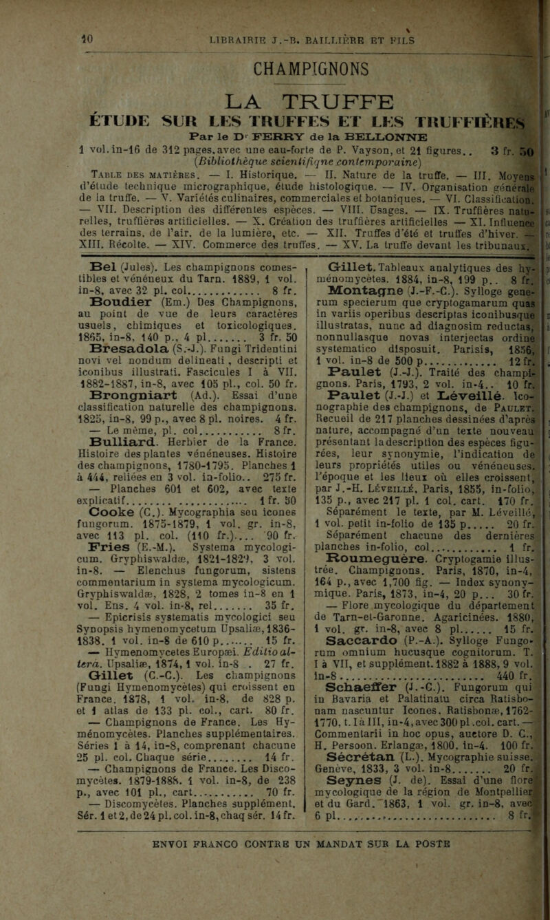 CHAMPIGNONS LA TRUFFE ÉTUDE SUR LES TRUFFES ET LES TRUFFIÈRES Par le Dr FERRY de la BELLONNE 1 vol.in-16 de 312 pages.avec une eau-forte de P. Vayson, et 21 figures.. 3 fr. 50 (.Bibliothèque scientifique contemporaine) Table des matières. — I. Historique. — II. Nature de la truffe. — III. Moyens ' d’étude technique micrographique, étude histologique. — IV. Organisation générale de la truffe. — V. Variétés culinaires, commerciales et botaniques. — VI. Classification. — VII. Description des différentes espèces. — VIII. Usages. — IX. Truffières nato- si relies, truffières artificielles. — X. Création des truffières artificielles — XI. Influence a des terrains, de l’air, de la lumière, etc. — XII. Truffes d’été et truffes d’hiver. rt XIII. Récolte. — XIV. Commerce des truffes. — XV. La truffe devant les tribunaux, b: Bel (Jules). Les champignons comes- tibles et vénéneux du Tarn. 1889, 1 vol. in-8, avec 32 pl. col 8 fr. Bouclier (Em.) Des Champignons, au point de vue de leurs caractères usuels, chimiques et toxicologiques. 1865, in-8, 140 p., 4 pl 3 fr. 50 Bresadola (S.-J.). Fungi Tridentini novi vel nondum delineati, descripti et iconibus illustrati. Fascicules I à VII. 1882-1887, in-8, avec 105 pl., col. 50 fr. Brongniart (Ad.). Essai d’une classification naturelle des champignons. 1825, in-8, 99 p., avec 8 pl. noires. 4 fr. — Le même, pl. col 8fr. Bulliard. Herbier de la France. Histoire des plantes vénéneuses. Histoire des champignons, 1780-1795. Planches 1 à 444, reliées en 3 vol. in-folio.. 275 fr. — Planches 601 et 602, avec texte explicatif 1 fr. 50 Cooke (C.). Mycographia seu icônes fungorum. 1875-1879, 1 vol. gr. in-8, avec 113 pl. col. (110 fr.) '90 fr. Fries (E.-M.). Systema mycologi- cum. Gryphiswaldæ, 1821-1829. 3 vol. in-8. — Elenchus fungorum, sistens commentarium in systema mycologicum. Gryphiswaldæ, 1828, 2 tomes in-8 en 1 vol. Ens. 4 vol. in-8, rel 35 fr. — Epicrisis systematis mvcologici seu Synopsis hymenomycetum Upsaliæ, 1836- 1838. 1 vol. in-8 de 610 p 15 fr. — Hymenomvcetes Europæi. Edilio al- téra. Upsaliæ, 1874, 1 vol. in-8 . 27 fr. Gillet (C.-C.). Les champignons (Fungi Hymenomycètes) qui croissent en France. 1878, 1 vol. in-8, de 828 p. et 1 atlas de 133 pl. col., cart. 80 fr. — Champignons de France. Les Hy- ménomycètes. Planches supplémentaires. Séries 1 à 14, in-8, comprenant chacune 25 pl. col. Chaque série 14 fr. — Champignons de France. Les Disco- mycètes. 1879-1888. 1 vol. in-8, de 238 p., avec 101 pl., cart 70 fr. — Discomycètes. Planches supplément. Sér. 1 et2,de24pl.col.in-8,chaqsér. 14 fr. Gillet. Tableaux analytiques des hy- p: ménomycètes. 1884, in-8, 199 p.. 8 fr. Montagne (J.-F.-C.). Sylloge gene- rum specierum que cryptogamarum quas in variis operibus descriptas iconibusque i illustratas, nunc ad diagnosim reductas, nonnullasque novas interjectas ordine systematico dlsposuit. Parisis, 1856, 1 vol. in-8 de 500 p 12 fr. . Faulet (J.-J.). Traité de3 champi- gnons. Paris, 1793, 2 vol. in-4.. 10 fr. Faulet (J.-J.) et Léveillé. Ico- nographie des champignons, de Paulet. Recueil de 217 planches dessinées d’après , nature, accompagné d’un texte nouveau présentant la description des espèces figu- rées, leur synonymie, l’indication de ( leurs propriétés utiles ou vénéneuses. ; l’époque et les lieux où elles croissent, par J.-H. Léveillé, Paris, 1855, in-folio, 135 p., avec 217 pl. 1 col. cart. 170 fr. i Séparément le texte, par M. LéveilléJ ] 1 vol. petit in-folio de 135 p 20 fr. Séparément chacune des dernières planches in-folio, col 1 fr. Houmeguère. Cryptogamie illus- trée. Champignons. Paris, 1870, in-4, 164 p.,avec 1,700 fig. — Index synony- mique. Paris, 1873, in-4, 20 p... 30 fr. — Flore mycologique du département de Tarn-el-Garonne. Agaricinées. 1880, 1 vol. gr. in-8, avec 8 pl 15 fr. Saccardo (P.-A.). Sylloge Fungo- rum omnium hucusque cognitorum. T. I à VII, et supplément. 1882 à 1888, 9 vol. 1 in-8 440 fr. Schaeffer (J.-G.). Fungorum qui -j in Bavaria et Palatinatu circa Ratisbo- ■ nam nascuntur Icônes. Ratisbonæ, 1762- V 1770, t.làIII, in-4,avec300pl.col.cart.— Commentarii in hoc opus, auetore D. C.,b; H. Persoon. Erlangæ, 1800, in-4. 100 fr.” Sécrétan (L.). Mycographie suisse. Genève, 1833, 3 vol. in-8 20 fr.- Seynes (J. de). Essai d’une flore! mycologique de la région de Montpellier» et du Gard.'1863, 1 vol. gr. in-8, avec! 6 pl. 8 fr.»