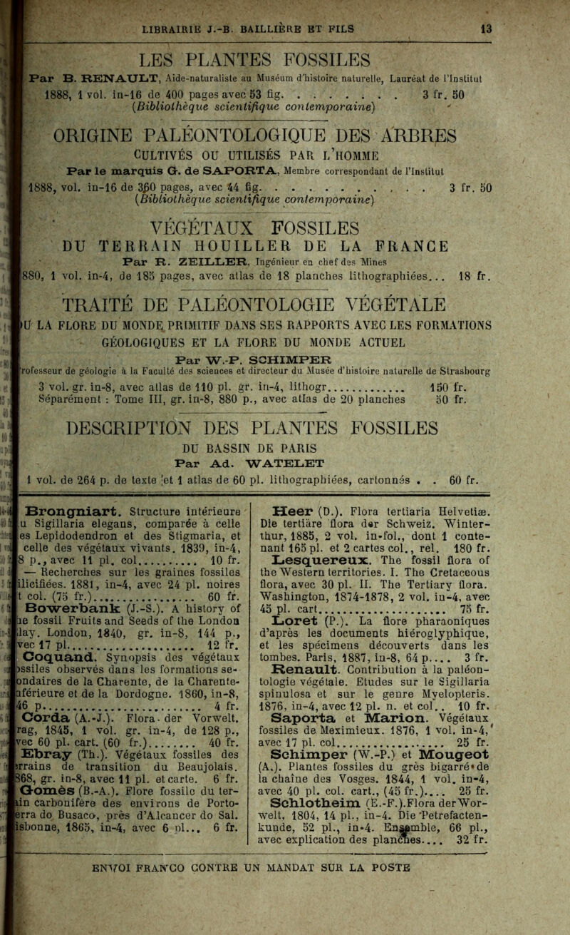 LES PLANTES FOSSILES Par B. RENAULT, Aide-naturaliste au Muséum d'histoire naturelle, Lauréat de l’Institut 1888, 1 vol. in-16 de 400 pages avec 53 fig. . . 3 fr. 50 (Bibliothèque scientifique contemporaine) ORIGINE PALÉONTOLOGIQUE DES ARBRES Cultivés ou utilisés par l’homme Par le marquis G, de SAPORTA, Membre correspondant de l’Institut 1888, vol. in-16 de 3£0 pages, avec 44 fig 3 fr. 50 {Bibliothèque scientifique contemporaine) VÉGÉTAUX FOSSILES DU TERRAIN HOUILLER DE LA FRANCE Par R. ZEILLER, Ingénieur en chef des Mines 880, 1 vol. in-4, de 185 pages, avec atlas de 18 planches lithographiées... 18 fr. TRAITE DE PALEONTOLOGIE VEGETALE U LA FLORE DU MONDE. PRIMITIF DANS SES RAPPORTS AVEC LES FORMATIONS GÉOLOGIQUES ET LA FLORE DU MONDE ACTUEL Par W P. SCHIMPER rofesseur de géologie à la Faculté des sciences et directeur du Musée d’histoire naturelle de Strasbourg 3 vol. gr. in-8, avec atlas de 110 pl. gr. in-4, lithogr 150 fr. Séparément : Tome III, gr. in-8, 880 p., avec atlas de 20 planches 50 fr. DESCRIPTION DES PLANTES FOSSILES DU BASSIN DE PARIS Par Ad. WATELET 1 vol. de 264 p. de texte 'et 1 atlas de 60 pl. lithographiées, cartonnés . . 60 fr. ï Brongniart. Structure intérieure u Sigillaria elegans, comparée à celle es Lepidodendron et des Stigmaria, et celle des végétaux vivants. 1839, in-4, 8 p.,avec 11 pl, col 10 fr. — Recherches sur les graines fossiles ilieifiées. 1881, in-4, avec 24 pl. noires t col. (75 fr.) 60 fr. Bowerbank (J.-S.). A history of le fossil Fruits and Seeds of the London lay. London, 1840, gr. in-8, 144 p., ;vec 17 pl 12 fr. Coquand. Synopsis des végétaux Dssiles observés dans les formations se- ondaires de la Charente, de la Charente- iférieure et de la Dordogne. 1860, in-8, 46 p 4 fr. Corda (A.-J.). Flora- der Vorwelt. rag, 1845, 1 vol. gr. in-4, de 128 p., vec 60 pl. cart. (60 fr.) 40 fr. 1 Ebray (Th.). Végétaux fossiles des rrains de transition du Beaujolais. 368, gr. in-8, avec 11 pl. et carte. 6 fr. Gomès (B.-A.). Flore fossile du ter- lin carbonifère des environs de Porto- erra do Busaco, près d’Alcancer do Sal. isbonne, 1865, in-4, avec 6 pl... 6 fr. Heer (D.). Flora tertiaria Helvetiæ. Die tertiàre flora d«r Schweiz. Winter- thur, 1885, 2 vol. in-fol., dont 1 conte- nant 165 pl. et 2 cartes col., rel. 180 fr. Lesquereux. The fossil flora of the Western territories. I. The Cretaceous flora, avec 30 pl. II. The Tertiary flora. Washington, 1874-1878, 2 vol. in-4, avec 45 pl. cart 75 fr. Loret (P.). La flore pharaoniques d’après les documents hiéroglyphique, et les spécimens découverts dans les tombes. Paris, 1887, in-8, 64 p.... 3 fr. Renault. Contribution à la paléon- tologie végétale. Etudes sur le Sigillaria spinulosa et sur le genre Myelopteris. 1876, in-4, avec 12 pl. n. et col.. 10 fr. Saporta et Marion. Végétaux fossiles de Meximieux. 1876, 1 vol. in-4,‘ avec 17 pl. col 25 fr. Schimper (W.-P.) et Mougeot (A.). Plantes fossiles du grès bigarré»de la chaîne des Vosges. 1844, 1 vol. in-4, avec 40 pl. col. cart., (45 fr.).... 25 fr. Schlotheim (Ë.-F.).Flora derWor- welt, 1804, 14 pl., in-4. Die Petrefacten- kunde, 52 pl., in-4. Ensemble, 66 pl., avec explication des plancnes.... 32 fr.