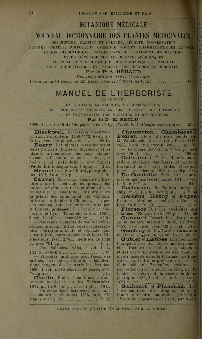 BOTANIQUE MÉDICALE NOUVEAU DICTIONNAIRE DES PLANTES MÉDICINALES DESCRIPTION, HABITAT ET CULTURE, RÉCOLTE, CONSERVATION PARTIES USITÉES, COMPOSITION CHIMIQUE, FORMES PHARMACEUTIQUES ET DOSES ACTION PHYSIOLOGIQUE, USAGES DANS LE TRAITEMENT DES MALADIES 1 ÉTUDE GÉNÉRALE SUR LES PLANTES MÉDICINALES AU POINT DE VUE BOTANIQUE, PHARMACEUTIQUE ET MÉDICAL CLEF DICHOTOMIQUE ET TABLEAU DES PROPRIÉTÉS MÉDICALE Par le Pr A. HÉRAUD Deuxième édition, revue et corrigée 1 volume in-18 jésus, de 621 pages, avec 273 figures, earlonné G fr . • MANUEL DE L HERBORISTE Comprenant LA CULTURE, LA RÉCOLTE, LA CONSERVATION, jMdt LES PROPRIÉTÉS MÉDICINALES DES PLANTES DU COMMERCE ET UN DICTIONNAIRE DES MALADIES ET DES REMÈDES Par le D M. RECLU 1889, 1 vol. in-16 de 160 pages avec 52 fig. (Petite bibliolhèqae scientifique). 2 fr. ; ' Blackwell. Herbarium Blackwel- lanium. Nuremberg, 1750-1773, 6vol. in- folio, avec 600 pl. col., rel 80 fr. Boéry. Les plantes oléagineuses et leurs produits (huiles et tourteaux) et les plantes alimentaires des pays chauds (cacao, café, canne à sucre, etc.), par Boéry. 1 vol. in-16 de 60 p.. avec figures (Petite Bibliothèque scientifique).. 2 fr. Brunei (A.). Sur l’Eucalyptus globu- lus. 1872. iu-8, 55 p.. 2 fr. Cauvet. Nouveaux éléments d’his- toire naturelle médicale, comprenant des notions générales sur la minéralogie, la zoologie et la botanique, l’histoire et les propriétés des animaux et des végétaux utiles ou nuisibles à l’homme, soit par eux-mêmes, soit par leurs produits, par D. Cauvet, professeur à la Faculté de mé- decine de Lyon. Troisième édition. 1885, 2 vol. in-18 jés.. avec 822 fig.... 12 fr. — Nouveaux éléments de matière médi- cale,comprenant l’histoire des drogues sim- ples d’origine animale et végétale, leur constitution, leurs propriétés et leurs fal- sifications. 1887, 2 vol. in-18 jés. de 1730 p., avec 701 fig 15 fr. — Des Solanees. 1864, 1 vol. in-4, 152 p., avec 6 pl 5 fr. — Procédés pratiques pour l’essai des farines, caractères, altérations-, falsifica- tions, moyens de découvrir les fraudes. 1886, 1 vol. in-16 jésus de 97 pages, avec 74 figures 2 fr. Chatin. Etudes botaniques, chimi- ques et médicales sur les Valériances. 1872, gr. in-8, 148 p , avec 14 pl.. 10 fr. — Du siège des substances actives dans les plantes médicinales. 1876, in-8, 173 pages avec 2 pl 3 fr. 50 Chaume ton, Chamberet Si. ÜPoiret. Flore médicale peinte par M. Panckuuche et J. Turpin. Paris, 181 i- ! 1820, 8 vol. in-8 avec pl. col... 100 fr. — Le même, 1841-1816, 7 vol.gr. in-8 avec 400 pl. col 150 fr. ! Colladon (L.-T.-F.). Histoire natu- r relie et médicale des Casses, et particu-q lièremenl de la casse et des sénés cm- | ployés en médecine. 1816, in-4,19 pl. 6fr. De Candolle. Essai sur les pro- priétés médicalesdesplantes. 1816, 1 vol. in-8 de 367 p 6fr. Deeharme. De l’opium indigène. ' 1861. in-4, 173 p.. avec 2pl... 4 fr. 50 1 Derosne, Henry et Payen Examen chimique et médical du Monesia. 1841. in-8 (lfr. 50) 50 c. Florence (A.). Les alcaloïdes des solanées. 1886,gr. in-8, 123 p.. 2fr. 50 Gfarsault. Description des plantes de la matière médicale de M. Geoffroy, 1757, 5 vol. in-S, avec 729 pl. rel. 20fr. j Geoffroy (E.-F.). Traité de la matière médicale. 1743-1770. 17 vol. in-12 20 fr. Gubler et Labbée Commentaires thérapeutiques du Codex médicamenta- rius. Histoire de l’action physiologique; et des effets thérapeutiques des médica-3 ments inscrits dans la Pharmacopée fran- -< çaise, par À. Gubler professeur à la facul- té de médecine. Troisième édition, en concordance avec le Codex de 1884, par E. - Labbce, secrétaire de la Société de théra- peutique. 1885, 1 vol. gr. in-8 de xxiv-« 1061 p. cart 16 fr. Guibourt et Blanchon. His-' toire naturelle des drogues simples; Cours d’histoire naturelle professé à l’Ecole de pharmacie de Paris, par N.-L-