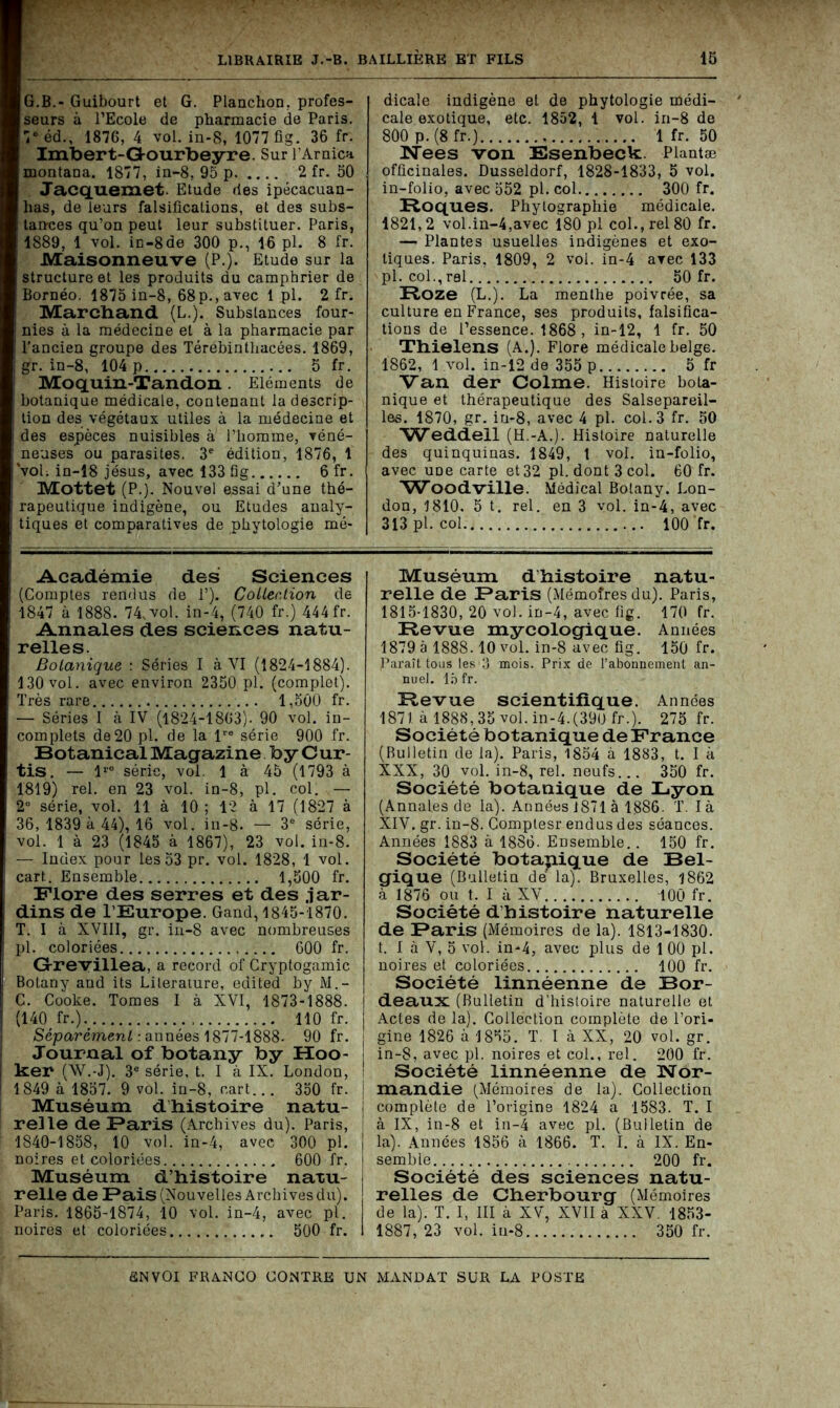 G.B.- Guibourt et G. Planchon. profes- seurs à l’Ecole de pharmacie de Paris. 7e éd., 187G, 4 vol. in-8, 1077 fig. 36 fr. Imbert-Gourbeyre. Sur l’Arnica montana. 1877, in-8, 95 p 2 fr. 50 Jacquemet. Etude des ipécacuan- has, de leurs falsifications, et des subs- tances qu’on peut leur substituer. Paris, 1889, 1 vol. in-8 de 300 p., 16 pl. 8 fr. Maisonneuve (P.). Etude sur la structure et les produits du camphrier de Bornéo. 1875 in-8, 68p., avec 1 pl. 2 fr. Marchand (L.). Substances four- nies à la médecine et à la pharmacie par l’ancien groupe des Térébintliacées. 1869, gr. in-8, 104 p 5 fr. Moquin-Tandon. Eléments de botanique médicale, contenant la descrip- tion des végétaux utiles à la médecine et des espèces nuisibles à l’homme, véné- neuses ou parasites, 3e édition, 1876, 1 vol. in-18 jésus, avec 133 fig 6 fr. Mottet (P.). Nouvel essai d’une thé- rapeutique indigène, ou Etudes analy- tiques et comparatives de phytologie mé- Académie des Sciences (Comptes rendus de 1’). Collée,lion de 1847 à 1888. 74, vol. in-4, (740 fr.) 444 fr. Annales des sciences natu- relles. Botanique : Séries I à VI (1824-1884). 130 vol. avec environ 2350 pl. (complet). Très rare 1,500 fr. — Séries I à IV (1824-1803). 90 vol. in- complets de 20 pl. de la lre série 900 fr. Botanical Magazine b y C ur- tis. — lre série, vol. 1 à 45 (1793 à 1819) rel. en 23 vol. in-8, pl. col. — 2Ü série, vol. 11 à 10 ; 12 à 17 (1827 à 36, 1839 à 44), 16 vol. in-8. — 3e série, vol. 1 à 23 (1845 à 1867), 23 vol. in-8. — Index pour les53 pr. vol. 1828, 1 vol. cart. Ensemble 1,500 fr. Flore des serres et des jar- dins de l’Europe. Gand, 1845-1870. T. I à XVIII, gr. in-8 avec nombreuses pl. coloriées 600 fr. G-revillea, a record of Cryptogamie Botany and its Literature, edited by M.- C. Cooke. Tomes I à XVI, 1873-1888. I (140 fr.). 110 fr. Séparément : années 1877-1888. 90 fr. : Journal of botany by Hoo- ker (W.-J). 3e série, t. I à IX. London, I 1849 à 1857. 9 vol. in-8, cart... 350 fr. j Muséum dhistoire natu- relle de Faris (Archives du). Paris, ; 1840-1858, 10 vol. in-4, avec 300 pl. j noires et coloriées 600 fr. j Muséum d’histoire natu- j relie de Fais (Nouvelles Archives du). Paris. 1865-1874, 10 vol. in-4, avec pl. | noires et coloriées 500 fr. I dicale indigène et de phytologie médi- cale exotique, etc. 1852, 1 vol. in-8 de 800 p. (8 fr.) 1 fr. 50 Nees von Esenbeck Plantæ officinales. Dusseldorf, 1828-1833, 5 vol. in-folio, avec 552 pl. col 300 fr. Roques. Phylographie médicale. 1821,2 vol.in-4,avec 180 pl col., rel 80 fr. — Plantes usuelles indigènes et exo- tiques. Paris, 1809, 2 vol. in-4 avec 133 pl. col.,ral 50 fr. Roze (L.). La menthe poivrée, sa culture en France, ses produits, falsifica- tions de l’essence. 1868, in-12, 1 fr. 50 Thielens (A.). Flore médicale belge. 1862, 1 vol. in-12 de 355 p 5 fr Van der Colme. Histoire bota- nique et thérapeutique des Salsepareil- les. 1870, gr. iu-8, avec 4 pl. col. 3 fr. 50 'Weddeil (H.-A.). Histoire naturelle des quinquinas. 1849, 1 vol. in-folio, avec uüe carte et 32 pl. dont 3 col. 60 fr. 'Woodville. Médical Botany. Lon- don, 1810. 5 t. rel. en 3 vol. in-4, avec 313 pl. col 100 fr. Muséum d’histoire natu- relle de Faris (Mémoires du). Paris, 1815-1830, 20 vol. in-4, avec fig. 170 fr. Revue mycologique. Années 1879 à 1888.10 vol. in-8 avec fig. 150 fr. Paraît tous les 3 mois. Prix de l’abonnement an- nuel. 15 fr. Revue scientifique. Années 1871. à 1888,35 vol. in-4.(390 fr.). 275 fr. Société botanique de France (Bulletin de la). Paris, 1854 à 1883, t. I à XXX, 30 vol. in-8, rel. neufs... 350 fr. Société botanique de Lyon (Annales de la). Annéesi871à 1,886. T. là XIV. gr. in-8. Gomptesr endus des séances. Années 1883 à 1886. Ensemble.. 150 fr. Société botanique de Bel- gique (Bulletin dé la). Bruxelles, 1862 à 1876 ou t. I à XV 100 fr. Société d’histoire naturelle de Faris (Mémoires de la). 1813-1830. t. I à V, 5 vol. in-4, avec plus de 1 00 pl. noires et coloriées 100 fr. Société linnéenne de Bor- deaux (Bulletin d’histoire naturelle et Actes de la). Collection complète de l’ori- gine 1826 à 1855. T. I à XX, 20 vol. gr. in-S, avec pl. noires et col., rel. 200 fr. Société linnéenne de Nor- mand, ie (Mémoires de la). Collection complète de l’origine 1824 a 1583. T. I à IX, in-8 et in-4 avec pl. (Bulletin de la). Années 1856 à 1866. T. I. à IX. En- semble 200 fr. Société des sciences natu- relles de Cherbourg (Mémoires de la). T. I, III à XV, XVII à XXV. 1853- 1887, 23 vol. iu-8 350 fr.