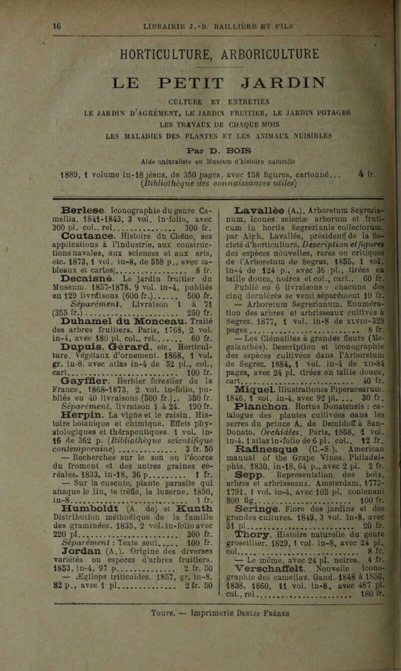 HORTICULTURE, ARBORICULTURE LE PETIT JARDIN CULTDRE ET ENTRETIEN LE JARDIN' D’AGRÉMENT, LE JARDIN FRUITIER, LE JARDIN POTAGER LES TRAVAUX DE CHAQUE MOIS LES MALADIES DES PLANTES ET LES ANIMAUX NUISIBLES Par T). BOIS Aide naturaliste au Muséum d’histoire naturelle 1889, 1 volume in-18jésus, de 350 pages, avec 158 figures, cartonné... 4 fr. {Bibliothèque des connaissances utiles) Berlese. Iconographie du genre Ca- mellia. 1841-1843, 3 vol. in-folio, avec 300 pl. col., rel 300 fr. Coutance. Histoire dn Chêne, ses applications à l’industrie, aux construc- tions navales, aux sciences et aux arts, etc. 1873, 1 vol. in-8, de 558 p., avec ta- bleaux et cartesj 8 fr. Decaisné. Le jardin fruitier du Muséum. 1857-1878, 9 vol. in-4, publiés en 129 livraisons (600 fr.) 500 fr. Séparément. Livraison 1 à 71 (355 fr.) 250 fr. Duhamel du Monceau. Traité des arbres fruitiers. Paris, 1768, 2 vol. in-4, avec 180 pl. col., rel 60 fr. Dupuis, Gérard, etc. Horticul- ture. S'égétaux d’ornement. 1868, 1 vol, gr. in-8, avec atlas in-4 de 52 pl., col., cart..., 100 fr. Gayffier. Herbier forestier de la France. 1868-1873, 2 vol. in-folio, pu- bliés en 40 livraisons (500 fr.).- 350 fr. Séparément, livraison 1 à 24. 190 fr. Herpin. La vigne et le raisin. His- toire botanique et chimique. Effets phy- siologiques et thérapeutiques. 1 vol. in- 16 de 362 p. (Bibliothèque scientifique contemporaine) 3 fr. 50 — Recherches sur le son ou l’écorce du froment et des autres graines cé- réales. 1833, in-18, 36 p 1 fr. — Sur la cuscute, plante parasite qui attaque le lin, te trèfle, la luzerne. 1850, in-8 1 fr. Humboldt (A de) et Kunth. Distribution méthodique de la famille des graminées. 1835, 2 vol. in-folio avec 220 pl 300 fr. Séparément : Texte seul 100 fr. Jordan (A.). Origine des diverses variétés ou espèces d’arbres fruitiers. 1853, in-4, 97 p 2 fr. 50 — Ægilops triticoïdes. 1857, gr. in-8, 82 p., avec 1 pl 2fr. 50 Lavallée (A.). Arboretum Segrezia-*£ num. Icônes selectæ arborum et fruti- .< cum in hortis Segrezianis collectorum, I par Alph. Lavallée, président] de la So- i I cieté d’horticulture. Description et figures,1 j des espèces nouvelles, rares ou critiques ; de l'Arboretum de Segrez. 1855, 1 vol. A in-4 de 124 p., avec 36 pl., tirées en *j taille douce, noires et col., cart.. 60 fr. ^ Publié en 6 livraisons : chacune des */1 cinq dernières se vend séparément 10 fr.® — Arboretum Segrezianum. Enuméra-® tion des arbres et arbrisseaux cultivés à ‘ Segrez. 1877, 1 vol. in-8 de xlviii-329 I pages 8 fr. 1 — Les Clématites à grandes fleurs (Me-1 galanthès). Description et iconographie ^ des espèces cultivées dans l’Arboretum 3 de Segrez. 1884, 1 vol. in-4 de xn-84 3 pages, avec 24 pl. tirées en taille douce, 1 cart 40 fr. 1 Miquel. Illustrationes Piperacearum. S 1846, 1 vpl. in-4, avec 92 pl. ... 30 fr. 1 Planchon. Hortus Donatensis : ca- 1 talogue des plantes cultivées dans les 1 serres du prince A. de Demidoff à San- J Donato, Orchidées. Paris, 1858, î vol. .1 in-4,1 atlas in-folio de 6 pl. col.. 12 fr. I Raflnesque (C.-S.). American 1 manual of the Grape Vines. Philadel- ] phia, 1830, in-18, 64 p., avec 2 pl. 2 fr. I Sepp. Représentation des bois, 1 arbres et arbrisseaux. Amsterdam, 1773- 1 1791, 1 vol. in-4, avec 105 pl. contenant j 800 fig 100 fr. 3 Seringe. Flore des jardins et des 1 grandes cultures. 1849, 3 vol. in-8, avec I 31 pl 20 fr. j Thory. Histoire naturelle du genre | groseillier. 1829, 1 vol. in-8, avec 24 pl. J col 8 fr. J — Le même, avec 24 pl. noires. 4 fr. « Verschaffelt. Nouvelle icono- a graphie des camélias. Gand. 1848 à 185G, 1858, 1860, il vol. in-8, avec 487 pl. . col., rel 180 fr. * Tours. — Imprimerie Deslis Frères