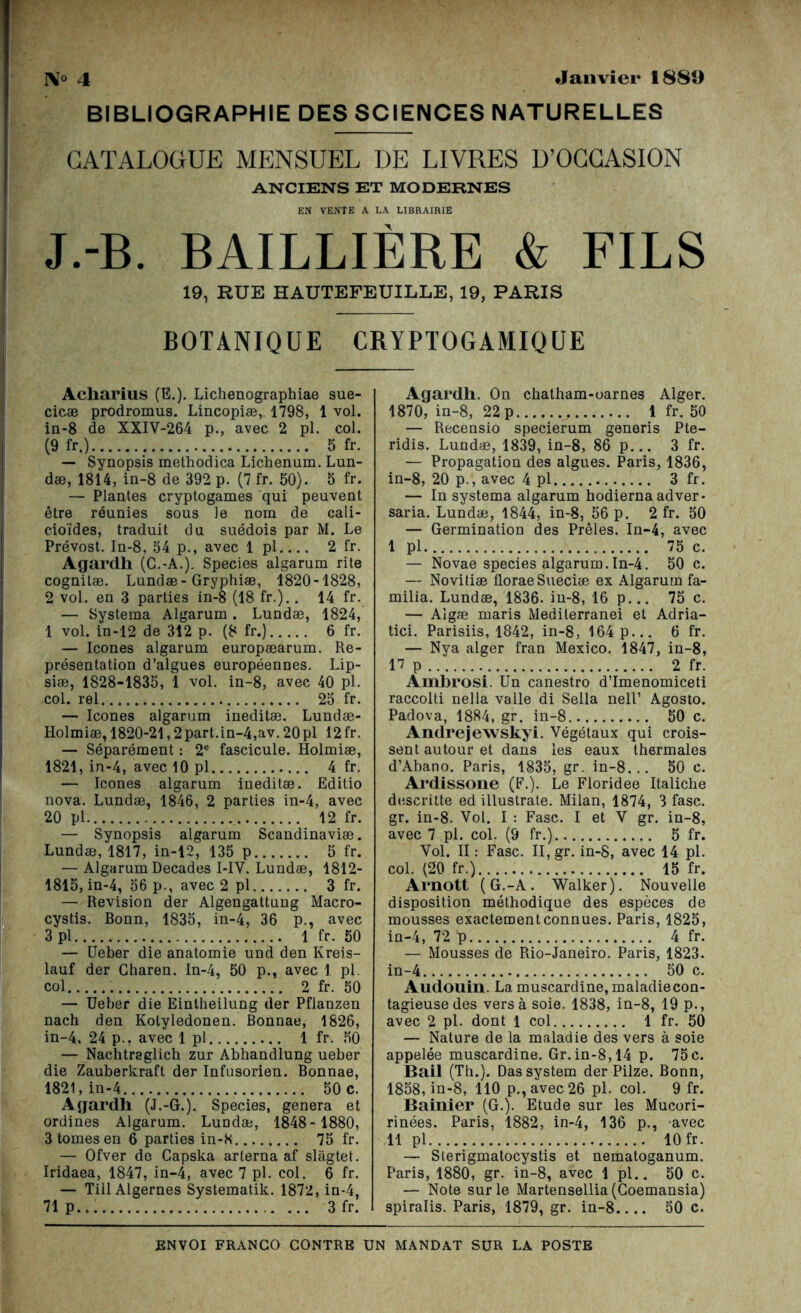 IM° 4 Janvier 1880 BIBLIOGRAPHIE DES SCIENCES NATURELLES CATALOGUE MENSUEL DE LIVRES D’OCCASION ANCIENS ET MODERNES EN VENTE A LA LIBRAIRIE J.-B. BAILLIÈRE & FILS 19, RUE HAUTEFEUILLE, 19, PARIS BOTANIQUE CRYPTOGAMIQUE Acharius (E.). Lichenographiae sue- cicæ prodromus. Lincopiæ,. 1798, 1 vol. in-8 de XXIV-264 p., avec 2 pl. col. (9 fr.) 5 fr. — Synopsis methodica Lichenum. Lun- dæ, 1814, in-8 de 392 p. (7 fr. 50). 5 fr. — Plantes cryptogames qui peuvent être réunies sous Je nom de cali- cioïdes, traduit du suédois par M. Le Prévost. In-8, 54 p., avec 1 pl 2 fr. Agardh (C.-A.). Species algarum rite cognilæ. Lundæ-Gryphiæ, 1820-1828, 2 vol. en 3 parties in-8 (18 fr.).. 14 fr. — Systema Algarum . Lundæ, 1824, 1 vol. in-12 de 312 p. (8 fr.) 6 fr. — Icônes algarum europæarum. Re- présentation d’algues européennes. Lip- siæ, 1828-1835, l vol. in-8, avec 40 pl. col. rel 25 fr. — Icônes algarum ineditæ. Lundæ- Holmiæ, 1820-21,2 part.in-4,av. 20 pl 12 fr. — Séparément : 2e fascicule. Holmiæ, 1821, in-4, avec 10 pl 4 fr. — Icônes algarum ineditæ. Editio nova. Lundæ, 1846, 2 parties in-4, avec 20 pl 12 fr. — Synopsis algarum Scandinaviæ. Lundæ, 1817, in-12, 135 p 5 fr. — Algarum Décades I-IY. Lundæ, 1812- 1815, in-4, 56 p., avec 2 pl 3 fr. — Révision der Algengattung Macro- cystis. Bonn, 1835, in-4, 36 p., avec 3 pl 1 fr. 50 — Ueber die anatomie und den Kreis- lauf der Gharen. In-4, 50 p., avec 1 pl. col 2 fr. 50 — Ueber die Eintheilung der Pflanzen nach den Kolyledonen. Bonnae, 1826, in-4. 24 p., avec 1 pl 1 fr. 50 — Nachtraglich zur Abhandlung ueber die Zauberkraft der Infusorien. Bonnae, 1821, in-4 50 c. Agardh (J.-G.). Species, généra et ordines Algarum. Lundæ, 1848- 1880, 3 tomes en 6 parties in-8 75 fr. — Ofver de Gapska arterna af slàgtet. Iridaea, 1847, in-4, avec 7 pl. col. 6 fr. — TiilAlgernes Systematik. 1872, in-4, 71p... 3 fr. Agardh. On chatham-oarnes Alger. 1870, in-8, 22 p 1 fr. 50 — Recensio specierum genoris Pte- ridis. Lundæ, 1839, in-8, 86 p... 3 fr. — Propagation des algues. Paris, 1836, in-8, 20 p., avec 4 pl 3 fr. — In systema algarum hodierna adver* saria. Lundæ, 1844, in-8, 56 p. 2 fr. 50 — Germination des Prêles. In-4, avec 1 pl 75 c. — Novae species algarum.In-4. 50 c. — Novitiæ llorae Sueciæ ex Algarum fa- milia. Lundæ, 1836. in-8, 16 p... 75 c. — Algæ maris Mediterranei et Adria- tici. Parisiis, 1842, in-8, 164p... 6 fr. — Nya alger fran Mexico. 1847, in-8, 17 p 2 fr. Àmbrosi. Un canestro d’Imenomiceti raccolti nella valle di Sella nell’ Agosto. Padova, 1884, gr. in-8 50 c. Andrejewskyi. Végétaux qui crois- sent autour et dans les eaux thermales d’Abano. Paris, 1835, gr. in-8... 50 c. Ardissone (F.). Le Floridee Italiche descritte ed illustrate. Milan, 1874, 3 fasc. gr. in-8. Vol. I : Fasc. I et V gr. in-8, avec 7 pl. col. (9 fr.) 5 fr. Vol. II : Fasc. II, gr. in-8, avec 14 pl. col. (20 fr.) 15 fr. Arnott (G.-A. Walker). Nouvelle disposition méthodique des espèces de mousses exactement connues. Paris, 1825, in-4, 72 p 4 fr. — Mousses de Rio-Janeiro. Paris, 1823. in-4 50 c. Audouin. Lamuscardine, maladiecon- tagieusedes vers à soie. 1838, in-8, 19 p., avec 2 pl. dont 1 col 1 fr. 50 — Nature de la maladie des vers à soie appelée muscardine. Gr.in-8,14 p. 75c. Bail (Th.). Das System der Pilze. Bonn, 1858, in-8, 110 p., avec 26 pl. col. 9 fr. Bainier (G.). Etude sur les Mucori- rinées. Paris, 1882, in-4, 136 p., avec 11 pl 10 fr. — Slerigmatocystis et nematoganum. Paris, 1880, gr. in-8, avec 1 pl.. 50 c. — Note sur le Martensellia(Coemansia) spiralis. Paris, 1879, gr. in-8 50 c.