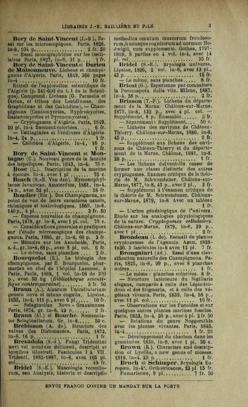 Bory de Saint-Vincent (J.-B ). Es- sai sur les microscopiques. Paris, 1826, in-8, 104 p 2 fr. 50 — Essai monographique sur les Oscil- laires Paris. 1827, in-8, 31 p..., 1 fr. Bory de Saint-Vincent et Durieu de Maisonneuve, Lichens et champi- gnons d’Algérie, Paris, 1849, 360 pages in-4 10 fr. Extrait de l’exploration scientifique de l’Algérie (p. 241-600 du t. 1 de la Botani- que). Comprend : Lichens (G. Parmelia et Dirina, et tribus des Lecidinæae, des Graphidæae et des Caiicidicæ). — Cham- pignons (Coniomycètes, Hyphomycètes, Gasteromycéles et Pyrenomycètes). —> Cryptogames d’Algérie. Paris, 1849, 10 pl. in-4 finement coloriées. ... 6 fr. — Uslilaginées et Urédinées d’Algérie. In-4, 24 p 1 fr. — Caliciées d’Algérie, In-4, 16 p. 1 fr. Bory de Saint-Vincent et Mon- tagne (C.), Nouveau genre de la famille des hépatiques. Paris, 1843, in-4. 75 c. Bose (L.). Description de la morène à éponge. In-4, avec 1 pl 75 c. Bosch (R.-B. Van den). Hymenophyl- laceæ Javanicae. Amsterdam, 1861, in-4, 74 p., avec 52 pl 18 fr. Boudier (Em.). Des Champignons, au point de vue de leurs caractères usuels, chimiques et toxicologiques. 1865, in-8, 140p., 4 pl 3 fr. 50 — Espèces nouvelles de champignons. Paris, 1878, gr. in-8, avec 1 pl. col. 75 c. — Considérations générales et pratiques sur l’étude microscopique des champi- gnons. Paris, 1886, gr. in-8, 60 p. 3 fr. — Mémoire sur les Ascobolés. Paris, s.d,,gr.in-8,88p., avec 8 pl. col. 6 fr. — Le même, sans planches 2 fr. Bourquelot (E.). La biologie des champignons, par E. Bourquelot, phar- macien en chef de l’hôpital Laennec, à Paris. Paris, 1889, 1 vol. in-16 de 320 p., avec 50 lig (Bibliothèque scienti- fique contemporaine) 3 fr. 50 Braun (A.). Algarum Unicellularium généra nova et minus cognita. Lipsiae, 1855, in-4, 111 p., avec 6 pl 10 fr. — Selaginellae Novo - Granatenses. Paris, 1874, gr. in-8, 42 p 2 fr. Braun (Al.) et Bouché. Nomencla- tor Selaginellarum. Gr. in-8 50 c. Brébisson (A. de). Structure des valves des Diatomacées. Paris, 1872, in-8, 16 p 1 fr. Bresadola (S.-J.). Fungi Tridentini novi vel nondum delineati, descripti et iconibus illustrati. Fascicules I à VII. Tridenti, 1882-1887, in-8, avec 105 pl. col 49 fr. Bridel (S.-E.). Muscologia recentio- rum, seu Analysis, historia et descriptio methodica omnium muscorum frondoso- rum,hucusquecognitorum ad normam He- dwigii, cum supplemento. Gothae, 1797- 1819, 8 parties en 4 vol, in-4, avec 14 pl. rel 35 fr. Bridel (S.-E.). Bryologia uuiversa. Lipsiae, 1826, 2 vol. in-8, avec 13 pl., 45 p 15 fr. — Le même, sans planches 8 fr. Briosi (G.). Esperienze per combattere la Peronospora délia vite. Milano, 1887, in-4, 58 p.... 2 fr. Brisson (T.-P.). Lichens du départe- ment de la Marne. Chàlons-sur-Marne. 1875, in-8, 132 p., avec 4 pl. col. — Supplément, 8 p. Ensemble 5 fr. — Séparément: Supplément.... 50 c. — Lichens des environs de Château- Thierry. Châlons-sur-Marne, 1880, in-8, 45 p 2 fr. — Supplément aux lichens des envi- rons de Château-Thierry et du départe- ment de la Marne. Châlous, 1881, in-8. 28 p 1 fr. — Les lichens doivent-ils cesser de former une classe distincte des autres cryptogames. Examen critique de la théo- rie de M. Schwendener. Chàlons-sur- Marne, 1877,’n-8, 43 p., avec2 pl.. 3 fr. — Supplément à l’examen critique de la théorie de M. Schwendener. Châlons- sur-Marne, 1879, in-8 Avec un tableau 1 fr. — L’arbre généalogique de l’univers. Etude sur les analogies physiologiques de la nature. Cryptogames cellulaires. Châlons-sur-Marne, 1879, in-8, 39 p., avec 1 pl 2 fr. Brondeau (L. de). Recueil de plantes cryptogames de l’Agenais. Agen, 1828- 1830, 3 fascicules in*8 avec 12 pl. 7 fr. Brongniart (Ad.). Essai d’une clas- sification naturelle des Champignons. Pa- ris, 1825, in-8, 99 p., avec 8 planches noires 4 fr. —-Le même : planches coloriées. 8 fr. — Structure intérieure du Sigillaria el’egans, comparée à celle des Lépioden- dron et des Stigmaria, et à celle des vé- gétaux vivants. Paris, 1839, in-4, 58 p., avec 11 pl. col 10 fr. — Observations sur les Fucoïdes et sur quelques autres plantes marines fossiles. Paris, 1823, in-4, 20 p.,avec4pl. 2 fr. 50 — Relations du genre Noggorathia avec les plantes vivantes. Paris, 1845, in-4 1 fr. 25 — Développement du charbon dans les graminées. 1830, in-8, avec 1 pl. 50 c. Brown (R.). Characters and descrip- tion of Lyellia, a new genus of mosses. 1819, in-4, 25 p. 1 fr. Bruch et Schimper. Bryologia Eu- ropæa. In-4°. Orthotricaceæ, 23 pl. 15 fr. Fumariacæe, 9 pl 7 fr. 50