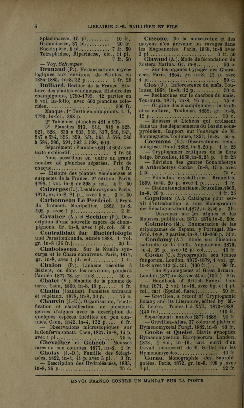 Splachnaceæ, 15 pl 10 fr. Grimmiaceæ, 37 pl 20 fr. Eucalypteæ, 8 pl 7 fr. 50 Tetraphideæ, Ripariaceæ, etc., 11 pl. 7 fr. 50 — Voy. Sch.mper. Brunaud (P.). Herborisations myco- logiques aux environs de Saintes, en ■ 1884-1885, in-8, 32 p 1 fr. 25 Bulliard. Herbier de la France. His- toire des plantes vénéneuses. Histoire des champignons, 1780-1795. 12 parties en 8 vol. in-folio, avec 602 planches colo- riées 500 fr. Manque: 1° Texte champignons, t. I, 1790, in-fol., 368 p. 2° Table des planches 481 à 576. 3° Planches 513, 514, 518 à 525. 527, 528, 530 à 533, 535, 537, 540, 545, 547 à 554, 556, 559, 561, 563 à 576, 580 à 584, 586, 591, 593 à 598, 600. Séparément : Planches 601 et 602 avec texte explicatif l fr. 50 Nous possédons en outre un grand nombre de planches séparées. Prix de chaque 1 fr. — Histoire des plantes vénéneuses et suspectes de la France. 2e édition. Paris, 1798, 1 vol. in-8 de 398 p. rel.. 4 fr. 50 Caizerges (L.). LesMicrozymas. Paris, 1872, gr. in-8, 81 p., avec 5pl. 3 fr. 50 Carbonneau Le Perdriel. L’Ergot du froment. Montpellier, 1862, in-8, 102 p. avec 1 pl 2 fr. Cavalier (A.) et Sechier (P.). Des- cription d’une nouvelle espèce de cham- pignons. Gr. in-8, avec 1 pl. col. 50 c. Centralblatt fur Bactériologie und Parasitenkunde. Année 1888, 1 vol. gr. in-8 (36 fr.) 30 fr. Chaboisseau. Sur le Nitella syn- carpa et le Chara connivens. Paris, 1871, gr. in-8, avec 1 pl. col 1 fr. Chalon (P.). Lichens récoltés à Beziers, ou dans les environs, pendant l’année 1877-78, gr. in-8 50 c. Chatel (V.). Maladie de la pomme de terre. Caen, 1860, in-8, 19 p 1 fr. Chatin (Joannès). Parasites animaux et végétaux. 1878, in-8,20 p 75 c. Chauvin (J.-E.). Organisation, fructi- fication et classification de plusieurs genres d’algues avec la description de quelques espèces inédites ou peu con- nues. Caen, 1842, in-4, 132 p..,. 6 fr. — Observations microscopiques sur laConfervazonata. Caen, 1827. in-8, 14 p. avec 1 pl 75 c, Chevallier et Géheeb. Mousses rares ou peu connues. 1877, in-8, 1 fr. Choisy (J.-D.). Famille des Sélagi- nées, 1822, in-4, 41 p. avec 5 pl.. 3 fr. — Description des Hydroléacées, 1833, in-8, 26 p 75 c. Ciccone. De la muscardine et des moyens d’en prévenir les ravages dans les Magnaneries. Paris, 1858, in-8 avec 3 pl 3 fr. 50 Clavaud (A.). Mode de fécondation du Zostera Marina. Gr. in*8 50 c. — Sur les organes hypogés des Chara- cées. Paris, 1864, gr. in-8, 12 p. avec 1 pl 50 c. Clos (D ). Inflorescence du maïs. Tou- louse, 1865, in-8, 12 p 50 c. — Recherches sur le charbon du maïs. Toulouse, 1871, in-8, 16 p 75 c* — Origine des champignons ; la truffe et sa culture. Toulouse, 1858, gr. in-8, 12 p 50 c. — Mousses et Lichens qui croissent dans un des départements du bassin sous- pyrénéen. Rapport sur l’ouvrage de M. Roumeguère. Toulouse, 1857, in-8. 50 c. Coemans (E.). Observationes liche- nologicæ. Gand, 1858, in-8,20 p. 1 fr. 25 — Cryptogames critiques de la flore belge. Bruxelles, 1858,in-8,24 p. 1 fr. 25 — Révision des genres Gonatobotrys et Arthrobotrys Cordæ. In-8, 15 p. avec 1 pl 75 c. — Pilobolus crystallinus. Bruxelles, 1859, in-8, 20 p. avec 1 p 1 fr. — Cladoniaeacharianæ. Bruxelles,1865, in-8, 20 p 1 fr. 25 Cogniaux (A.). Catalogue pour ser- vir d’introduction à une Monographie des Hépatiques.Gand,1872,in-8,56 p. 3fr. — Ouvrages sur les Algues et les Mousses, publiés en 1873. 1874,in-8. 50c. Colmeiro (M.). Enumeracion de las criptogamas de Espana y Portugal. Ma- drid. 1868, 2 parties, in-8,119-260 p. 5f r. Condamy (A.). Etude sur l’histoire naturelle de la truffe. Angoulême, 1876, in-4, 32 p., avec 12 pl. col 10 fr. Cooke (C.). Mycographia seu icônes fungorum. London, 1875-1879, 1 vol. gr. in-8 avec 113 pl. col. (100 fr.)... 90 fr. — The Myxomycètes of Great Britain. London, 1877,in-8,avec 24 pl. (1 Ofr.) 8fr. — Haudbook of British Fungi. Lon- don, 1871, 2 vol. in-18, avec fig. et 1 pl. col., cart. (Epuisé, Rare.) 50 fr. — Grevillea, a record of Cryptogamie Botany and its Literature, edited by M.- C. Cooke. Tomes I à XVI, 1873-1888. (140 fr.) MO fr. Séparément: années 1877-1888. 90 fr. — Grevillea-Atlas. 37 coloured plates of Hymenomycefal Fungi. 1882, in-8 10 fr. Cooke et Quelet. Clavis synoptica Hymenomvcetum Europæorum. London, 1878, 1 vol, in-16, cart. suivi d’un travail manuscrit de M. Grillet sur les Hymenomycetes 10 fr. Cornu. Monographie des Saprolé- gniées. Paris, 1872, gr. in-8, 198 p.,avec 7 pl 12 fr.