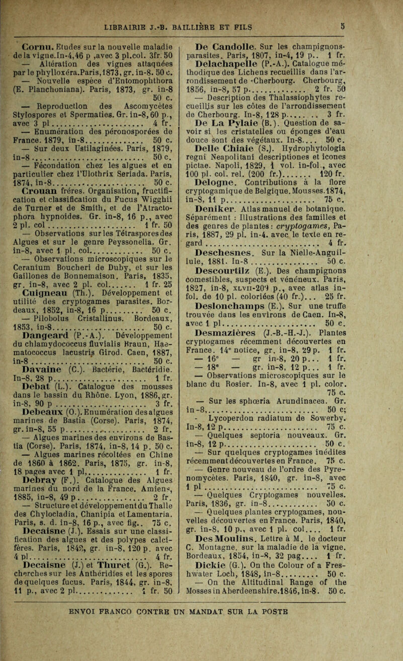 Cornu. Etudes sur la nouvelle maladie delà vigne.In-4,46 p ,avec 3 pl.col. 3fr. 50 — Altération des vignes attaquées par le phylloxéra.Paris,1873, gr. in-8. 50 e. — Nouvelle espèce d’Entomophthora (E. Planchoniana). Paris, 1873, gr. in-8 50 c. — Reproduction des Ascomycètes Stylospores et Spermaties. Gr. in-8,60 p., avec 3 pl 4 fr. — Enumération des péronosporées de France. 1879, in-8 50 c. — Sur deux Ustilaginées. Paris, 1879, in-8 50 c. — Fécondation chez les algues et en particulier chez l’Ulothrix Seriada. Paris, 1874, in-8 50 c. Crouan frères. Organisation, fructifi- cation et classiScation du Fucus Wigghii de Turner et de Smith, et de l’Atracto- phora hypnoides. Gr. in-8, 16 p., avec 2 pl. col 1 fr. 50 — Observations sur les Tétrasporesdes Algues et sur le genre Peyssonelia. Gr. in-8, avec 1 pl. col 50 c. — Observations microscopiques sur le Ceranium Boucheri de Duby, et sur les Gaillones de Bonnemaison. Paris, 1835, gr. in-8, avec 2 pl. col 1 fr. 25 Cuigneau (Th.). Développement et utilité des cryptogames parasites. Bor- deaux, 1852, in-8, 16 p 50 c. — Pilobolus Cristallinus. Bordeaux, 1853, in-8 50 c. Dangeard (P.-A.). Développement du chlamydococcus fluvialis Braun, Hae- matococcus lacustri^ Girod. Caen, 1887, in-8 '. 50 c. Davaine (C.). Bactérie, Bactéridie. In-8, 28 p 1 fr. Débat (L.). Catalogue des mousses dans le bassin du Rhône. Lyon, 1886, gr. in-8, 90 p 3 fr. Debeaux (O.). Enumération desalgues marines de Bastia (Corse). Paris, 1874, gr. in-8, 55 p 2 fr. — Algues marines des environs de Bas- tia (Corse). Paris, 1874, in-8, 14 p. 50 c. — Algues marines récoltées en Chine de 1860 à 1862. Paris, 1875, gr. in-8, 18 pages avec 1 pl, 1 fr. Debray (F.). Catalogue des Algues marines du nord de la France. Amiens, 1885, in-8, 49 p 2 fr. — Structure et développementduThalle des Chylocladia, Chanipia et Lamentaria. Paris, s. d. in-8, 16 p., avec fig.. 75 c. Decaisne (J.). Essais sur une classi- fication des algues et des polypes calci- fères. Paris, 1842, gr. in-8, 120 p. avec 4 pl 4 fr. Decaisne (J.) et Thuret (G.). Re- cherches sur les Anthéridies et les spores de quelques fucus. Paris, 1844', gr. in-8, 11 p., avec 2 pl 1 fr. 50 De Candolle. Sur les champignons- parasites.. Paris, 1807, in-4, 19 p.. 1 fr. Delachapelle (P.-A.). Catalogue mé- thodique des Lichens recueillis dans l’ar- rondissement de «Cherbourg. Cherbourg, 1856, in-8, 57 p. 2 fr. 50 — Description des Thalassiophytes re- cueillis sur les côtes de l’arrondissement de Cherbourg. In-8, 128 p 3 fr. De La Pylaie (B. ). Question de sa- voir si les cristatelles ou éponges d’eau douce sont des végétaux. In-8.... 50 c. Delle Chiaie (S.). Hydrophytologia regni Neapolitani descriptiones et icônes pictae. Napoli, 1829, 1 vol. in-fol., avec 100 pl. col. rel. (200 fr.) 120 fr. Delogne. Contributions à la flore cryptogamique de Belgique. Mousses.1874, in-S, 11 p 75 c. Deniker. Atlas manuel de botanique. Séparément : Illustrations des familles et des genres de plantes : cryptogames, Pa- ris, 1887, 29 pl. in-4. avec le texte en re- gard 4 fr. Deschesnes. Sur la Nielle-Anguil- lule, 1881. In-8 50 c. Descourtilz (E.). Des champignons comestibles, suspects et vénéneux. Paris, 1827, in-8, xlvii-209 p., avec atlas in- fol. de 10 pl. coloriées (40 fr.)... 25 fr. Deslonchamps (E.). Sur une truffe trouvée dans les environs de Caen. In-8, avec 1 pl 50 c. Desmazières (J.-B.-H.-J.). Plantes cryptogames récemment découvertes en France. 14e notice, gr. in-8, 29 p. 1 fr. — 16° — gr in-8, 20p... 1 fr. — 18e — gr. in-8, 12 p... 1 fr. — Observations microscopiques sur le blanc du Rosier. In-8, avec 1 pl. color. 75 c. — Sur les sphœria Arundinacea. Gr. in-8, 50 c; Lycoperdon radiatum de Sowerby. In-8,12 p 75 c. — Quelques septoria nouveaux. Gr. in-8, 12 p 50 c. — Sur quelques cryptogames inédites récemment découvertes en France. 75 c. — Genre nouveau de l’ordre des Pyre- nomycètes. Paris, 1840, gr. in-8, avec 1 pl 75 c. — Quelques Cryptogames nouvelles. Paris, 1836, gr. in-8 50 c. — Quelques plantes cryptogames, nou- velles découvertes en France. Paris, 1840, gr. in-8, 10 p., avec 1 pl. col 1 fr. Des Moulins. Lettre à M. le docteur C. Montagne, sur la maladie de la vigne. Bordeaux, 1854, in-8, 32 pag 1 fr. Dickie (G.). On the Colour of a Fres- hwater Loch, 1848, in-8 50 c. — On the Altitudinal Range of the Mosses in Aberdeenshire.1846, in-8. 50 c.