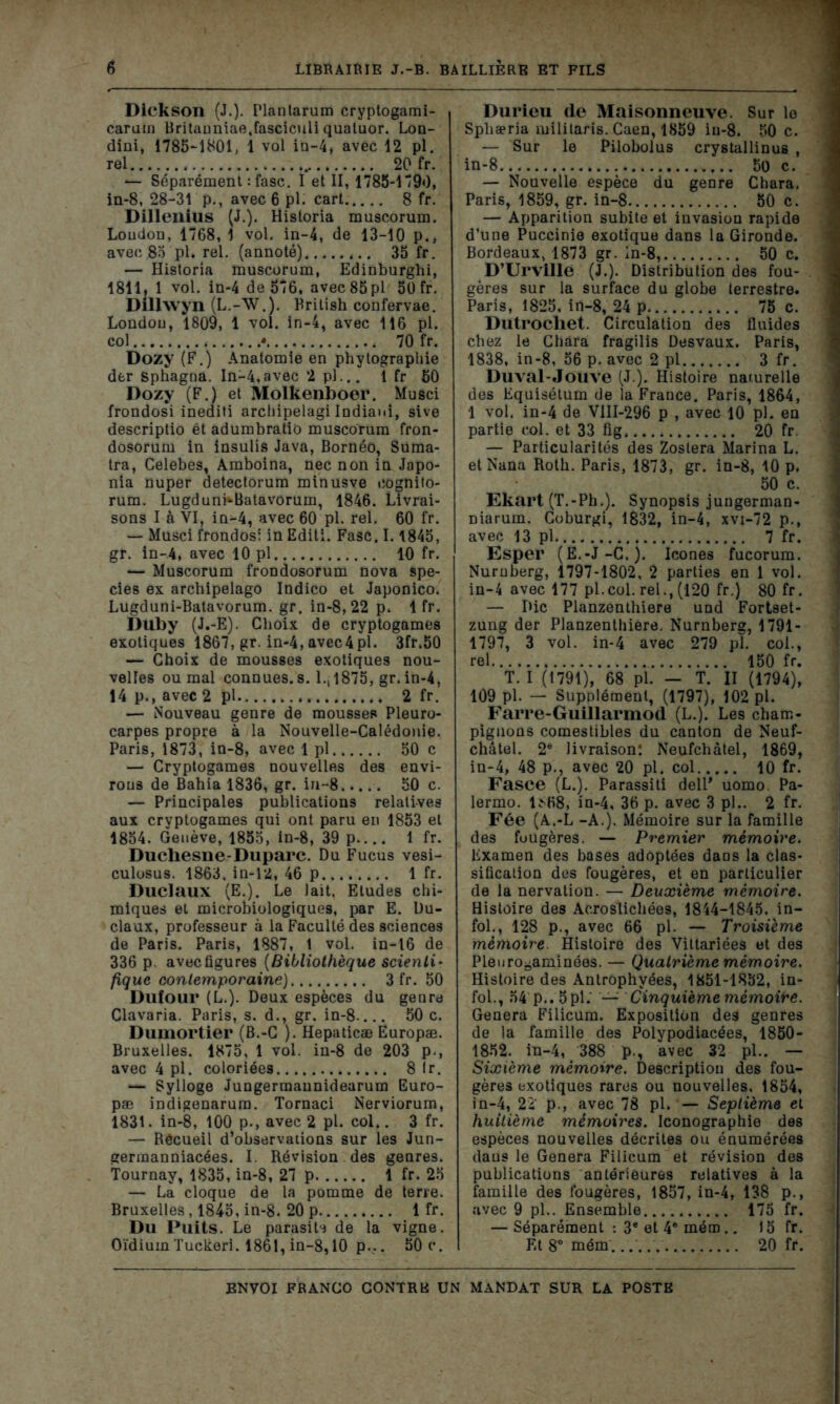 Dickson (J.)- Plantarum cryptogami- carum Britanniae.fasciculi quatuor. Lon- dini, 1785-1801, 1 vol in-4, avec 12 pl. rel 20 fr. — Séparément : fasc. I et II, 1785-1790, in-8, 28-31 p., avec 6 pl. cart 8 fr. Dillenius (J.). Historia muscorum. Loudon, 1768, 1 vol. in-4, de 13-10 p., avec 85 pl. rel. (annoté) 35 fr. — Historia muscorum, Edinburghi, 1811, 1 vol. in-4 de 576, avec85pl 50 fr. Dillwyn (L.-W.). Rrilish confervae. Londou, 1809, 1 vol. in-4, avec 116 pl. col • 70 fr. Dozy (F.) Anatomie en phytographie der sphagna. In-4,avec 2 pl... 1 fr 50 Dozy (F.) et Molkenboer. Musci frondosi inediti archipelagi Indiaui, sive descriptio èt adumbratio muscorum fron- dosorum in insulis Java, Bornéo, Suma- tra, Celebes, Amboina, nec non in Japo- nia nuper detectorum minusve eognito- rum. Lugdunb-Batavorum, 1846. Livrai- sons I à VI, in-4, avec 60 pl. rel. 60 fr. — Musci frondosi in Editi. Fasc. 1.1845, gr. in-4, avec 10 pl 10 fr. *— Muscorum frondosorum nova spe- cies ex archipelago Indico et Japonico. Lugduni-Batavorum. gr. in-8, 22 p. 1 fr. Duby (J.-E). Choix de cryptogames exotiques 1867, gr. in-4,avec4pl. 3fr.50 — Choix de mousses exotiques nou- velles ou mal connues, s. 1., 1875, gr. in-4, 14p., avec 2 pl 2 fr. — Nouveau genre de mousses Pleuro- carpes propre à la Nouvelle-Calédonie. Paris, 1873, in-8, avec 1 pl 50 c — Cryptogames nouvelles des envi- rons de Bahia 1836, gr. in-8 50 c. — Principales publications relatives aux cryptogames qui ont paru en 1853 et 1854. Genève, 1855, in-8, 39 p.... 1 fr. Duchesne-Duparc. Du Fucus vesi- culosus. 1863. in-12, 46 p 1 fr. Duclaux (E.). Le lait. Eludes chi- miques et microbiologiques, par E. Du- claux, professeur à la Faculté des sciences de Paris. Paris, 1887, 1 vol. in-16 de 336 p avec figures (Bibliothèque scienti- fique contemporaine) 3 fr. 50 Dufour (L.). Deux espèces du genre Clavaria. Paris, s. d., gr. in-8 50 c. Dumortier (B.-C ). Hepaticæ Ëuropæ. Bruxelles. 1875, 1 vol. in-8 de 203 p., avec 4 pl. coloriées 8 fr. *— Sylloge Jungermaunidearum Euro- pæ indigenarura. Tornaci Nerviorum, 183t. in-8, 100 p., avec 2 pl. col.. 3 fr. — Rêcueil d’observations sur les Jun- germanniacées. I. Révision des genres. Tournay, 1835, in-8, 27 p 1 fr. 25 — La cloque de la pomme de terre. Bruxelles, 1845, in-8. 20 p 1 fr. Du Puits. Le parasite de la vigne. Oïdium Tucknri. 1861, in-8,10 p... 50 c. Durieu de Maisonneuve. Sur le Spliæria mililaris. Caen, 1859 in-8. 50 c. — Sur le Pilobolus crystallinus , in-8 50 c. — Nouvelle espèce du genre Chara. Paris, 1859, gr. in-8 50 c. — Apparition subite et invasion rapide d’une Puccinie exotique dans la Gironde. Bordeaux, 1873 gr. in-8, 50 c. D’Urville (J.). Distribution des fou- gères sur la surface du globe terrestre. Paris, 1825, in-8, 24 p 75 c. Dutrochet. Circulation des fluides chez le Chara fragilis Desvaux. Paris, 1838, in-8, 56 p. avec 2 pl 3 fr. Duval-Jouve (J.). Histoire naturelle des Equisélum de la France. Paris, 1864, 1 vol. in-4 de V1II-296 p , avec 10 pl. en partie col. et 33 fig 20 fr. — Particularités des Zoslera Marina L. et Nana Roth. Paris, 1873, gr. in-8, 10 p. 50 c. Ekart (T.-Ph.). Synopsis jungerman- üiarum. Coburgi, 1832, in-4, xvi-72 p., avec 13 pl.. . 7 fr. Esper (E.-J-C.). Icônes fucorum. Nuruberg, 1797-1802, 2 parties en 1 vol. in-4 avec 177 pl.col. rel., (120 fr.) 80 fr. — Hic Planzenthiere und Fortset- zung der Planzenthière. Nurnberg, 1791- 1797, 3 vol. in-4 avec 279 pl. col., rel 150 fr. T. I (1791), 68 pl. - T. II (1794), 109 pl. — Supplément, (1797), 102 pl. Farre-Guillarmod (L.). Les cham- pignons comestibles du canton de Neuf- châtel. 2e livraison: Neufchâtel, 1869, in-4, 48 p., avec 20 pl. col 10 fr. Fasce (L.). Parassiti dell* uomo. Pa- lermo. 1SH8, in-4, 36 p. avec 3 pl.. 2 fr. Fée (A.-L -A.). Mémoire sur la famille des fuugères. — Premier mémoire. Examen des bases adoptées daos la clas- sification des fougères, et en particulier de la nervation. — Deuxième mémoire. Histoire des Acrostichées, 1844-1845, in- fol., 128 p., avec 66 pl. — Troisième mémoire. Histoire des Viltariées et des Pleuro^aminées. — Quatrième mémoire. Histoire des Antrophyées, 1851-1852, in- fol., 54 p.. 5pl. — Cinquième mémoire. Généra Filicum. Exposition des genres de la famille des Polypodiacées, 1850- 1852. in-4, 388 p., avec 32 pl.. — Sixième mémoire. Description des fou- gères exotiques rares ou nouvelles, 1854, in-4, 22 p., avec 78 pl. — Septième et huitième mémoires. Iconographie des espèces nouvelles décrites ou énumérées daus le Généra Filicum et révision des publications antérieures relatives à la famille des fougères, 1857, in-4, 138 p., avec 9 pl.. Ensemble 175 fr. — Séparément : 3e et 4® mém.. 15 fr. Et 8° mém. 20 fr.