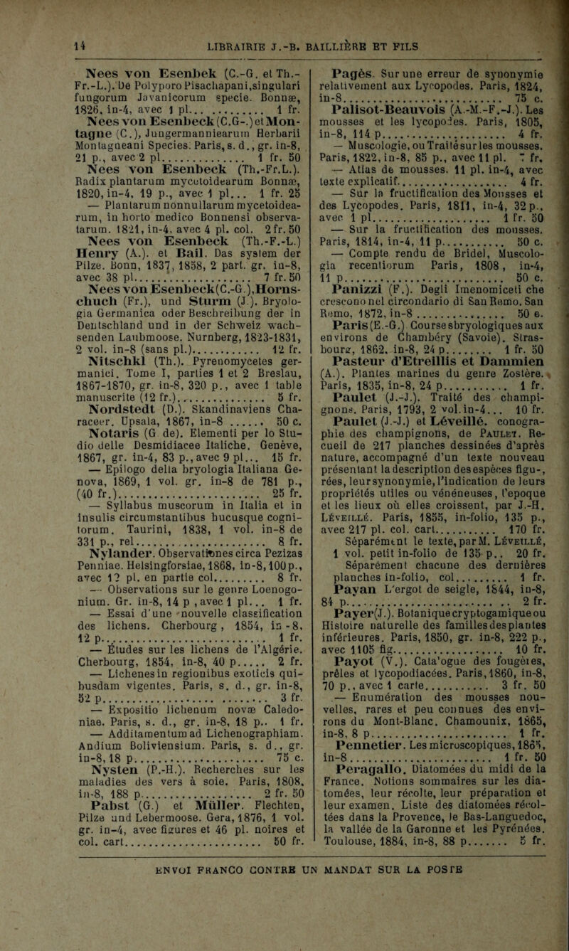 Nees von Esenbek (C.-G. etTh.- Fr.-L.).'De PolyporoPisachapani,singulari fungorum Javanicorum specie. Bonnæ, 1826, in-4, avec 1 pl 1 fr. Nees von Esenbeck(C.G-.)etMon- tagne (C.), Jungermanniearum Herbarii Montagoeani Species. Paris,s. d., gr. in-8, 21 p., avec 2 pl 1 fr. 50 Nees von Esenbeck (Th.-Fr.L.). Badix plantarum mycutoideurum Bonnæ, 1820, in-4, 19 p., avec 1 pl... 1 fr. 25 — Planlarum nonnullarum mycetoidea- rum, in horto medieo Bonnensi observa- tarura. 1821, in-4, avec 4 pl. col. 2fr. 50 Nees von Esenbeck (Th.-F.-L.) Henry (A.), et Bail. Das System der Pilze. Bonn, 1837, 1858, 2 pari. gr. in-8, avec 38 pl 7 fr. 50 Nees von Esenbeck(C.-G ),Horns- chuch (Fr.), und Sturm (J.). Bryolo- gia Germanica oder Besehreibung der in Dentschland und in der Schweiz wach- senden Laubmoose. Nurnberg, 1823-1831, 2 vol. in-8 (sans pl.) 12 fr. Nitschkl (Th.). Pyrenomycetes ger- manici. Tome I, parties 1 et 2 Breslau, 1867-1870, gr. in-8, 320 p., avec 1 table manuscrite (12 fr.) 5 fr. Nordstedt (D.). Skandinaviens Cha- raceer. Upsala, 1867, in-8 50 c. Notaris (G de). Elementi per lo Stu- dio delle Desmidiacee Italiche. Genève, 1867, gr. in-4, 83 p.,avec 9 pl... 15 fr. — Epilogo delta bryologia Italiana Ge- nova, 1869, 1 vol. gr. in-8 de 781 p-, (40 fr.) 25 fr. — Syllabus muscorum in Italia et in insulis circumstantibus bucusque cogni- torum. Taurini, 1838, 1 vol. in-8 de 331 p., rel 8 fr. Nylander. Observatitmescirca Pezizas Penniae. Helsingforsiae, 1868, in-8,100p., avec 1? pl. en partie col 8 fr. — Observations sur le genre Loenogo- nium. Gr. in-8, 14 p , avec 1 pl... 1 fr. — Essai d’une 'nouvelle classification des lichens. Cherbourg, 1854, in-8, 12 p. 1 fr. — Études sur les lichens de l’Algérie. Cherbourg, 1854, in-8, 40 p 2 fr. — Lichenesin regionibus exolicis qui- busdam vigentes. Paris, s. d., gr. in-8, 52 p 3 fr. — Expositio lichenum novæ Caledo- niae. Paris, s. d., gr. in-8, 18 p.. 1 fr. — Additaraentum ad Lichenographiam. Andium Boliviensium. Paris, s. d., gr. in-8,18 p 75 c. Nysten (P.-H.). Recherches sur les maladies des vers à soie. Paris, 1808, in-8, 188 p 2 fr. 50 Pabst (G.) et Muller. Flechten, Pilze und Lebermoose. Géra, 1876, 1 vol. gr. in-4, avec figures et 46 pl. noires et col. cart 50 fr. Pagès. Sur une erreur de syuonymie relativement aux Lyropodes. Paris, 1824, in-8 75 c. Palisot-Beauvois (A.-M.-F.-J.). Les mousses et les lycopodes. Paris, 1805, in-8, 114 p 4 fr. — Muséologie, ou Traité sur les mousses. Paris, 1822, in-8, 85 p., avec 11 pl. 7 fr, — Atlas de mousses. 11 pl. in-4, avec texte explicatif 4 fr. — Sur la fructification des Mousses et des Lycopodes. Paris, 1811, in-4, 32 p., avec 1 pl 1 fr. 50 — Sur la fructification des mousses. Paris, 1814, in-4, 11 p 50 c. — Compte rendu de Bridel, Muscolo- gia recentiorum Paris, 1808, in-4, 11 p 50 c. Panizzi (F.). Degli Imenomiceti che crescono nel circondario di San Remo. San Remo, 1872, in-8 50 e. Paris(E.-G.) Coursesbryologiques aux environs de Chambéry (Savoie). Stras- bourg, 1862. in-8, 24 p 1 fr. 50 Pasteur d’Etreillis et Dammien (A.). Plantes marines du genre Zostère. Paris, 1835, in-8, 24 p 1 fr. Paulet (J.-J.). Traité des champi- gnons. Paris, 1793, 2 vol.in-4... 10 fr. Paulet (J.-J.) et Léveillé. conogra- phie des champignons, de Pauleï. Re- cueil de 217 planches dessinées d’après nature, accompagné d’un texte nouveau présentant la description des espèces figu-, rées, leur synonymie, l’indication de leurs propriétés utiles ou vénéneuses, l’epoque et les lieux où elles croissent, par J.-H. Léveillé. Paris, 1855, in-folio, 135 p., avec 217 pl. col. cart. 170 fr. Séparément le texte, par M. Léveillé, 1 vol. petit in-folio de 135 p.. 20 fr. Séparément chacune des dernières planches in-folio, col 1 fr. Payan L’ergot de seigle, 1844, in-8, 84 p 2 fr. Payer(J.). Botaniquecryptogamiqueou Histoire naturelle des familles des plantes inférieures. Paris, 1850, gr. in-8, 222 p., avec 1105 fig 10 fr. Payot (V.). Cata’ogue des fougèies, prêles et lycopodiacées. Paris, 1860, in-8, 70 p.. avec 1 carte 3 fr. 50 — Enumération des mousses nou- velles, rares et peu connues des envi- rons du Mont-Blanc. Chamounix, 1865, in-8, 8 p 1 fr. Pennetler. Les microscopiques, 1865, in-8 1 fr. 50 Peragallo. Diatomées du midi de la France. .Notions sommaires sur les dia- tomées, leur récolte, leur préparation et leur examen. Liste des diatomées récol- tées dans la Provence, le Bas-Languedoc, la vallée de la Garonne et les Pyrénées. Toulouse, 1884, in-8, 88 p 5 fr.