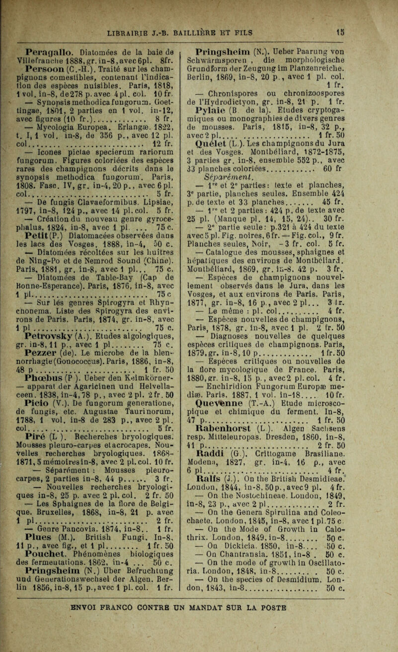 Peragallo. Diatomées de la baie de Villefranche 1888, gr. in-8, avec 6pl. 8fr. Persoon (C.-H.). Traité sur les cham- piguons comestibles, contenant l’indica- tion des espèces nuisibles. Paris, 1818, 1 vol. in-8, de278 p. avec 4pl.col. 10 fr. — Synopsis methodicafungorum. Goet- tingae, 1801, 2 parties en 1 vol. in-12, avec figures (10 fr.) 8 fr. — Mycologia Europea. Erlangæ. 1822, t. I, 1 vol. in-8, de 356 p., avec 12 pl. col 12 fr. — Icônes pictae specierum rariorum fungorum. Figures coloriées des espèces rares des champignons décrits dans le synopsis methodica fungorum'. Paris, 1808. Fasc. IV, gr. in-4, 20 p., avec6pl. col 5 fr. — De fungis Clavaeformibüs. Lipsiae, 1797, in-8, 124 p., avec 14 pl.col. 5 fr. — Création du nouveau genre gyroce- phalus, 1824, in-8, avec 1 pl. ... 75c. Petit (P.) Diatomacées observées dans les lacs des Vosges. 1888, in-4, 50 c. — Diatomées récoltées sur les huîtres de Ning-Po et de Nemrod Sound (Chine). Paris, 1881, gr. in-8, avec 1 pl... 75 c. — Diatomées de Table-Bay (Cap de Bonne-Esperance). Paris, 1876, in-8, avec 1 pl 75 c — Sur lés genres Spirogyra et Rhyn- chonema. Liste des Spirogyra des envi- rons de Paris. Paris, 1874, gr. in-8, avec 1 pl 75 c. Petrovsky (A.). Etudes algologiques, gr. in-8,11 p., avec 1 pl 75 c. Pezzer (de). Le microbe de la blen- norrhagie (Gonococcus). Paris, 1886, in-8, 48 P 1 fr. 50 Phœbus (P ). Ueber den Keimkorner- — apparat der Agaricinen und Helvella- ceen. 1838, in-4,78 p., avec 2 pl. 2fr. 50 Picio (V.). De fungorum generatione, de fungis, etc. Augustae Taurinorum, 1788, 1 vol. in-8 de 283 p.,avec2pl. col 5 fr. Piré (L ). Recherches bryologiques. Mousses pleuro-carpes etacrocapes. Nou- velles recherches bryologiques. 1868- 1871,5 mémoiresin-8, avec 2 pl.col. 10 fr. — Séparément : Mousses pleuro- carpes, 2 parties in-8, 44 p 3 fr. — Nouvelles recherches bryologi- ques in-8, 25 p. avec 2 pl. col. 2 fr. 50 — Les Sphaignes de la flore de Belgi- que. Bruxelles, 1868, in-8, 21 p. avec I pl 2 fr. — Genre Pancovia. 1874, in-8.. 1 fr. Plues (M.). Brilish Fungi. In-8, II p., avec fig., et 1 pl 1 fr. 50 Pouchet. Phénomènes biologiques des fermeutâtions. 1862, in-4 ... 50 c. Pringsheim (N.) Uber Befruchtung und Generationswechsel der Algen. Ber- lin 1856, in-8,15 p.,avec 1 pl. col. 1 fr. Pringsheim (N.). Ueber Paarung von Schwarmsporen , die morphologische Grundform der Zeugung im Planzenreiclie. Berlin, 1869, in-8, 20 p., avec 1 pl. col. 1 fr. — Chronispores ou chronizoospores de l’Hydrodictyon, gr. in-8, 21 p. 1 fr. Pylaie (B de la). Etudes cryptoga- miques ou monographies de divers genres de mousses. Paris, 1815, in-8, 32 p., avec2pl 1 fr. 50 Quélet (L ). Les champignons du Jura et des Vosges. Montbéliard, 1872-1875, 3 parties gr. in-8, ensemble 552 p., avec 33 planches coloriées 60 fr Séparément. — lre et 2e parties : texte et planches, 3e partie, plauches seules. Ensemble 424 p. de texle et 33 planches 45 fr. — l,e et 2 parties: 424 p.de texte avec 25 pl. (Manque pl. 14, 15, 24).. 30 fr. — 2e partie seule: p.321 à 424 du texte avec5p).Fig. noires, 6fr. — Fig. col., 9 fr. Planches seules, Noir, -3 fr. col. 5 fr. — Catalogue des mousses, sphaignes et hépatiques des environs de Montbéliard. Montbéliard, 1869, gr. in-8. 42 p. 3 fr. — Espèces de champignons nouvel- lement observés dans le Jura, dans les Vosges, et aux environs de Paris. Paris, 1877, gr. in-8, 16 p., avec 2 pl... 3 Jr. — Le même : pl. col 4 fr. — Espèces nouvelles de champignons, Paris, 1878, gr. in-8, avec 1 pl. 2 fr. 50 — Diagnoses nouvelles de quelques espèces critiques de champignons. Paris, 1879, gr. in-8,10 p lfr.50 — Espèces critiques ou nouvelles de la flore mycologique de France. Paris, 1880, gr. in-8, 15 p., avec2 pl. col. 4 fr. — Enchiridion Fungorum Europse me- diæ. Paris, 1887, 1 vol. in-18 10fr. QueMenne (T.-A.) Etude microsco- pique et chimique du ferment. In-8, 47 p 1 fr. 50 Rabenhorst (L ). Algen Sachsens resp. Mitteleuropas. Dresden, 1860, in-8, 41 p 2 fr. 50 Raddi (G.). Crittogame Brasiliane. Modena, 1827, gr. in-4, 16 p., avec 6 pl 4 fr. Ralfs (J.). On the British Desmidieae. London, 1844, in-8, 50p.,avec9 pl. 4 fr. — On the Nostocinneae. Londou, 1849, in-8, 23 p., avec 2 pl 2 fr. — On the Généra Spirulina and Coleo- chaete. London, 1845, in-8, avec 1 pl.75 c. — On the Mode of Growth in Calo- thrix. London, 1849, in-8 50 c. — On Dickicia. 1850, in-8.... 50c. — On Chantransia. 1851, in-8 . 50 c. — On the mode of growth in Oscillato- ria. London, 1848, in-8 50 c. — On the species of Desmidium. Lon- don, 1843, in-8 50 c.