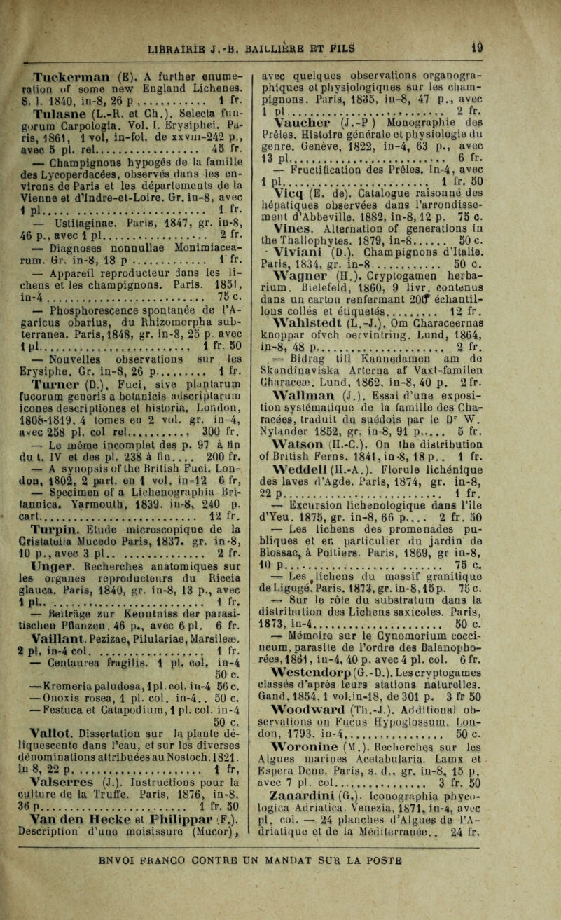 Tuckerman (E). A further énumé- ration of some new England Lichenes. S. J. 1840, in-8, 26 p 1 fr. Tulasne (L.-R. et Ch.). Seleeta fun- gorum Carpologia. Vol. I. Erysiphei. Pa- ris, 1861, 1 voi, in-fol. de xxvm-242 p,, avec 5 pl. rel 45 fr. — Champignons hypogôs de la famille des Lycoperdacées, observés dans les en- virons do Paris et les départements de la Vienne et d’Indre-et-Loire. Gr. in-8, avec 1 pl 1 fr. — Ustilaginae. Paris, 1847, gr. in-8, 46 p., avec 1 pl 2 fr. — Diagnoses nonnullae Monimiacea- rum. Gr. in-8, 18 p 1 fr. — Appareil reproducteur dans les li- chens et les champignons. Paris. 1851, in-4 75 c. — Phosphorescence spontanée de l’A- garicus obarius, du Rhizomorpha sub- terranea. Paris, 1848, gr. in-8, 25 p. avec 1 pl ' 1 fr. 50 — Nouvelles observations sur les Erysiphe. Gr. in-8, 26 p 1 fr. Turner (D.), Fuci, sive plantarum fucorura generis a botanicis adscriptarum icônes descriptiones et historia. London, 1808-1819, 4 tomes en 2 vol. gr. in-4, avec 258 pl. col rel 300 fr. — Le même incomplet des p. 97 à lin du t. IV et des pl. 238 à fin 200 fr. — A synopsis of the British Fuci. Lon- don, 1802, 2 part, en 1 vol. in-12 6 fr, — Specimen of a Lichenographia Bri- tannica. Yarmouth, 1839. in-8, 240 p. cart 12 fr. Turpin. Etude microscopique de la Gcistatolla Mucedo Paris, 1837. gr. in*8, 10 p., avee 3 pl 2 fr. Unger. Recherches anatomiques sur les organes reproducteurs du Riccia glauca. Paris, 1840, gr. in-8, 13 p., avec 1 pl 1 fr. — Beitrâge zur Kenntnisg der parasi- tischen Pflanzen. 46 p., avec 6 pl. 6 fr. Vaillant. Pezizae, Pilulariae, Marsileæ. 2 pl. in-4 col 1 fr. — Centaurea frugilis. 1 pl. col. in-4 50 c. — Kremeriapaludosa, lpl.col. in-4 56 c. — Onoxis rosea, 1 pl. col. in-4.. 50c. — Festuca et Catapodium, 1 pl. col. in-4 50 c. Vallot. Dissertation sur la plante dé- liquescente dans l’eau, et sur les diverses dénominations attribuées au Nostoch. 1821. in 8, 22 p 1 fr, Valserres (J.). Instructions pour la culture de la Truffe. Paris, 1876, in-8. 36 p 1 fr. 50 Van den Hecke et Fhilippar (F.). Description d’une moisissure (Mucor), avec quelques observations organogra- phiques et physiologiques sur les cham- pignons. Paris, 1835, in-8, 47 p., avec 1 pl 2 fr. Vaucher (J.-P) Monographie des Prêles. Histoire générale et physiologie du genre. Genève, 1822, in-4, 63 p., avec 13 pl 6 fr. — Fructification des Prêles. In-4, avec 1 pl 1 fr. 50 Vicq (E. de). Catalogue raisonné des hépatiques observées dans l’arrondisse- ment d’Abbeville. 1882, in-8,12 p. 75 c. Vines. Alternation of générations in the Thallophytes. 1879, in-8 50 c. • Viviani (D.). Champignons d’Italie. Paris, 1834, gr. in-8 50 c. Wagner (H.). Cryptogamen herba- rium. Bielefeld, 1860, 9 livr. contenus dans un carton renfermant 20(f échantil- lons collés et étiquetés 12 fr. Wahlstedt (L.-J.). Om Characeernas knoppar ofvch oervintring. Lund, 1864, in-8, 48 p 2 fr. — Bidrag till Kannedamen am de Skandinaviska Arterna af Vaxt-familen Characeæ. Lund, 1862, in-8, 40 p. 2fr. Wallman (J.). Essai d’une exposi- tion systématique de la famille des Cha- racées, traduit du suédois par le Dr W. Nylander 1852, gr. in-8, 91 p 5 fr. Watson (H.-C.). On the distribution of British Ferns. 1841, in-8, 18 p.. 1 fr. Weddell (H.-A.). Florule lichénique des laves d’Agde. Paris, 1874, gr. in-8, 22 p 1 fr. — Excursion lichenologique dans l’ile d’Yeu. 1875, gr. in-8, 66p.... 2 fr. 50 — Les lichens des promenades pu- bliques et en particulier du jardin de Blossac, à Poitiers. Paris, 1869, gr in-8, 10 p 75 c. — Les t lichens du massif granitique deLigugé. Paris. 1873, gr. in-8,15p. 75 c. — Sur le rôle du substratum dans la distribution des Lichens saxicoles. Paris, 1873, in-4 50 c. — Mémoire sur le Cynomorium cocci- neum, parasite de l’ordre des Balanopho- rées, 1861, iu-4, 40 p. avec 4 pl. col. 6 fr. Westendorp (G. - D.). Les cryptogames classés d’après leurs stations naturelles. Gand, 1854,1 vohin-18, de 301 p. 3 fr 50 Woodward (Th.-J.). Additional ob- servations on Fucus Hypoglossum. Lon- don, 1793, in-4 50 c. Woronine (M.). Recherches sur les Algues marines Acetabularia. Lamx et Espéra Dcne. Paris, s. d., gr. in-8, 15 p. avec 7 pl. col 3 fr. 50 Zaaardini (G,). Iconographia phyco- logica Adriatica. Venezia, 1871, in-4, avec pl. col. — 24 planches d’Algues de l’A- driatique et de la Méditerranée.. 24 fr.