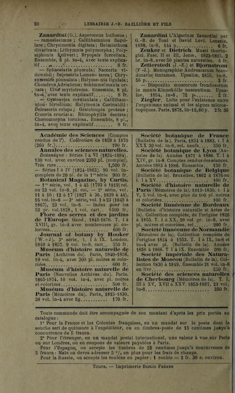 Zanardtni (G.). Asperoccus bullosus ; — ramosissimus ; Callithamnion flagel- lare ; Chrysimonia digitata ; Helmintbora divaricata; Lithymnia polymorpha; Poiy- siphonia I^ellveri; Bryopsis furcellala. Ensemble, 8 pl. in-4, avec texte explica- tif ... * ... . 8 fr. — Sphacelaria plumula'; Naccaria vi- dowchii; DelessëriaLomen- tacea; Chry- symesica pinnulata ; Hàlyme- nia ligulata ; Chondrus^Adriaticus; Schimmelmania or- „ nata ; Ulvaf myriotrema. Ensemble, 8 pl. in-4/avec texte explicatif... 8 fr. . —• Gÿstoscira corniculata ; Callithain- nion‘ hirteUum; Halymenia Corinaldii : Delesseria crispa ; Grateloupia proteus ; Crüoria cruciata; Rhizophyllis dentata; Chætomorpha torulosa. Ensemble, 8 pl., in-4, avec texte explicatif 8 fr. Académie des Sciences (Comptes rendus de Y). Collection de 1859 à 1870 (260 fr.) 190 fr. Annales des sciences naturelles. Botanique : Séries I à VI (1824-1884). 130 vol. avec environ 2350 pl. (complet). Très rare 1,500 fr. — Séries I à IV (1824-1863). 90 vol. in- complets de 20 pl. de la lresérie 900 fr. Botanical Magazine, by Curtis. — lre série, vol. là 45 (1793 à 1819) rel. en 23 vol. in-8, pl. col. — 2e série, vol. 11 à 10 ; 12 à 17 (1827 à 36, 1839 à 44), 16 vol. in-8 — 3e série, vol. 1 à 23 (1845 à 1867), 23 vol. in-8. — Index pour les 53 pr. vol.1828, 1 vol. cart.. 1500 fr. Flore des serres et des jardins de l’Europe. Gand. 1845-1870. T. là XVIII, gr. in-8 avec nombreuses pl. co- loriées 600 fr. Journal of botany by Hooker (W.-J). 3e série, t. I à IX. London, 1849 à 1857. 9 vol. in-8, cart.. 350 fr. Muséum d’histoire naturelle dç Paris (Archives du). Paris, 1840-1858, 10 vol. in-4, avec 300 pl. noires et colo- riées 600 fr. Muséum d’histoire naturelle de Paris (Nouvelles Archives du). Paris. 1865-1874, 10 vol. in-4, avec pl. noires et coloriées. 500 fr. Muséum d’histoire naturelle de Paris (Mémoires du). Paris, 1815-1830, 20 vol. in-4 avec fig 170 fr. Zanardini L’Algarium Zanardini par G.-B. de Toni et David Lévi. Lenezia, 18S8, in-8, 144 p 6 fr. Zenker et Dietrich. Musci thurin- gici. Fasc. II et III. Jenæ, 1822-1823, 2 br. in-8,avec50 plantes naturelles. 6 fr. Zetterstedt (J.-E.) et Bjornstrom (F -J.). Monographiæ Andreararum Scau- dinaviæ tentamen. Upsaliæ, 1855, in-8, 56 p...' 3 fr. — Dispositio muscorum frondosorum in monte Kinnekülle nascentium. Upsa- liæ, 1854, in-8, 72 p. 2 fr. Ziegler. Lutte pour l’existence entre l’organisme animal et les algues micros- copiques. Paris, 1878, in-12,80 p. 2fr. 50 Société botanique de France (Bulletin de la). Paris, 1854 à 1883, t. I à XXX 30 vol. in-8, rel. neufs 350 fr. Société botanique de Lyon (An- nales de la). Années 1871 à 1886. T. I à XIV, gr. in-8. Comptes rendus des séances. Années 1883 à 1886. Ensemble.. 150 fr. Société botanique de Belgique (Bulletin de la). Bruxelles, 1862 à 1876ou t. I à XV 100 fr. Société d’histoire naturelle de Paris (Mémoires de la). 1813-1830. t. I à V, 5 vol. in-4, avec plus de 100 pl noires et coloriées 100 fr. Société linnéenne de Bordeaux (Bulletin d’histoire naturelle et Actes de la). Collection complète, de l’origine 1826 à 1855. T. I à XX, 20 vol. gr. in-8, avec pl. noires et cotoriées, rel 200 fr. Société linnéenne de Normandie (Mémoires de la). Collection complète de l’origine 1824 à 1553. T. I à IX, in-8 et in-4 avec pl. (Bulletin de la). Années 1856 à 1866. T I à IX. Ensemble 200 fr. Société impériale des Natura- listes de Moscou (Bulletin de la). Col- lection 1830 à 1849. Ensemble 21 vol. in-8 en livr 250 fr. Société des sciences naturelles de Cherbourg (Mémoires de la). T. I, III à XV, XVII à XXV. 1853-1887, 23 vol. in-8 350 fr. Toute commande doit être accompagnée de son montant d’après les prix portés au catalogue : 1° Pour la France et les Colonies françaises, en un mandat sur la poste dont la souche sert de quittance à l’expéditeur, ou en timbres-poste de 15 centimes jusqu’à concurrence de 5 francs. 2° Pour l’étranger, en un mandat postal international, une valeur à vue sur Paris ou sur Londres, ou en coupons de valeurs payables à Paris. Pour l’Espagne, ou accepte les timbres de 25 centimes jusqu’à concurrence de 5 francs : Mais on devra adresser 5 % en plus Pour les frais de change. Pour la Russie, on accepte les roubles en papier: 1 rouble = 2 fr. 30 c. environ. Tours. — Imprimerie Deslis Frères