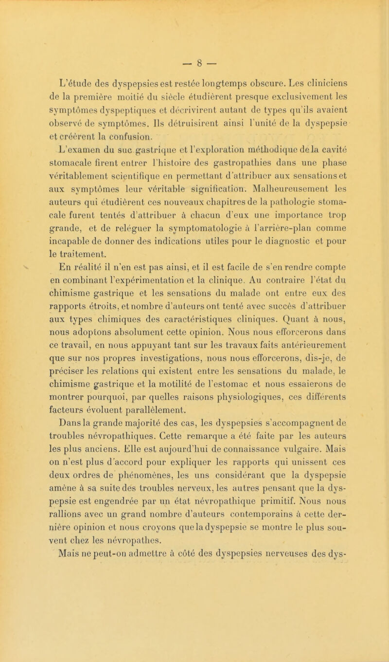 L'étude des dyspepsies est restée longtemps obscure. Les cliniciens de la première moitié du siècle étudièrent presque exclusivement les symptômes dyspeptiques et décrivirent autant de types qu'ils avaient observé de symptômes. Ils détruisirent ainsi l'unité de la dyspepsie et créèrent la confusion. L'examen du suc gastrique et l'exploration méthodique delà cavité stomacale firent entrer l'histoire des gastropathies dans une phase véritablement scientifique en permettant d'attribuer aux sensations et aux symptômes leur véritable signification. Malheureusement les auteurs qui étudièrent ces nouveaux chapitres de la pathologie stoma- cale furent tentés d'attribuer à chacun d'eux une importance trop grande, et de reléguer la symptomatologie à l'arrière-plan comme incapable de donner des indications utiles pour le diagnostic et pour le traitement. En réalité il n'en est pas ainsi, et il est facile de s'en rendre compte en combinant l'expérimentation et la clinique. Au contraire l'état du chimisme gastrique et les sensations du malade ont entre eux des rapports étroits, et nombre d'auteurs ont tenté avec succès d'attribuer aux types chimiques des caractéristiques cliniques. Quant à nous, nous adoptons absolument cette opinion. Nous nous efforcerons dans ce travail, en nous appuyant tant sur les travaux faits antérieurement que sur nos propres investigations, nous nous efforcerons, dis-je, de préciser les relations qui existent entre les sensations du malade, le chimisme gastrique et la motilité de l'estomac et nous essaierons de montrer pourquoi, par quelles raisons physiologiques, ces différents facteurs évoluent parallèlement. Dans la grande majorité des cas, les dyspepsies s'accompagnent de troubles névropathiques. Cette remarque a été faite par les auteurs les plus anciens. Elle est aujourd'hui de connaissance vulgaire. Mais on n'est plus d'accord pour expliquer les rapports qui unissent ces deux ordres de phénomènes, les uns considérant que la dyspepsie amène à sa suite des troubles nerveux, les autres pensant que la dys- pepsie est engendrée par un état névropatliique primitif. Nous nous rallions avec un grand nombre d'auteurs contemporains à cette der- nière opinion et nous croyons que la dyspepsie se montre le plus sou- vent chez les névropathes. Mais ne peut-on admettre à côté des dyspepsies nerveuses des dys-