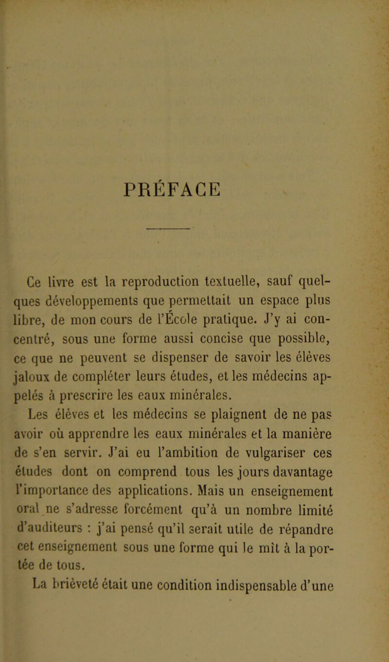 PRÉFACE Ce livre est la reproduction textuelle, sauf quel- ques développements que permettait un espace plus libre, de mon cours de l’École pratique. J’y ai con- centré, sous une forme aussi concise que possible, ce que ne peuvent se dispenser de savoir les élèves jaloux de compléter leurs études, et les médecins ap- pelés à prescrire les eaux minérales. Les élèves et les médecins se plaignent de ne pas avoir où apprendre les eaux minérales et la manière de s’en servir. J’ai eu l’ambition de vulgariser ces éludes dont on comprend tous les jours davantage l’importance des applications. Mais un enseignement oral ne s’adresse forcément qu’à un nombre limité d’auditeurs : j’ai pensé qu’il serait utile de répandre cet enseignement sous une forme qui le mit à la por- tée de tous. La brièveté était une condition indispensable d’une