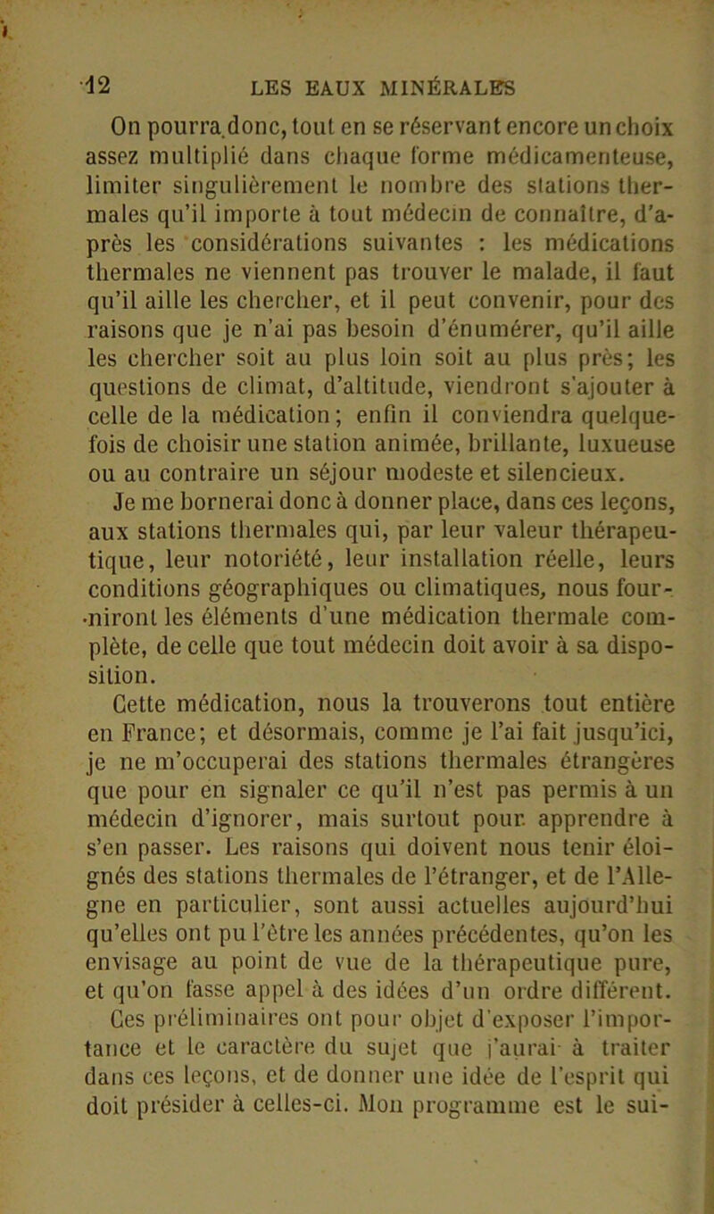 On pourra.donc, tout en se réservant encore un choix assez multiplié dans chaque forme médicamenteuse, limiter singulièrement le nombre des stations ther- males qu’il importe à tout médecin de connaître, d’a- près les considérations suivantes : les médications thermales ne viennent pas trouver le malade, il faut qu’il aille les chercher, et il peut convenir, pour des raisons que je n’ai pas besoin d’énumérer, qu’il aille les chercher soit au plus loin soit au plus près; les questions de climat, d’altitude, viendront s’ajouter à celle de la médication; enfin il conviendra quelque- fois de choisir une station animée, brillante, luxueuse ou au contraire un séjour modeste et silencieux. Je me bornerai donc à donner place, dans ces leçons, aux stations thermales qui, par leur valeur thérapeu- tique, leur notoriété, leur installation réelle, leurs conditions géographiques ou climatiques, nous four- •nironl les éléments d’une médication thermale com- plète, de celle que tout médecin doit avoir à sa dispo- sition. Cette médication, nous la trouverons tout entière en France; et désormais, comme je l’ai fait jusqu’ici, je ne m’occuperai des stations thermales étrangères que pour en signaler ce qu’il n’est pas permis à un médecin d’ignorer, mais surtout pour, apprendre à s’en passer. Les raisons qui doivent nous tenir éloi- gnés des stations thermales de l’étranger, et de l’Alle- gne en particulier, sont aussi actuelles aujourd’hui qu’elles ont pu l’être les années précédentes, qu’on les envisage au point de vue de la thérapeutique pure, et qu’on fasse appel à des idées d’un ordre différent. Ces préliminaires ont pour objet d’exposer l’impor- tance et le caractère du sujet que j’aurai à traiter dans ces leçons, et de donner une idée de l’esprit qui doit présider à celles-ci. Mon programme est le sui-