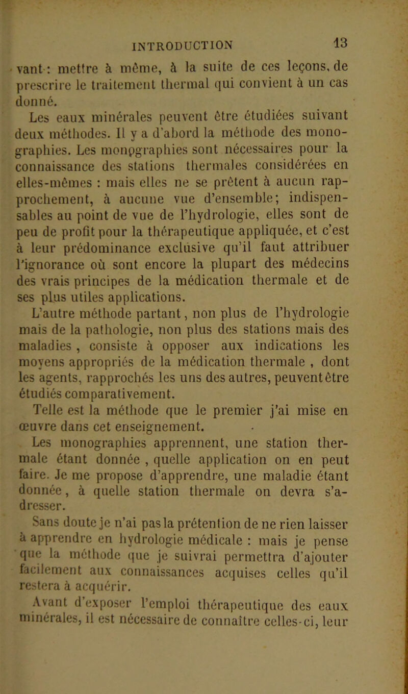 43 vant : mettre à même, à la suite de ces leçons, de prescrire le traitement thermal qui convient à un cas donné. Les eaux minérales peuvent être étudiées suivant deux méthodes. Il y a d’abord la méthode des mono- graphies. Les monpgraphies sont nécessaires pour la connaissance des stations thermales considérées en elles-mêmes : mais elles ne se prêtent à aucun rap- prochement, à aucune vue d’ensemble; indispen- sables au point de vue de l’hydrologie, elles sont de peu de profit pour la thérapeutique appliquée, et c’est à leur prédominance exclusive qu’il faut attribuer l’ignorance où sont encore la plupart des médecins des vrais principes de la médication thermale et de ses plus utiles applications. L’autre méthode partant, non plus de l’hydrologie mais de la pathologie, non plus des stations mais des maladies , consiste à opposer aux indications les moyens appropriés de la médication thermale , dont les agents, rapprochés les uns des autres, peuvent être étudiés comparativement. Telle est la méthode que le premier j’ai mise en œuvre dans cet enseignement. Les monographies apprennent, une station ther- male étant donnée , quelle application on en peut faire. Je me propose d’apprendre, une maladie étant donnée, à quelle station thermale on devra s’a- dresser. Sans doute je n’ai pas la prétention de ne rien laisser à apprendre en hydrologie médicale : mais je pense que la méthode que je suivrai permettra d’ajouter facilement aux connaissances acquises celles qu’il restera à acquérir. Avant d’exposer l’emploi thérapeutique des eaux minérales, il est nécessaire de connaître celles-ci, leur