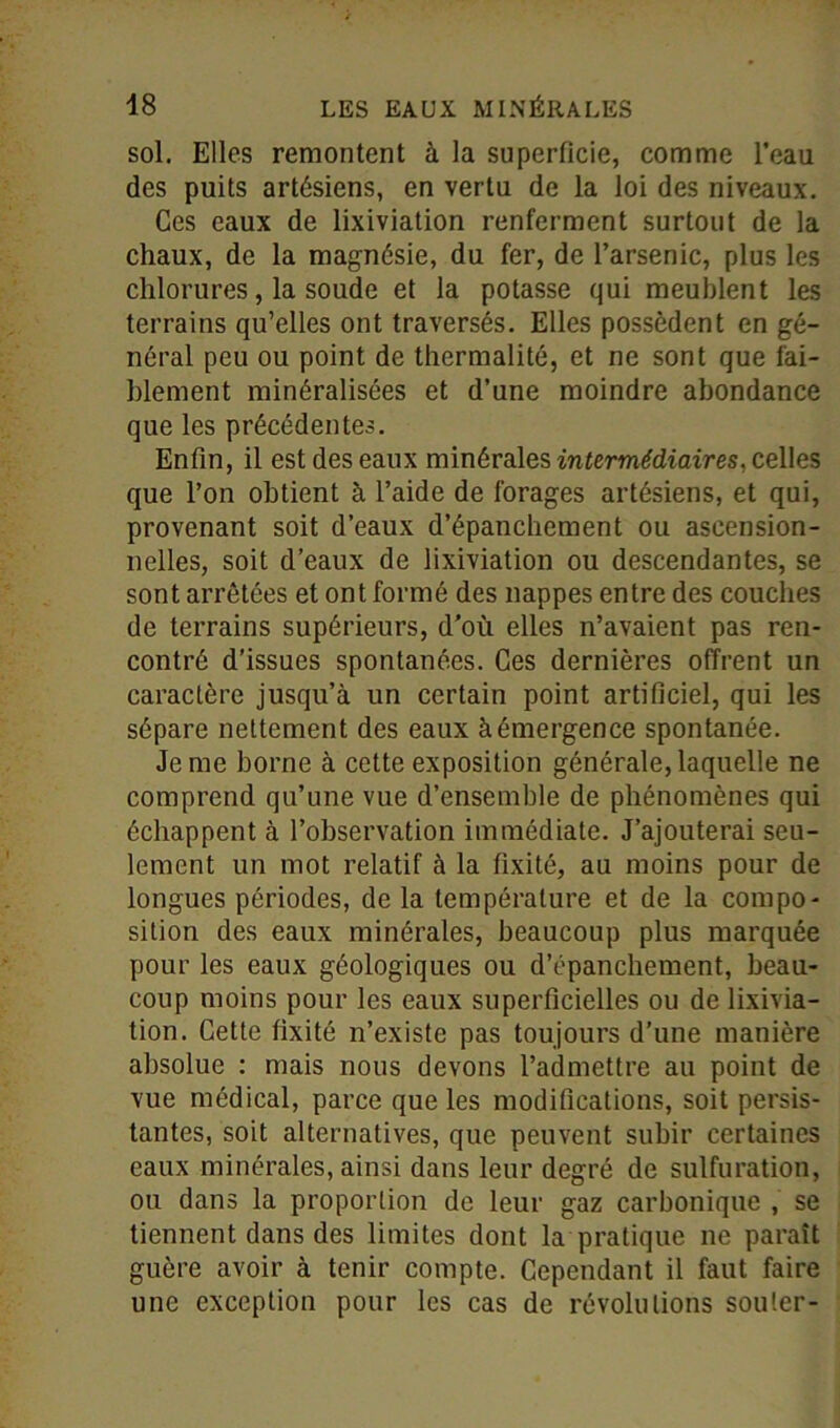 sol. Elles remontent à la superficie, comme l’eau des puits artésiens, en vertu de la loi des niveaux. Ces eaux de lixiviation renferment surtout de la chaux, de la magnésie, du fer, de l’arsenic, plus les chlorures, la soude et la potasse qui meublent les terrains qu’elles ont traversés. Elles possèdent en gé- néral peu ou point de thermalité, et ne sont que fai- blement minéralisées et d’une moindre abondance que les précédentes. Enfin, il est des eaux minérales intermédiaires, celles que l’on obtient à l’aide de forages artésiens, et qui, provenant soit d’eaux d’épanchement ou ascension- nelles, soit d’eaux de lixiviation ou descendantes, se sont arrêtées et ont formé des nappes entre des couches de terrains supérieurs, d'où elles n’avaient pas ren- contré d’issues spontanées. Ces dernières offrent un caractère jusqu’à un certain point artificiel, qui les sépare nettement des eaux à émergence spontanée. Je me borne à celte exposition générale, laquelle ne comprend qu’une vue d’ensemble de phénomènes qui échappent à l’observation immédiate. J’ajouterai seu- lement un mot relatif à la fixité, au moins pour de longues périodes, de la température et de la compo- sition des eaux minérales, beaucoup plus marquée pour les eaux géologiques ou d’épanchement, beau- coup moins pour les eaux superficielles ou de lixivia- tion. Cette fixité n’existe pas toujours d’une manière absolue : mais nous devons l’admettre au point de vue médical, parce que les modifications, soit persis- tantes, soit alternatives, que peuvent subir certaines eaux minérales, ainsi dans leur degré de sulfuration, ou dans la proportion de leur gaz carbonique , se tiennent dans des limites dont la pratique ne paraît guère avoir à tenir compte. Cependant il faut faire une exception pour les cas de révolutions soûler-