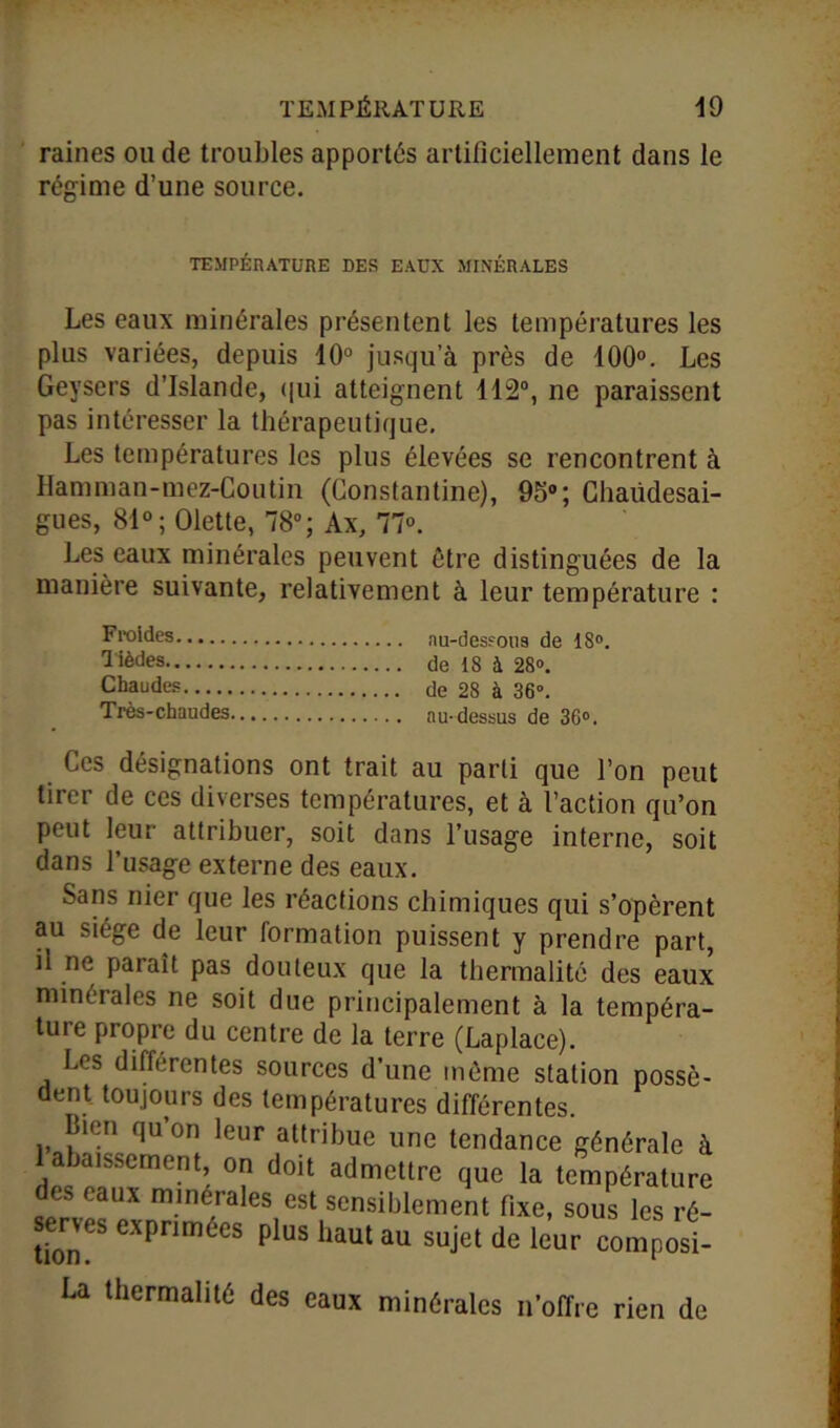 raines ou de troubles apportés artificiellement dans le régime d’une source. TEMPÉRATURE DES EAUX MINÉRALES Les eaux minérales présentent les températures les plus variées, depuis 10° jusqu’à près de 100°. Les Geysers d’Islande, qui atteignent 112°, ne paraissent pas intéresser la thérapeutique. Les températures les plus élevées se rencontrent à Hamman-mez-Coutin (Constantine), 95°; Chaüdesai- gues, 81°; (Mette, 78°; Ax, 77°. Les eaux minérales peuvent être distinguées de la manière suivante, relativement à leur température : Froides nu-desfous de 18°. l ièdes de 18 à 28°. Chaudes de 28 à 36°. Très-chaudes au-dessus de 36°. Ces désignations ont trait au parti que l’on peut tirer de ces diverses températures, et à l’action qu’on peut leur attribuer, soit dans l’usage interne, soit dans l’usage externe des eaux. Sans nier que les réactions chimiques qui s’opèrent au siège de leur formation puissent y prendre part, il ne paraît pas douteux que la thermalité des eaux minérales ne soit due principalement à la tempéra- ture propre du centre de la terre (Laplace). Les différentes sources d’une même station possè- dent toujours des températures différentes. Bien qu on leur attribue une tendance générale à Rabaissement, on doit admettre que la température des eaux minérales est sensiblement fixe, sous les ré- serves exprimées plus haut au sujet de leur composi- La thermalité des eaux minérales n’offre rien de