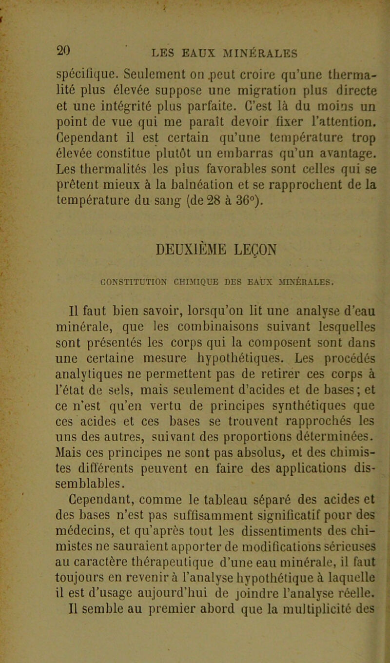 spéciliquc. Seulement on .peut croire qu’une tlierma- lité plus élevée suppose une migration plus directe et une intégrité plus parfaite. C’est là du moins un point de vue qui me paraît devoir fixer l’attention. Cependant il est certain qu’une température trop élevée constitue plutôt un embarras qu’un avantage. Les thermalités les plus favorables sont celles qui se prêtent mieux à la balnéation et se rapprochent de la température du sang (de 28 à 36°). DEUXIÈME LEÇON CONSTITUTION CHIMIQUE DES EAUX MINÉRALES. 11 faut bien savoir, lorsqu’on lit une analyse d’eau minérale, que les combinaisons suivant lesquelles sont présentés les corps qui la composent sont dans une certaine mesure hypothétiques. Les procédés analytiques ne permettent pas de retirer ces corps à l’état de sels, mais seulement d’acides et de bases; et ce n’est qu’en vertu de principes synthétiques que ces acides et ces bases se trouvent rapprochés les uns des autres, suivant des proportions déterminées. Mais ces principes ne sont pas absolus, et des chimis- tes différents peuvent en faire des applications dis- semblables. Cependant, comme le tableau séparé des acides et des bases n’est pas suffisamment significatif pour des médecins, et qu’après tout les dissentiments des chi- mistes ne sauraient apporter de modifications sérieuses au caractère thérapeutique d’une eau minérale, il faut toujours en revenir à l’analyse hypothétique à laquelle il est d’usage aujourd’hui de joindre l’analyse réelle. Il semble au premier abord que la multiplicité des