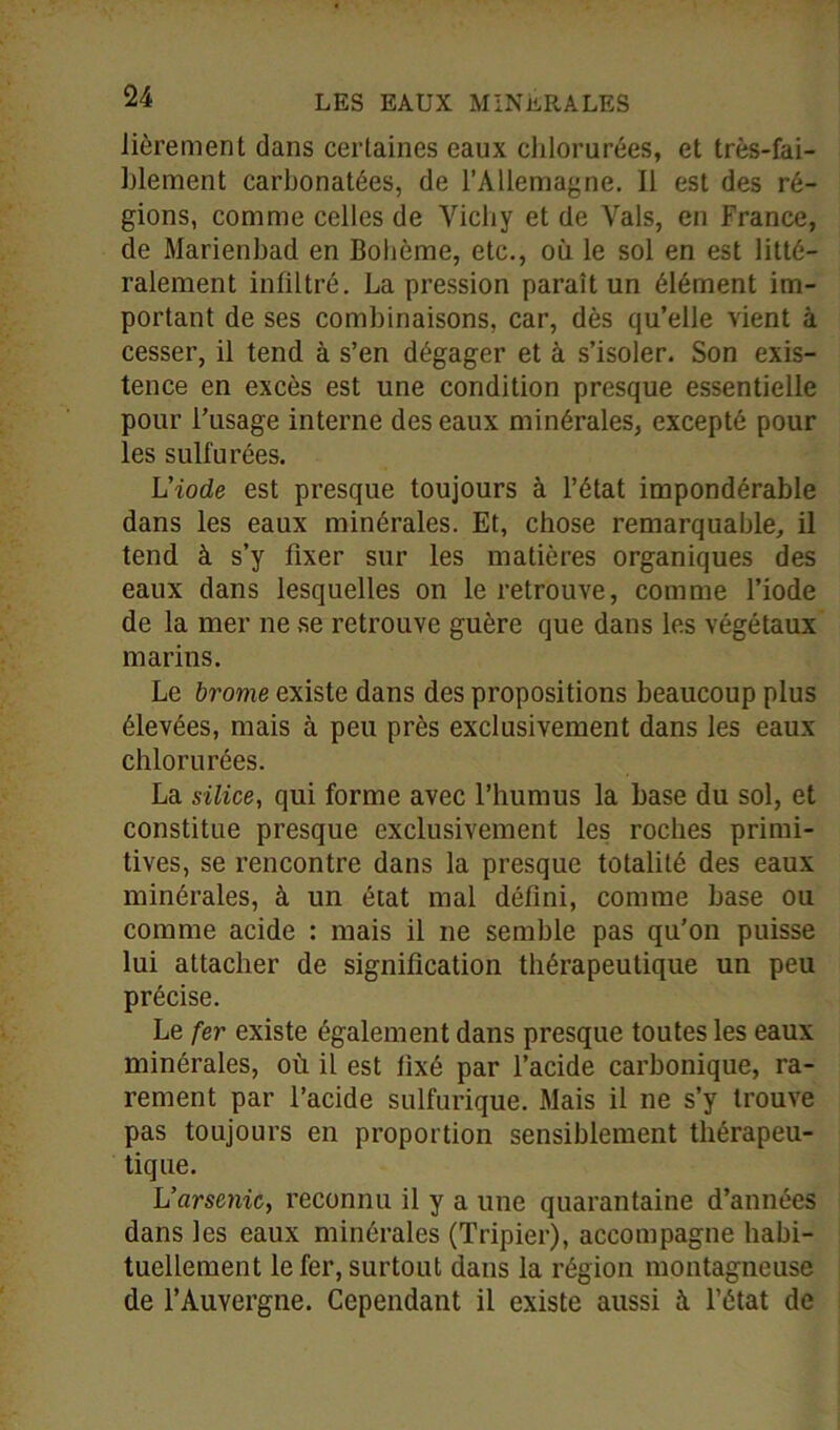 Jièrement dans certaines eaux chlorurées, et très-fai- blement carbonatées, de l’Allemagne. Il est des ré- gions, comme celles de Vichy et de Vais, en France, de Marienbad en Bohème, etc., où le sol en est litté- ralement infiltré. La pression paraît un élément im- portant de ses combinaisons, car, dès qu’elle vient à cesser, il tend à s’en dégager et à s’isoler. Son exis- tence en excès est une condition presque essentielle pour l’usage interne des eaux minérales, excepté pour les sulfurées. L'iode est presque toujours à l’état impondérable dans les eaux minérales. Et, chose remarquable, il tend à s’y fixer sur les matières organiques des eaux dans lesquelles on le retrouve, comme l’iode de la mer ne se retrouve guère que dans les végétaux marins. Le brome existe dans des propositions beaucoup plus élevées, mais à peu près exclusivement dans les eaux chlorurées. La silice, qui forme avec l’humus la base du sol, et constitue presque exclusivement les roches primi- tives, se rencontre dans la presque totalité des eaux minérales, à un état mal défini, comme base ou comme acide : mais il ne semble pas qu’on puisse lui attacher de signification thérapeutique un peu précise. Le fer existe également dans presque toutes les eaux minérales, où il est lixé par l’acide carbonique, ra- rement par l’acide sulfurique. Mais il ne s’y trouve pas toujours en proportion sensiblement thérapeu- tique. L'arsenic, reconnu il y a une quarantaine d’années dans les eaux minérales (Tripier), accompagne habi- tuellement le fer, surtout dans la région montagneuse de l’Auvergne. Cependant il existe aussi à l’état de