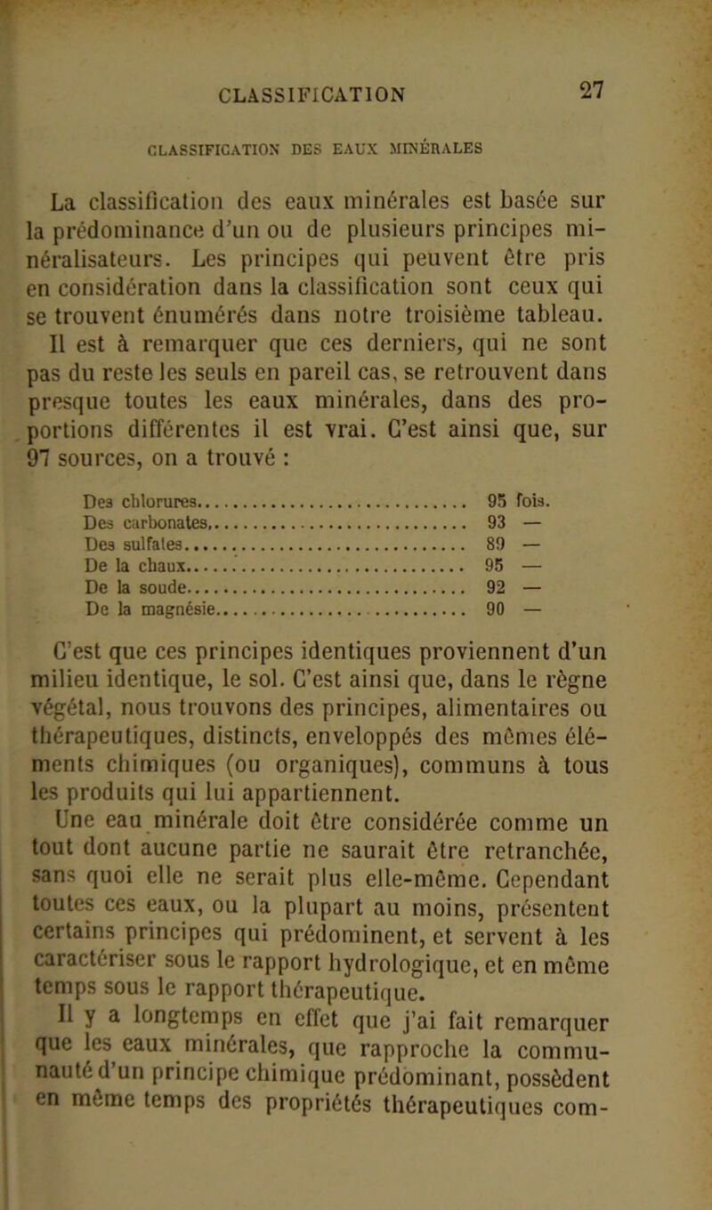 CLASSIFICATION DES EAUX MINÉRALES La classification des eaux minérales est basée sur la prédominance d’un ou de plusieurs principes mi- néralisateurs. Les principes qui peuvent être pris en considération dans la classification sont ceux qui se trouvent énumérés dans notre troisième tableau. Il est à remarquer que ces derniers, qui ne sont pas du reste les seuls en pareil cas, se retrouvent dans presque toutes les eaux minérales, dans des pro- portions différentes il est vrai. C’est ainsi que, sur 97 sources, on a trouvé : Des chlorures 95 fois. Des carbonates, 93 — Des sulfates 89 — De la chaux 95 — De la soude 92 — De la magnésie 90 — C’est que ces principes identiques proviennent d’un milieu identique, le sol. C’est ainsi que, dans le règne végétal, nous trouvons des principes, alimentaires ou thérapeutiques, distincts, enveloppés des mêmes élé- ments chimiques (ou organiques), communs à tous les produits qui lui appartiennent. Une eau minérale doit être considérée comme un tout dont aucune partie ne saurait être retranchée, sans quoi elle ne serait plus elle-même. Cependant toutes ces eaux, ou la plupart au moins, présentent certains principes qui prédominent, et servent à les caractériser sous le rapport hydrologique, et en même temps sous le rapport thérapeutique. Il y a longtemps en effet que j’ai fait remarquer que les eaux minérales, que rapproche la commu- nauté d’un principe chimique prédominant, possèdent en meme temps des propriétés thérapeutiques com-