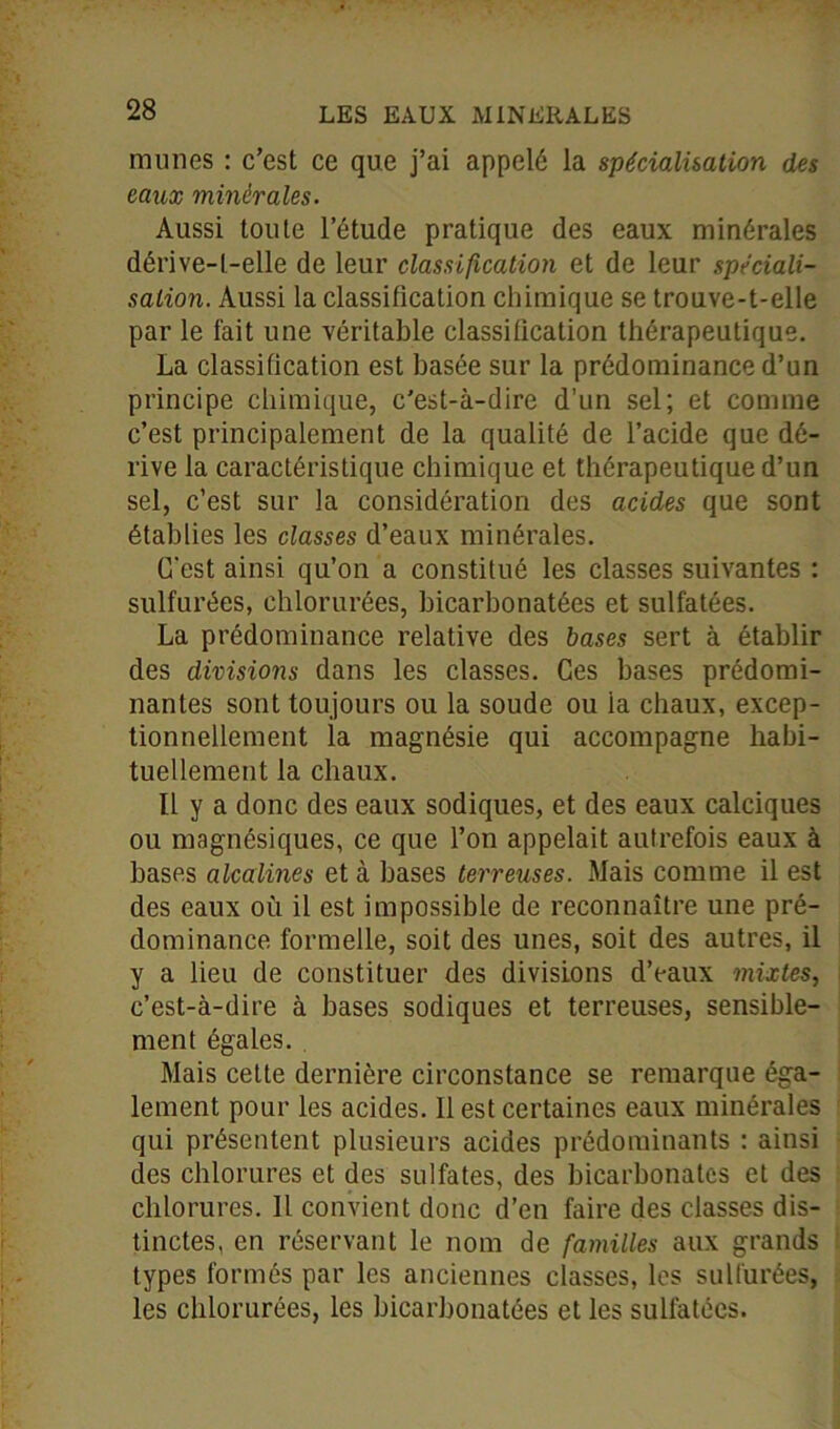 munes : c’est ce que j’ai appelé la spécialisation des eaux minérales. Aussi toute l’étude pratique des eaux minérales dérive-t-elle de leur classification et de leur spéciali- sation. Aussi la classification chimique se trouve-t-elle par le fait une véritable classification thérapeutique. La classification est basée sur la prédominance d’un principe chimique, c'est-à-dire d’un sel; et comme c’est principalement de la qualité de l’acide que dé- rive la caractéristique chimique et thérapeutique d’un sel, c’est sur la considération des acides que sont établies les classes d’eaux minérales. C'est ainsi qu’on a constitué les classes suivantes : sulfurées, chlorurées, bicarbonatées et sulfatées. La prédominance relative des bases sert à établir des divisions dans les classes. Ces bases prédomi- nantes sont toujours ou la soude ou la chaux, excep- tionnellement la magnésie qui accompagne habi- tuellement la chaux. Il y a donc des eaux sodiques, et des eaux calciques ou magnésiques, ce que l’on appelait autrefois eaux à bases alcalines et à bases terreuses. Mais comme il est des eaux où il est impossible de reconnaître une pré- dominance formelle, soit des unes, soit des autres, il y a lieu de constituer des divisions d’eaux mixtes, c’est-à-dire à bases sodiques et terreuses, sensible- ment égales. . Mais celte dernière circonstance se remarque éga- lement pour les acides. Il est certaines eaux minérales qui présentent plusieurs acides prédominants : ainsi des chlorures et des sulfates, des bicarbonates et des chlorures. Il convient donc d’en faire des classes dis- tinctes, en réservant le nom de familles aux grands types formés par les anciennes classes, les sulfurées, les chlorurées, les bicarbonatées et les sulfatées.