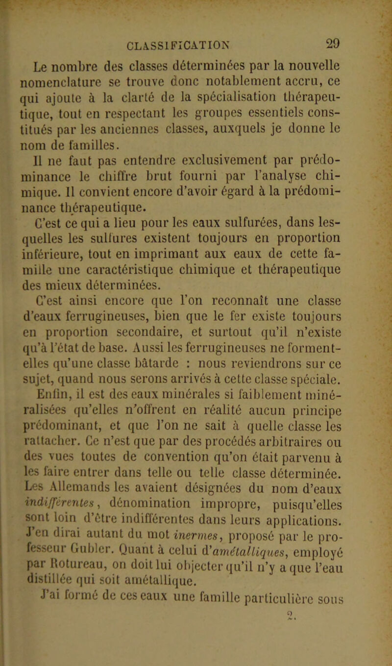 Le nombre des classes déterminées par la nouvelle nomenclature se trouve donc notablement accru, ce qui ajoute à la clarté de la spécialisation thérapeu- tique, tout en respectant les groupes essentiels cons- titués par les anciennes classes, auxquels je donne le nom de familles. 11 ne faut pas entendre exclusivement par prédo- minance le chiffre brut fourni par l’analyse chi- mique. 11 convient encore d’avoir égard à la prédomi- nance thérapeutique. C’est ce qui a lieu pour les eaux sulfurées, dans les- quelles les sulfures existent toujours en proportion inférieure, tout en imprimant aux eaux de cette fa- mille une caractéristique chimique et thérapeutique des mieux déterminées. C’est ainsi encore que l’on reconnaît une classe d’eaux ferrugineuses, bien que le fer existe toujours en proportion secondaire, et surtout qu’il n’existe qu’à l’état de base. Aussi les ferrugineuses ne forment- elles qu’une classe bâtarde : nous reviendrons sur ce sujet, quand nous serons arrivés à cette classe spéciale. Enfin, il est des eaux minérales si faiblement miné- ralisées qu’elles n’offrent en réalité aucun principe prédominant, et que l’on ne sait à quelle classe les rattacher. Ce n’est que par des procédés arbitraires ou des vues toutes de convention qu’on était parvenu à les faire entrer dans telle ou telle classe déterminée. Les Allemands les avaient désignées du nom d’eaux indifférentes, dénomination impropre, puisqu’elles sont loin d’être indifférentes dans leurs applications. J en dirai autant du mot inermes, proposé par le pro- fesseur Crublcr. Quant à celui d'amétal tiques, employé par Rotureau, on doit lui objecter qu’il n’y a que l’eau distillée qui soit amétallique. J ai formé de ces eaux une famille particulière sous